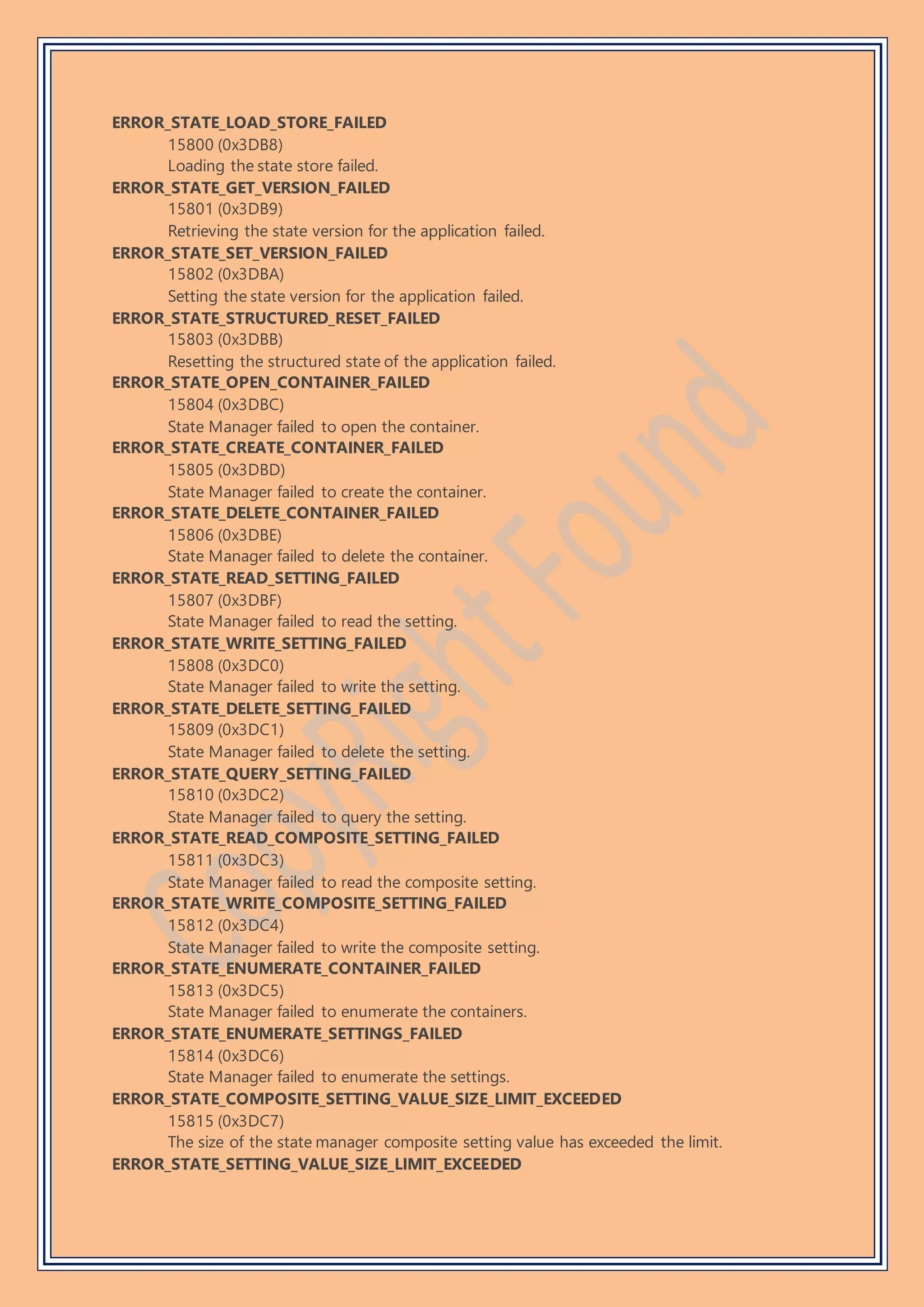 ERROR_STATE_LOAD_STORE_FAILED
15800 (0x3DB8)
Loading the state store failed.
ERROR_STATE_GET_VERSION_FAILED
15801 (0x3DB9)
Retrieving the state version for the application failed.
ERROR_STATE_SET_VERSION_FAILED
15802 (0x3DBA)
Setting the state version for the application failed.
ERROR_STATE_STRUCTURED_RESET_FAILED
15803 (0x3DBB)
Resetting the structured state of the application failed.
ERROR_STATE_OPEN_CONTAINER_FAILED
15804 (0x3DBC)
State Manager failed to open the container.
ERROR_STATE_CREATE_CONTAINER_FAILED
15805 (0x3DBD)
State Manager failed to create the container.
ERROR_STATE_DELETE_CONTAINER_FAILED
15806 (0x3DBE)
State Manager failed to delete the container.
ERROR_STATE_READ_SETTING_FAILED
15807 (0x3DBF)
State Manager failed to read the setting.
ERROR_STATE_WRITE_SETTING_FAILED
15808 (0x3DC0)
State Manager failed to write the setting.
ERROR_STATE_DELETE_SETTING_FAILED
15809 (0x3DC1)
State Manager failed to delete the setting.
ERROR_STATE_QUERY_SETTING_FAILED
15810 (0x3DC2)
State Manager failed to query the setting.
ERROR_STATE_READ_COMPOSITE_SETTING_FAILED
15811 (0x3DC3)
State Manager failed to read the composite setting.
ERROR_STATE_WRITE_COMPOSITE_SETTING_FAILED
15812 (0x3DC4)
State Manager failed to write the composite setting.
ERROR_STATE_ENUMERATE_CONTAINER_FAILED
15813 (0x3DC5)
State Manager failed to enumerate the containers.
ERROR_STATE_ENUMERATE_SETTINGS_FAILED
15814 (0x3DC6)
State Manager failed to enumerate the settings.
ERROR_STATE_COMPOSITE_SETTING_VALUE_SIZE_LIMIT_EXCEEDED
15815 (0x3DC7)
The size of the state manager composite setting value has exceeded the limit.
ERROR_STATE_SETTING_VALUE_SIZE_LIMIT_EXCEEDED
 