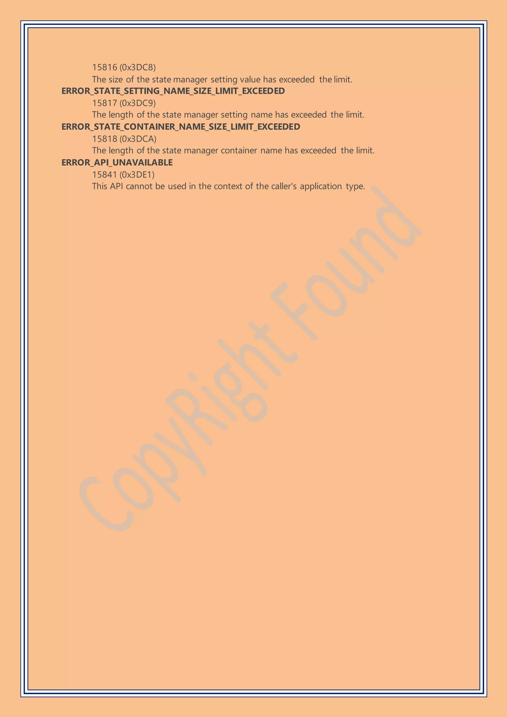 15816 (0x3DC8)
The size of the state manager setting value has exceeded the limit.
ERROR_STATE_SETTING_NAME_SIZE_LIMIT_EXCEEDED
15817 (0x3DC9)
The length of the state manager setting name has exceeded the limit.
ERROR_STATE_CONTAINER_NAME_SIZE_LIMIT_EXCEEDED
15818 (0x3DCA)
The length of the state manager container name has exceeded the limit.
ERROR_API_UNAVAILABLE
15841 (0x3DE1)
This API cannot be used in the context of the caller's application type.
 