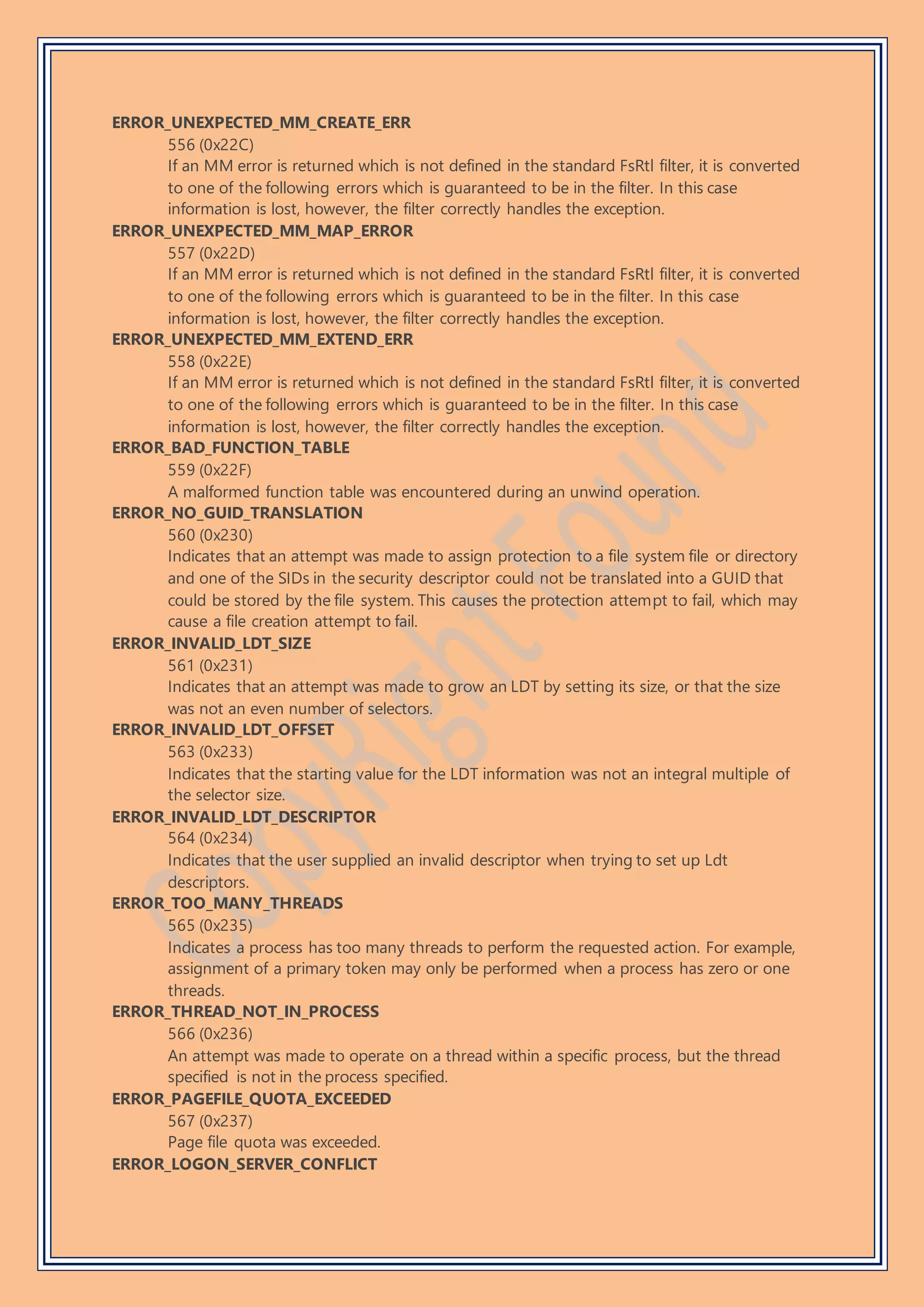 ERROR_UNEXPECTED_MM_CREATE_ERR
556 (0x22C)
If an MM error is returned which is not defined in the standard FsRtl filter, it is converted
to one of the following errors which is guaranteed to be in the filter. In this case
information is lost, however, the filter correctly handles the exception.
ERROR_UNEXPECTED_MM_MAP_ERROR
557 (0x22D)
If an MM error is returned which is not defined in the standard FsRtl filter, it is converted
to one of the following errors which is guaranteed to be in the filter. In this case
information is lost, however, the filter correctly handles the exception.
ERROR_UNEXPECTED_MM_EXTEND_ERR
558 (0x22E)
If an MM error is returned which is not defined in the standard FsRtl filter, it is converted
to one of the following errors which is guaranteed to be in the filter. In this case
information is lost, however, the filter correctly handles the exception.
ERROR_BAD_FUNCTION_TABLE
559 (0x22F)
A malformed function table was encountered during an unwind operation.
ERROR_NO_GUID_TRANSLATION
560 (0x230)
Indicates that an attempt was made to assign protection to a file system file or directory
and one of the SIDs in the security descriptor could not be translated into a GUID that
could be stored by the file system. This causes the protection attempt to fail, which may
cause a file creation attempt to fail.
ERROR_INVALID_LDT_SIZE
561 (0x231)
Indicates that an attempt was made to grow an LDT by setting its size, or that the size
was not an even number of selectors.
ERROR_INVALID_LDT_OFFSET
563 (0x233)
Indicates that the starting value for the LDT information was not an integral multiple of
the selector size.
ERROR_INVALID_LDT_DESCRIPTOR
564 (0x234)
Indicates that the user supplied an invalid descriptor when trying to set up Ldt
descriptors.
ERROR_TOO_MANY_THREADS
565 (0x235)
Indicates a process has too many threads to perform the requested action. For example,
assignment of a primary token may only be performed when a process has zero or one
threads.
ERROR_THREAD_NOT_IN_PROCESS
566 (0x236)
An attempt was made to operate on a thread within a specific process, but the thread
specified is not in the process specified.
ERROR_PAGEFILE_QUOTA_EXCEEDED
567 (0x237)
Page file quota was exceeded.
ERROR_LOGON_SERVER_CONFLICT
 