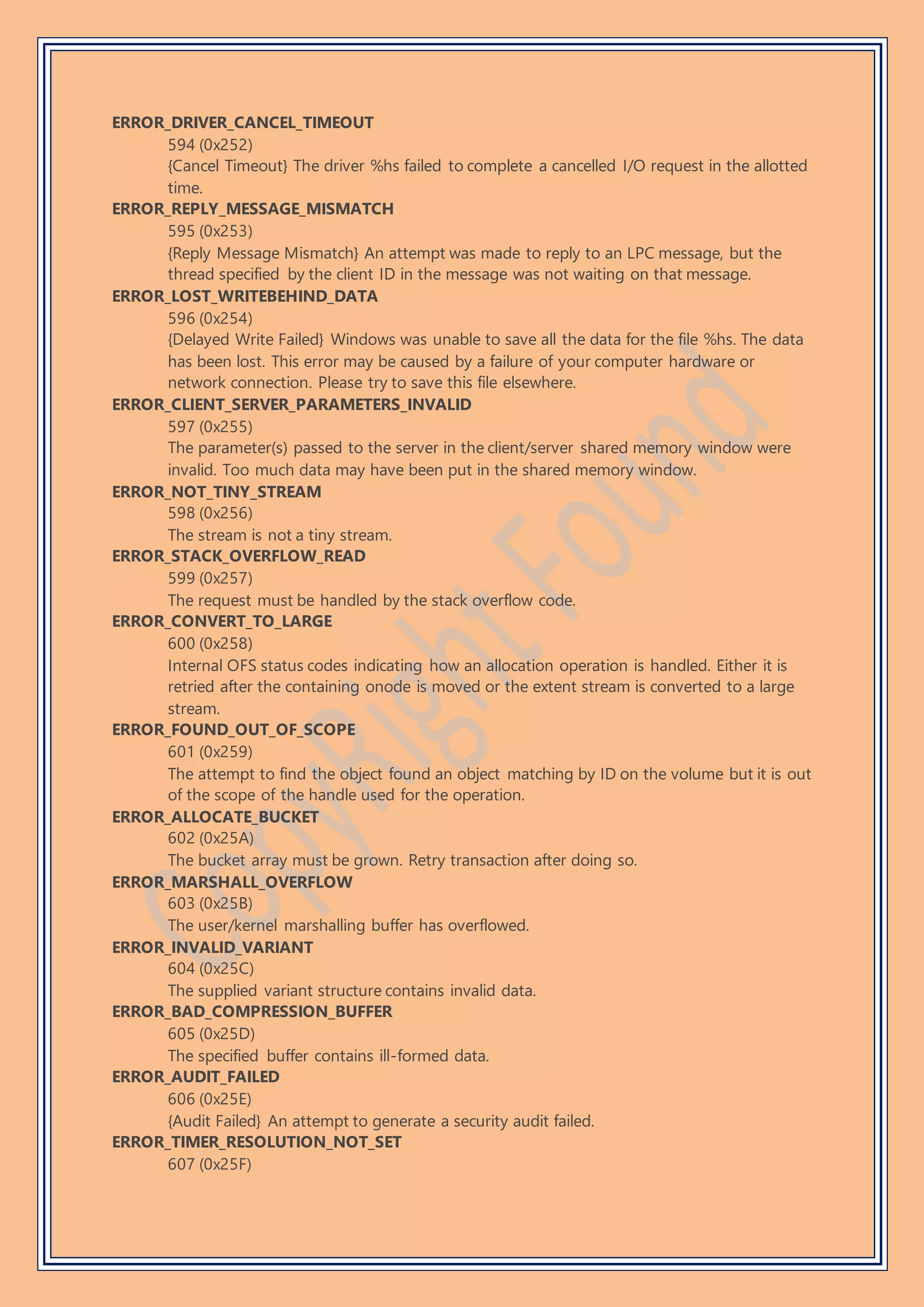 ERROR_DRIVER_CANCEL_TIMEOUT
594 (0x252)
{Cancel Timeout} The driver %hs failed to complete a cancelled I/O request in the allotted
time.
ERROR_REPLY_MESSAGE_MISMATCH
595 (0x253)
{Reply Message Mismatch} An attempt was made to reply to an LPC message, but the
thread specified by the client ID in the message was not waiting on that message.
ERROR_LOST_WRITEBEHIND_DATA
596 (0x254)
{Delayed Write Failed} Windows was unable to save all the data for the file %hs. The data
has been lost. This error may be caused by a failure of your computer hardware or
network connection. Please try to save this file elsewhere.
ERROR_CLIENT_SERVER_PARAMETERS_INVALID
597 (0x255)
The parameter(s) passed to the server in the client/server shared memory window were
invalid. Too much data may have been put in the shared memory window.
ERROR_NOT_TINY_STREAM
598 (0x256)
The stream is not a tiny stream.
ERROR_STACK_OVERFLOW_READ
599 (0x257)
The request must be handled by the stack overflow code.
ERROR_CONVERT_TO_LARGE
600 (0x258)
Internal OFS status codes indicating how an allocation operation is handled. Either it is
retried after the containing onode is moved or the extent stream is converted to a large
stream.
ERROR_FOUND_OUT_OF_SCOPE
601 (0x259)
The attempt to find the object found an object matching by ID on the volume but it is out
of the scope of the handle used for the operation.
ERROR_ALLOCATE_BUCKET
602 (0x25A)
The bucket array must be grown. Retry transaction after doing so.
ERROR_MARSHALL_OVERFLOW
603 (0x25B)
The user/kernel marshalling buffer has overflowed.
ERROR_INVALID_VARIANT
604 (0x25C)
The supplied variant structure contains invalid data.
ERROR_BAD_COMPRESSION_BUFFER
605 (0x25D)
The specified buffer contains ill-formed data.
ERROR_AUDIT_FAILED
606 (0x25E)
{Audit Failed} An attempt to generate a security audit failed.
ERROR_TIMER_RESOLUTION_NOT_SET
607 (0x25F)
 