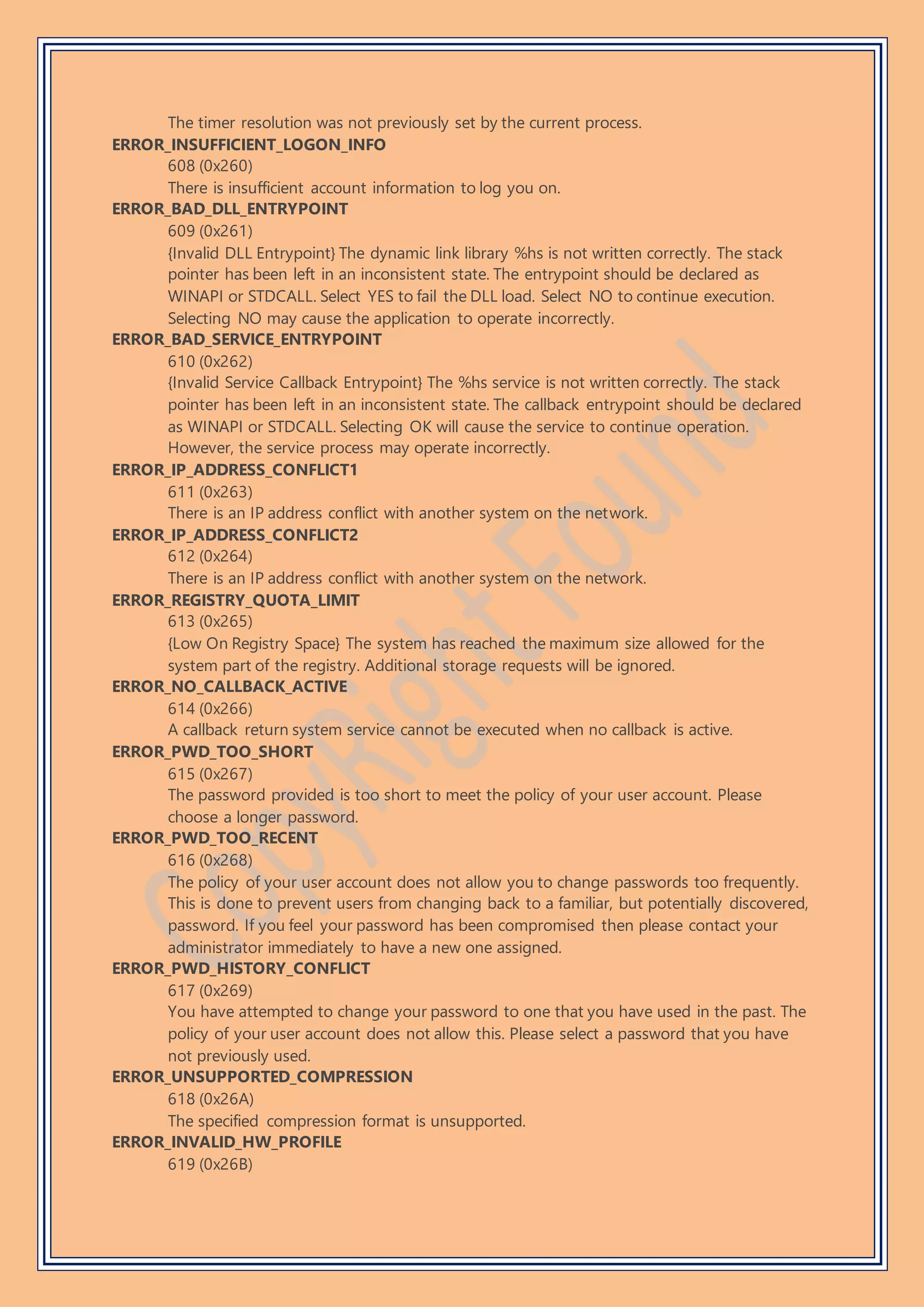 The timer resolution was not previously set by the current process.
ERROR_INSUFFICIENT_LOGON_INFO
608 (0x260)
There is insufficient account information to log you on.
ERROR_BAD_DLL_ENTRYPOINT
609 (0x261)
{Invalid DLL Entrypoint} The dynamic link library %hs is not written correctly. The stack
pointer has been left in an inconsistent state. The entrypoint should be declared as
WINAPI or STDCALL. Select YES to fail the DLL load. Select NO to continue execution.
Selecting NO may cause the application to operate incorrectly.
ERROR_BAD_SERVICE_ENTRYPOINT
610 (0x262)
{Invalid Service Callback Entrypoint} The %hs service is not written correctly. The stack
pointer has been left in an inconsistent state. The callback entrypoint should be declared
as WINAPI or STDCALL. Selecting OK will cause the service to continue operation.
However, the service process may operate incorrectly.
ERROR_IP_ADDRESS_CONFLICT1
611 (0x263)
There is an IP address conflict with another system on the network.
ERROR_IP_ADDRESS_CONFLICT2
612 (0x264)
There is an IP address conflict with another system on the network.
ERROR_REGISTRY_QUOTA_LIMIT
613 (0x265)
{Low On Registry Space} The system has reached the maximum size allowed for the
system part of the registry. Additional storage requests will be ignored.
ERROR_NO_CALLBACK_ACTIVE
614 (0x266)
A callback return system service cannot be executed when no callback is active.
ERROR_PWD_TOO_SHORT
615 (0x267)
The password provided is too short to meet the policy of your user account. Please
choose a longer password.
ERROR_PWD_TOO_RECENT
616 (0x268)
The policy of your user account does not allow you to change passwords too frequently.
This is done to prevent users from changing back to a familiar, but potentially discovered,
password. If you feel your password has been compromised then please contact your
administrator immediately to have a new one assigned.
ERROR_PWD_HISTORY_CONFLICT
617 (0x269)
You have attempted to change your password to one that you have used in the past. The
policy of your user account does not allow this. Please select a password that you have
not previously used.
ERROR_UNSUPPORTED_COMPRESSION
618 (0x26A)
The specified compression format is unsupported.
ERROR_INVALID_HW_PROFILE
619 (0x26B)
 