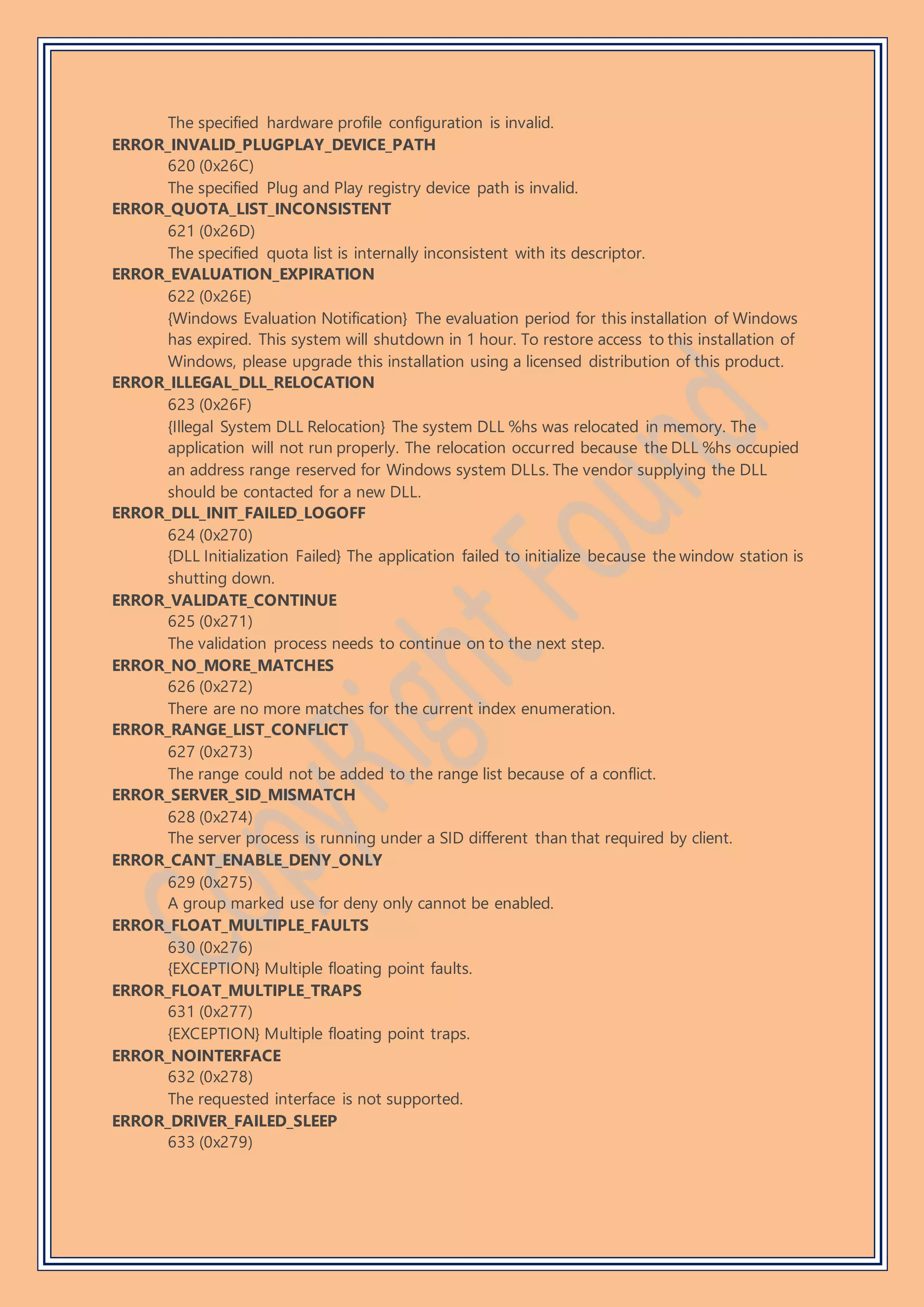 The specified hardware profile configuration is invalid.
ERROR_INVALID_PLUGPLAY_DEVICE_PATH
620 (0x26C)
The specified Plug and Play registry device path is invalid.
ERROR_QUOTA_LIST_INCONSISTENT
621 (0x26D)
The specified quota list is internally inconsistent with its descriptor.
ERROR_EVALUATION_EXPIRATION
622 (0x26E)
{Windows Evaluation Notification} The evaluation period for this installation of Windows
has expired. This system will shutdown in 1 hour. To restore access to this installation of
Windows, please upgrade this installation using a licensed distribution of this product.
ERROR_ILLEGAL_DLL_RELOCATION
623 (0x26F)
{Illegal System DLL Relocation} The system DLL %hs was relocated in memory. The
application will not run properly. The relocation occurred because the DLL %hs occupied
an address range reserved for Windows system DLLs. The vendor supplying the DLL
should be contacted for a new DLL.
ERROR_DLL_INIT_FAILED_LOGOFF
624 (0x270)
{DLL Initialization Failed} The application failed to initialize because the window station is
shutting down.
ERROR_VALIDATE_CONTINUE
625 (0x271)
The validation process needs to continue on to the next step.
ERROR_NO_MORE_MATCHES
626 (0x272)
There are no more matches for the current index enumeration.
ERROR_RANGE_LIST_CONFLICT
627 (0x273)
The range could not be added to the range list because of a conflict.
ERROR_SERVER_SID_MISMATCH
628 (0x274)
The server process is running under a SID different than that required by client.
ERROR_CANT_ENABLE_DENY_ONLY
629 (0x275)
A group marked use for deny only cannot be enabled.
ERROR_FLOAT_MULTIPLE_FAULTS
630 (0x276)
{EXCEPTION} Multiple floating point faults.
ERROR_FLOAT_MULTIPLE_TRAPS
631 (0x277)
{EXCEPTION} Multiple floating point traps.
ERROR_NOINTERFACE
632 (0x278)
The requested interface is not supported.
ERROR_DRIVER_FAILED_SLEEP
633 (0x279)
 