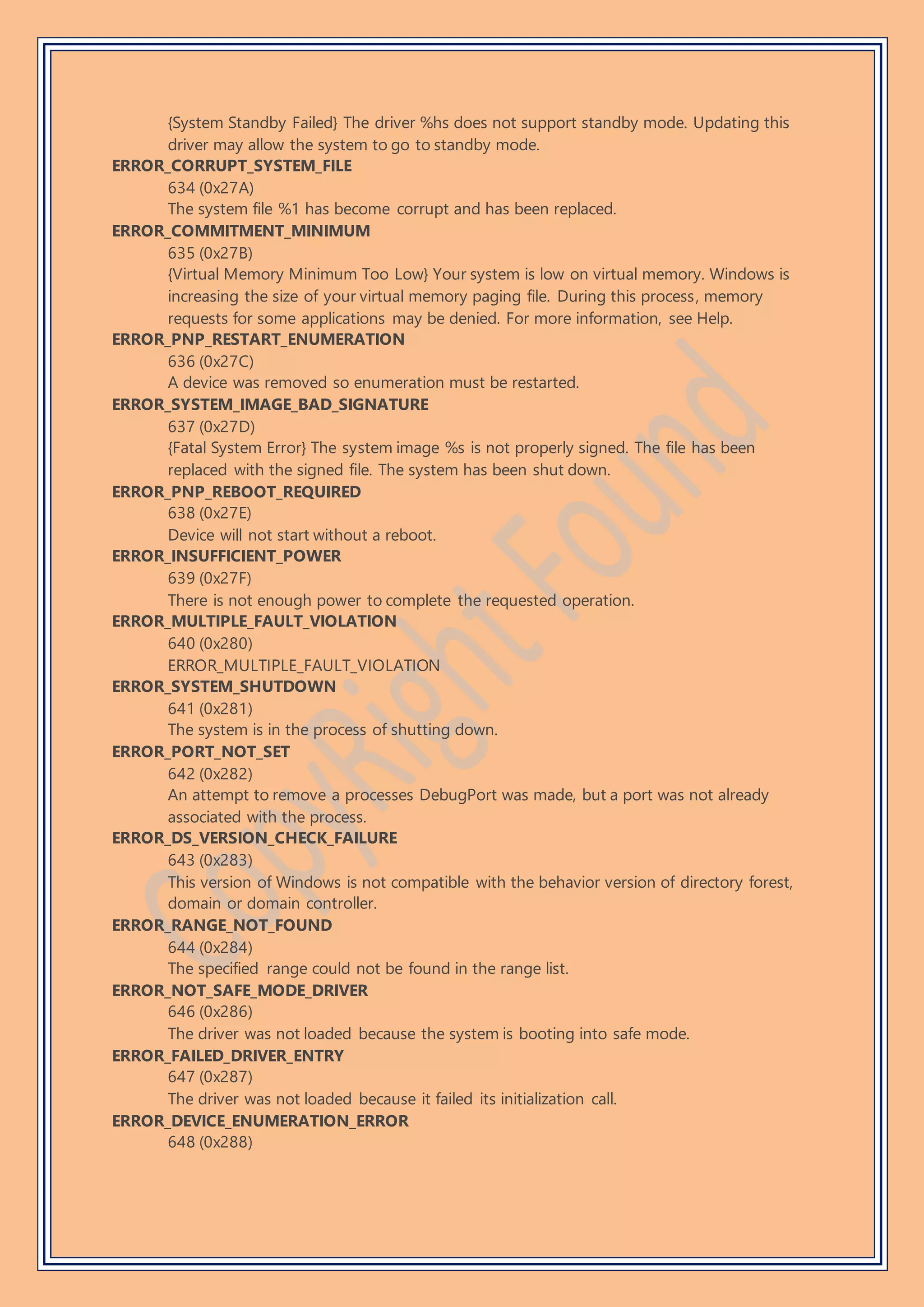 {System Standby Failed} The driver %hs does not support standby mode. Updating this
driver may allow the system to go to standby mode.
ERROR_CORRUPT_SYSTEM_FILE
634 (0x27A)
The system file %1 has become corrupt and has been replaced.
ERROR_COMMITMENT_MINIMUM
635 (0x27B)
{Virtual Memory Minimum Too Low} Your system is low on virtual memory. Windows is
increasing the size of your virtual memory paging file. During this process, memory
requests for some applications may be denied. For more information, see Help.
ERROR_PNP_RESTART_ENUMERATION
636 (0x27C)
A device was removed so enumeration must be restarted.
ERROR_SYSTEM_IMAGE_BAD_SIGNATURE
637 (0x27D)
{Fatal System Error} The system image %s is not properly signed. The file has been
replaced with the signed file. The system has been shut down.
ERROR_PNP_REBOOT_REQUIRED
638 (0x27E)
Device will not start without a reboot.
ERROR_INSUFFICIENT_POWER
639 (0x27F)
There is not enough power to complete the requested operation.
ERROR_MULTIPLE_FAULT_VIOLATION
640 (0x280)
ERROR_MULTIPLE_FAULT_VIOLATION
ERROR_SYSTEM_SHUTDOWN
641 (0x281)
The system is in the process of shutting down.
ERROR_PORT_NOT_SET
642 (0x282)
An attempt to remove a processes DebugPort was made, but a port was not already
associated with the process.
ERROR_DS_VERSION_CHECK_FAILURE
643 (0x283)
This version of Windows is not compatible with the behavior version of directory forest,
domain or domain controller.
ERROR_RANGE_NOT_FOUND
644 (0x284)
The specified range could not be found in the range list.
ERROR_NOT_SAFE_MODE_DRIVER
646 (0x286)
The driver was not loaded because the system is booting into safe mode.
ERROR_FAILED_DRIVER_ENTRY
647 (0x287)
The driver was not loaded because it failed its initialization call.
ERROR_DEVICE_ENUMERATION_ERROR
648 (0x288)
 