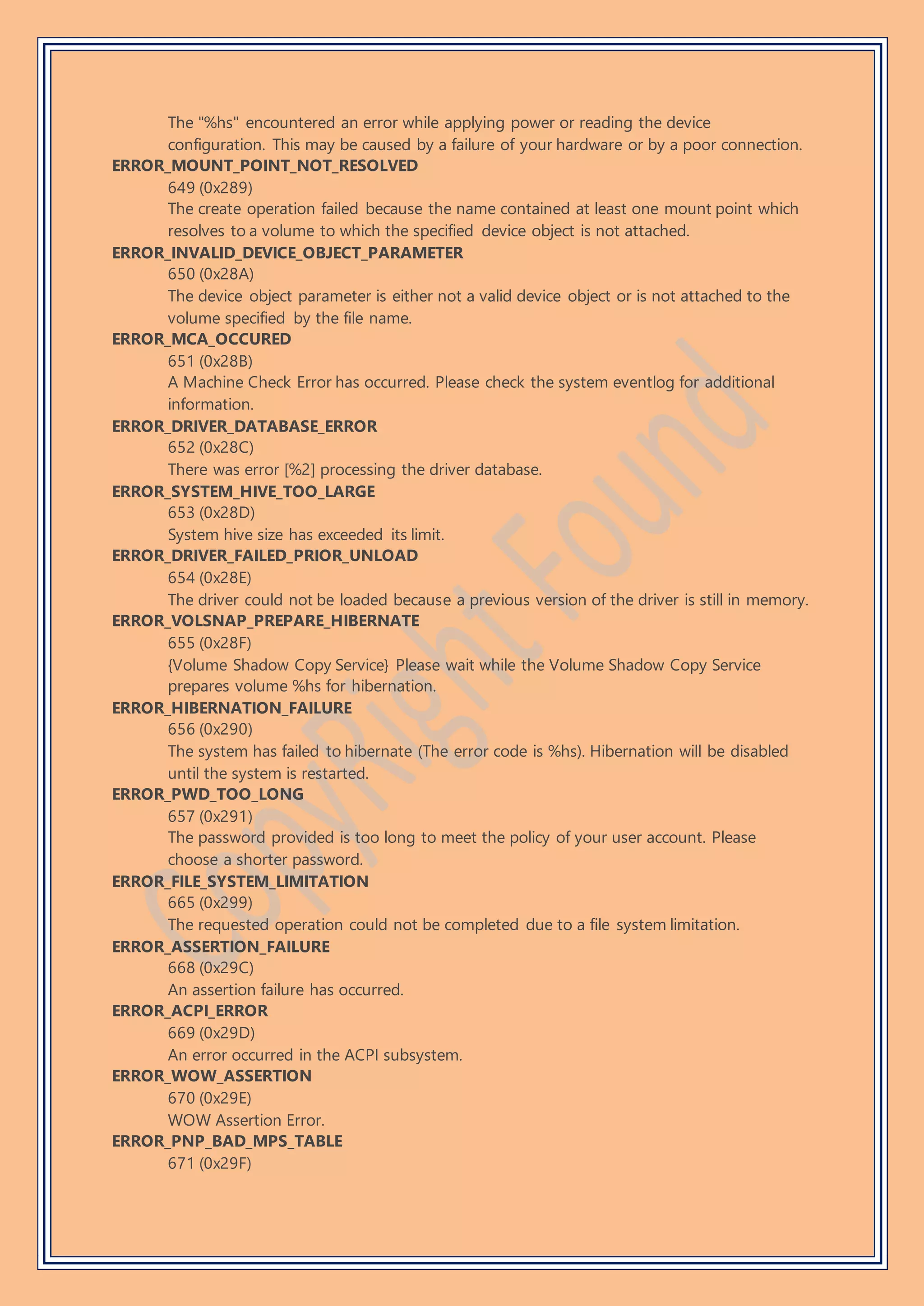 The "%hs" encountered an error while applying power or reading the device
configuration. This may be caused by a failure of your hardware or by a poor connection.
ERROR_MOUNT_POINT_NOT_RESOLVED
649 (0x289)
The create operation failed because the name contained at least one mount point which
resolves to a volume to which the specified device object is not attached.
ERROR_INVALID_DEVICE_OBJECT_PARAMETER
650 (0x28A)
The device object parameter is either not a valid device object or is not attached to the
volume specified by the file name.
ERROR_MCA_OCCURED
651 (0x28B)
A Machine Check Error has occurred. Please check the system eventlog for additional
information.
ERROR_DRIVER_DATABASE_ERROR
652 (0x28C)
There was error [%2] processing the driver database.
ERROR_SYSTEM_HIVE_TOO_LARGE
653 (0x28D)
System hive size has exceeded its limit.
ERROR_DRIVER_FAILED_PRIOR_UNLOAD
654 (0x28E)
The driver could not be loaded because a previous version of the driver is still in memory.
ERROR_VOLSNAP_PREPARE_HIBERNATE
655 (0x28F)
{Volume Shadow Copy Service} Please wait while the Volume Shadow Copy Service
prepares volume %hs for hibernation.
ERROR_HIBERNATION_FAILURE
656 (0x290)
The system has failed to hibernate (The error code is %hs). Hibernation will be disabled
until the system is restarted.
ERROR_PWD_TOO_LONG
657 (0x291)
The password provided is too long to meet the policy of your user account. Please
choose a shorter password.
ERROR_FILE_SYSTEM_LIMITATION
665 (0x299)
The requested operation could not be completed due to a file system limitation.
ERROR_ASSERTION_FAILURE
668 (0x29C)
An assertion failure has occurred.
ERROR_ACPI_ERROR
669 (0x29D)
An error occurred in the ACPI subsystem.
ERROR_WOW_ASSERTION
670 (0x29E)
WOW Assertion Error.
ERROR_PNP_BAD_MPS_TABLE
671 (0x29F)
 
