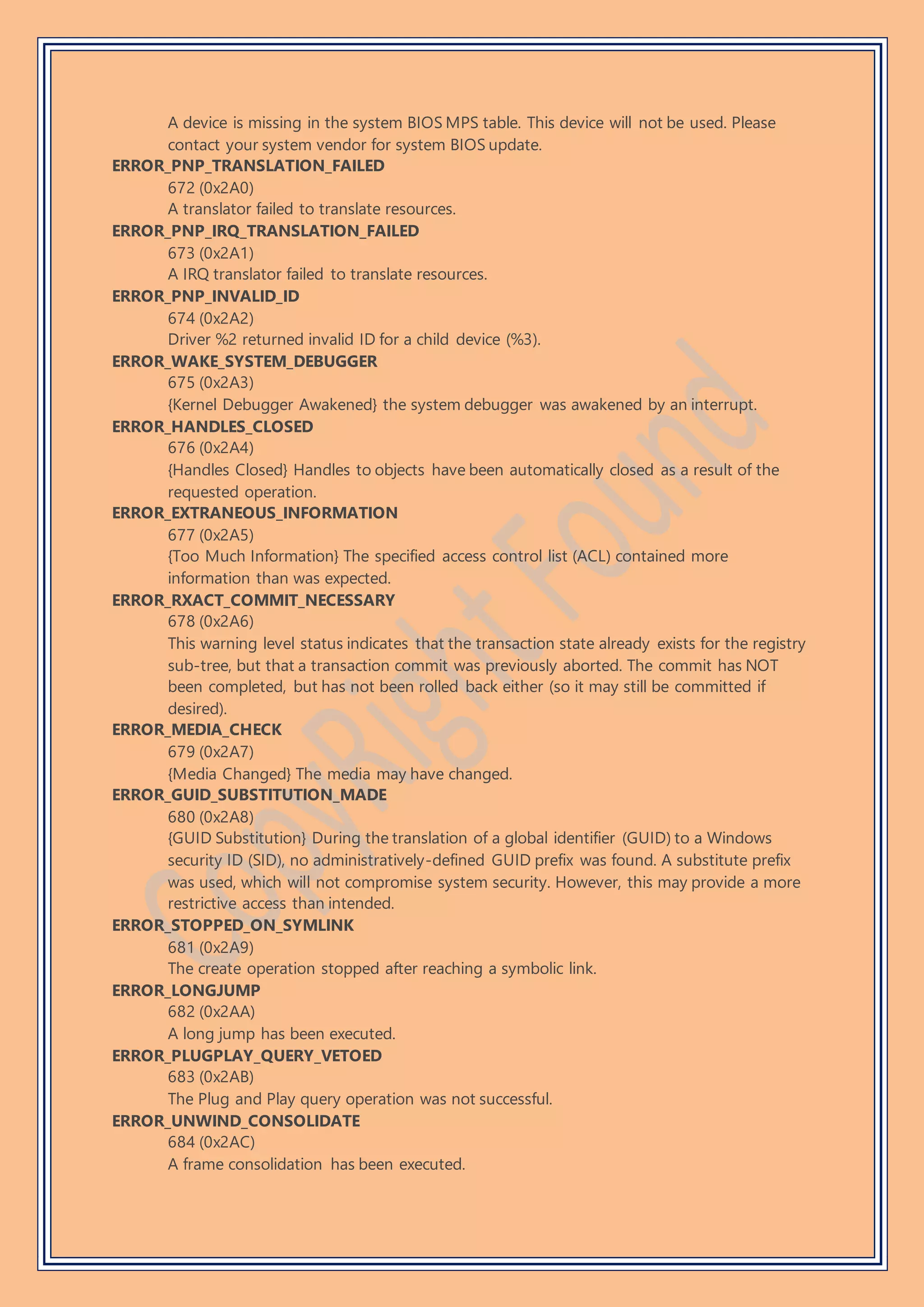 A device is missing in the system BIOS MPS table. This device will not be used. Please
contact your system vendor for system BIOS update.
ERROR_PNP_TRANSLATION_FAILED
672 (0x2A0)
A translator failed to translate resources.
ERROR_PNP_IRQ_TRANSLATION_FAILED
673 (0x2A1)
A IRQ translator failed to translate resources.
ERROR_PNP_INVALID_ID
674 (0x2A2)
Driver %2 returned invalid ID for a child device (%3).
ERROR_WAKE_SYSTEM_DEBUGGER
675 (0x2A3)
{Kernel Debugger Awakened} the system debugger was awakened by an interrupt.
ERROR_HANDLES_CLOSED
676 (0x2A4)
{Handles Closed} Handles to objects have been automatically closed as a result of the
requested operation.
ERROR_EXTRANEOUS_INFORMATION
677 (0x2A5)
{Too Much Information} The specified access control list (ACL) contained more
information than was expected.
ERROR_RXACT_COMMIT_NECESSARY
678 (0x2A6)
This warning level status indicates that the transaction state already exists for the registry
sub-tree, but that a transaction commit was previously aborted. The commit has NOT
been completed, but has not been rolled back either (so it may still be committed if
desired).
ERROR_MEDIA_CHECK
679 (0x2A7)
{Media Changed} The media may have changed.
ERROR_GUID_SUBSTITUTION_MADE
680 (0x2A8)
{GUID Substitution} During the translation of a global identifier (GUID) to a Windows
security ID (SID), no administratively-defined GUID prefix was found. A substitute prefix
was used, which will not compromise system security. However, this may provide a more
restrictive access than intended.
ERROR_STOPPED_ON_SYMLINK
681 (0x2A9)
The create operation stopped after reaching a symbolic link.
ERROR_LONGJUMP
682 (0x2AA)
A long jump has been executed.
ERROR_PLUGPLAY_QUERY_VETOED
683 (0x2AB)
The Plug and Play query operation was not successful.
ERROR_UNWIND_CONSOLIDATE
684 (0x2AC)
A frame consolidation has been executed.
 
