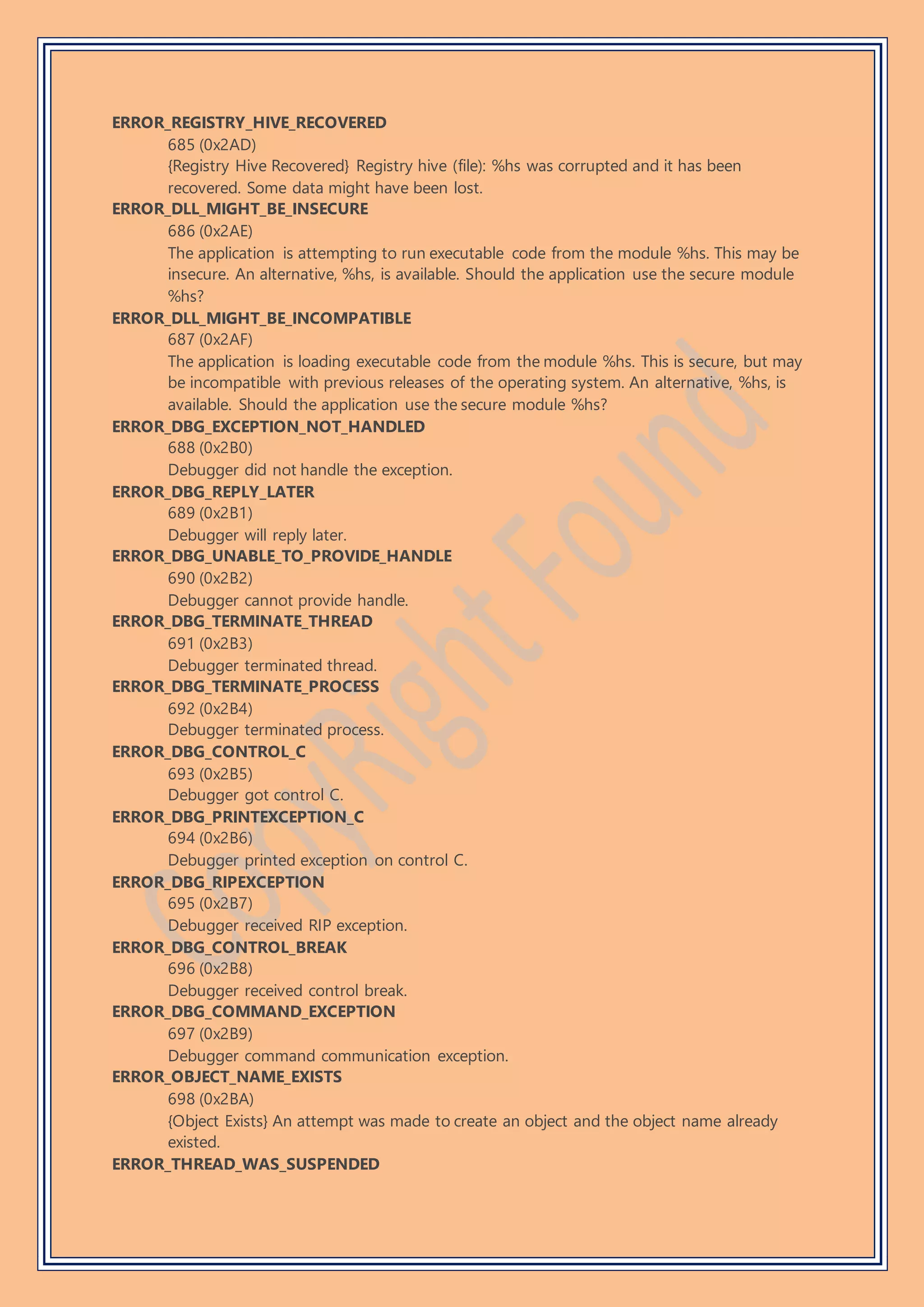 ERROR_REGISTRY_HIVE_RECOVERED
685 (0x2AD)
{Registry Hive Recovered} Registry hive (file): %hs was corrupted and it has been
recovered. Some data might have been lost.
ERROR_DLL_MIGHT_BE_INSECURE
686 (0x2AE)
The application is attempting to run executable code from the module %hs. This may be
insecure. An alternative, %hs, is available. Should the application use the secure module
%hs?
ERROR_DLL_MIGHT_BE_INCOMPATIBLE
687 (0x2AF)
The application is loading executable code from the module %hs. This is secure, but may
be incompatible with previous releases of the operating system. An alternative, %hs, is
available. Should the application use the secure module %hs?
ERROR_DBG_EXCEPTION_NOT_HANDLED
688 (0x2B0)
Debugger did not handle the exception.
ERROR_DBG_REPLY_LATER
689 (0x2B1)
Debugger will reply later.
ERROR_DBG_UNABLE_TO_PROVIDE_HANDLE
690 (0x2B2)
Debugger cannot provide handle.
ERROR_DBG_TERMINATE_THREAD
691 (0x2B3)
Debugger terminated thread.
ERROR_DBG_TERMINATE_PROCESS
692 (0x2B4)
Debugger terminated process.
ERROR_DBG_CONTROL_C
693 (0x2B5)
Debugger got control C.
ERROR_DBG_PRINTEXCEPTION_C
694 (0x2B6)
Debugger printed exception on control C.
ERROR_DBG_RIPEXCEPTION
695 (0x2B7)
Debugger received RIP exception.
ERROR_DBG_CONTROL_BREAK
696 (0x2B8)
Debugger received control break.
ERROR_DBG_COMMAND_EXCEPTION
697 (0x2B9)
Debugger command communication exception.
ERROR_OBJECT_NAME_EXISTS
698 (0x2BA)
{Object Exists} An attempt was made to create an object and the object name already
existed.
ERROR_THREAD_WAS_SUSPENDED
 