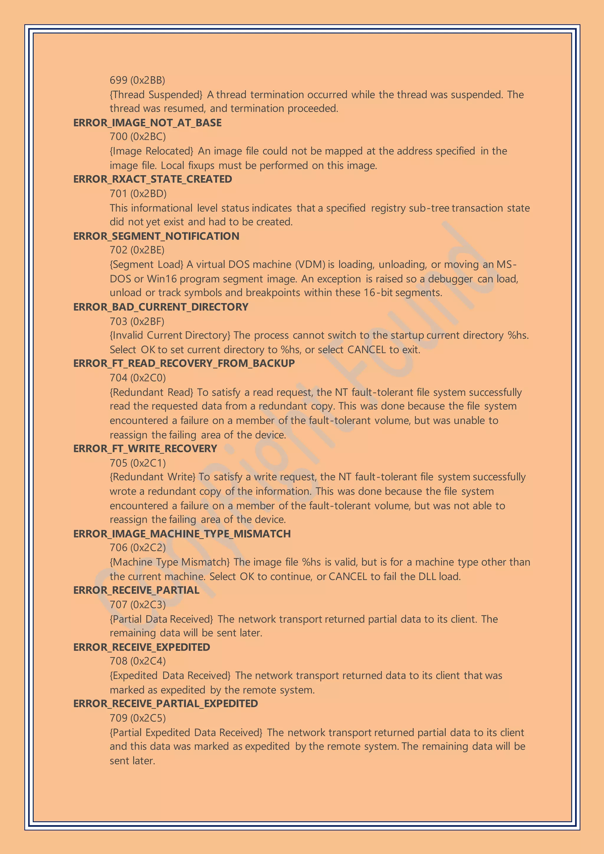 699 (0x2BB)
{Thread Suspended} A thread termination occurred while the thread was suspended. The
thread was resumed, and termination proceeded.
ERROR_IMAGE_NOT_AT_BASE
700 (0x2BC)
{Image Relocated} An image file could not be mapped at the address specified in the
image file. Local fixups must be performed on this image.
ERROR_RXACT_STATE_CREATED
701 (0x2BD)
This informational level status indicates that a specified registry sub-tree transaction state
did not yet exist and had to be created.
ERROR_SEGMENT_NOTIFICATION
702 (0x2BE)
{Segment Load} A virtual DOS machine (VDM) is loading, unloading, or moving an MS-
DOS or Win16 program segment image. An exception is raised so a debugger can load,
unload or track symbols and breakpoints within these 16-bit segments.
ERROR_BAD_CURRENT_DIRECTORY
703 (0x2BF)
{Invalid Current Directory} The process cannot switch to the startup current directory %hs.
Select OK to set current directory to %hs, or select CANCEL to exit.
ERROR_FT_READ_RECOVERY_FROM_BACKUP
704 (0x2C0)
{Redundant Read} To satisfy a read request, the NT fault-tolerant file system successfully
read the requested data from a redundant copy. This was done because the file system
encountered a failure on a member of the fault-tolerant volume, but was unable to
reassign the failing area of the device.
ERROR_FT_WRITE_RECOVERY
705 (0x2C1)
{Redundant Write} To satisfy a write request, the NT fault-tolerant file system successfully
wrote a redundant copy of the information. This was done because the file system
encountered a failure on a member of the fault-tolerant volume, but was not able to
reassign the failing area of the device.
ERROR_IMAGE_MACHINE_TYPE_MISMATCH
706 (0x2C2)
{Machine Type Mismatch} The image file %hs is valid, but is for a machine type other than
the current machine. Select OK to continue, or CANCEL to fail the DLL load.
ERROR_RECEIVE_PARTIAL
707 (0x2C3)
{Partial Data Received} The network transport returned partial data to its client. The
remaining data will be sent later.
ERROR_RECEIVE_EXPEDITED
708 (0x2C4)
{Expedited Data Received} The network transport returned data to its client that was
marked as expedited by the remote system.
ERROR_RECEIVE_PARTIAL_EXPEDITED
709 (0x2C5)
{Partial Expedited Data Received} The network transport returned partial data to its client
and this data was marked as expedited by the remote system. The remaining data will be
sent later.
 