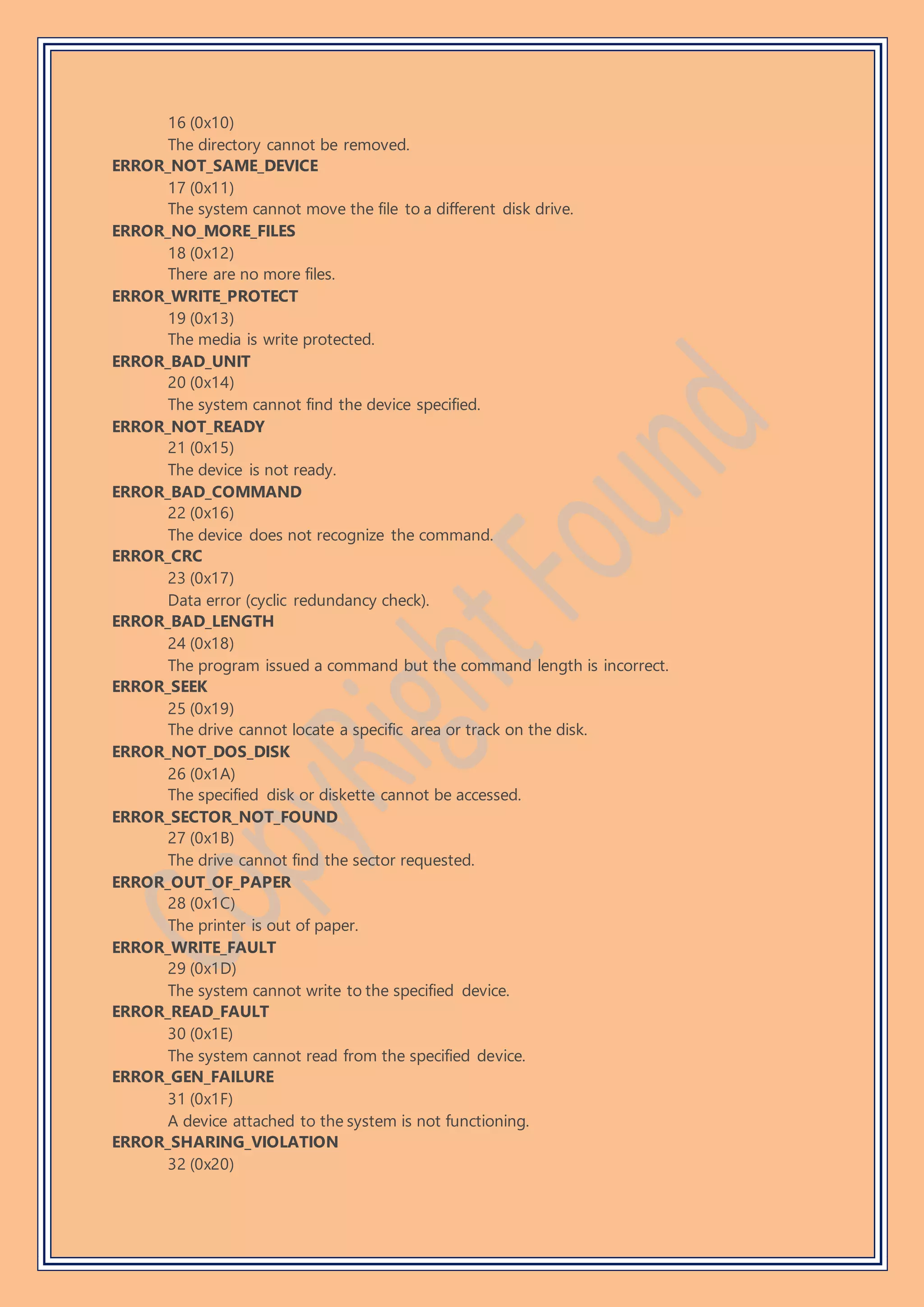 16 (0x10)
The directory cannot be removed.
ERROR_NOT_SAME_DEVICE
17 (0x11)
The system cannot move the file to a different disk drive.
ERROR_NO_MORE_FILES
18 (0x12)
There are no more files.
ERROR_WRITE_PROTECT
19 (0x13)
The media is write protected.
ERROR_BAD_UNIT
20 (0x14)
The system cannot find the device specified.
ERROR_NOT_READY
21 (0x15)
The device is not ready.
ERROR_BAD_COMMAND
22 (0x16)
The device does not recognize the command.
ERROR_CRC
23 (0x17)
Data error (cyclic redundancy check).
ERROR_BAD_LENGTH
24 (0x18)
The program issued a command but the command length is incorrect.
ERROR_SEEK
25 (0x19)
The drive cannot locate a specific area or track on the disk.
ERROR_NOT_DOS_DISK
26 (0x1A)
The specified disk or diskette cannot be accessed.
ERROR_SECTOR_NOT_FOUND
27 (0x1B)
The drive cannot find the sector requested.
ERROR_OUT_OF_PAPER
28 (0x1C)
The printer is out of paper.
ERROR_WRITE_FAULT
29 (0x1D)
The system cannot write to the specified device.
ERROR_READ_FAULT
30 (0x1E)
The system cannot read from the specified device.
ERROR_GEN_FAILURE
31 (0x1F)
A device attached to the system is not functioning.
ERROR_SHARING_VIOLATION
32 (0x20)
 
