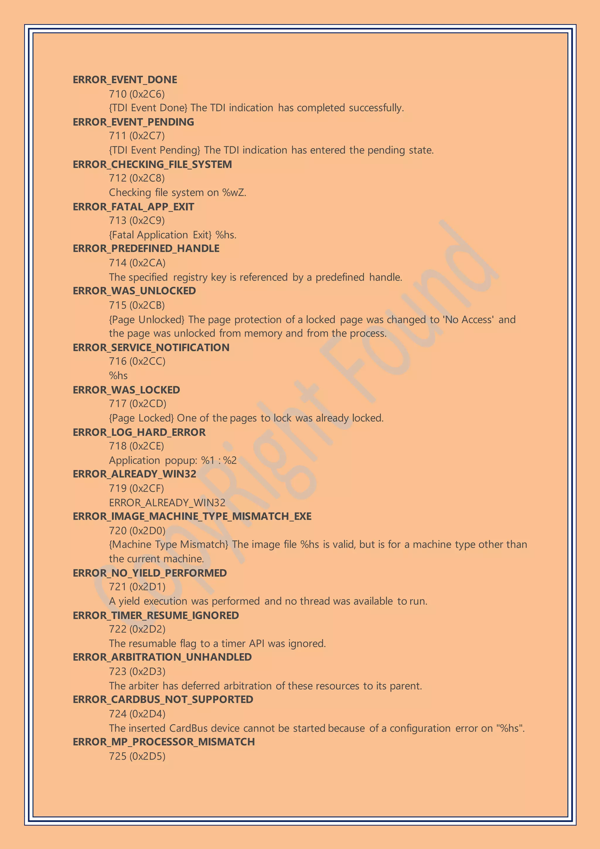 ERROR_EVENT_DONE
710 (0x2C6)
{TDI Event Done} The TDI indication has completed successfully.
ERROR_EVENT_PENDING
711 (0x2C7)
{TDI Event Pending} The TDI indication has entered the pending state.
ERROR_CHECKING_FILE_SYSTEM
712 (0x2C8)
Checking file system on %wZ.
ERROR_FATAL_APP_EXIT
713 (0x2C9)
{Fatal Application Exit} %hs.
ERROR_PREDEFINED_HANDLE
714 (0x2CA)
The specified registry key is referenced by a predefined handle.
ERROR_WAS_UNLOCKED
715 (0x2CB)
{Page Unlocked} The page protection of a locked page was changed to 'No Access' and
the page was unlocked from memory and from the process.
ERROR_SERVICE_NOTIFICATION
716 (0x2CC)
%hs
ERROR_WAS_LOCKED
717 (0x2CD)
{Page Locked} One of the pages to lock was already locked.
ERROR_LOG_HARD_ERROR
718 (0x2CE)
Application popup: %1 : %2
ERROR_ALREADY_WIN32
719 (0x2CF)
ERROR_ALREADY_WIN32
ERROR_IMAGE_MACHINE_TYPE_MISMATCH_EXE
720 (0x2D0)
{Machine Type Mismatch} The image file %hs is valid, but is for a machine type other than
the current machine.
ERROR_NO_YIELD_PERFORMED
721 (0x2D1)
A yield execution was performed and no thread was available to run.
ERROR_TIMER_RESUME_IGNORED
722 (0x2D2)
The resumable flag to a timer API was ignored.
ERROR_ARBITRATION_UNHANDLED
723 (0x2D3)
The arbiter has deferred arbitration of these resources to its parent.
ERROR_CARDBUS_NOT_SUPPORTED
724 (0x2D4)
The inserted CardBus device cannot be started because of a configuration error on "%hs".
ERROR_MP_PROCESSOR_MISMATCH
725 (0x2D5)
 