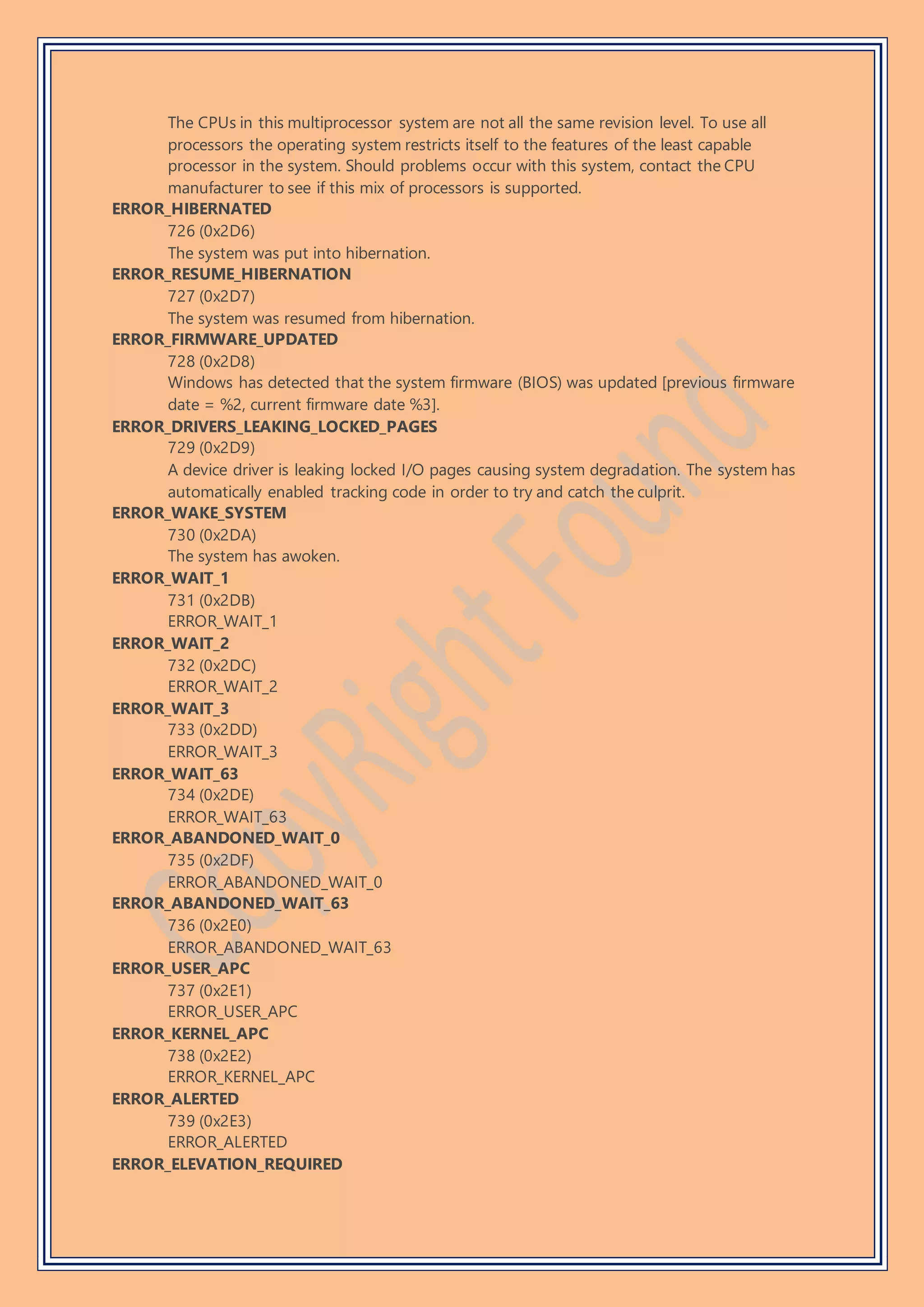 The CPUs in this multiprocessor system are not all the same revision level. To use all
processors the operating system restricts itself to the features of the least capable
processor in the system. Should problems occur with this system, contact the CPU
manufacturer to see if this mix of processors is supported.
ERROR_HIBERNATED
726 (0x2D6)
The system was put into hibernation.
ERROR_RESUME_HIBERNATION
727 (0x2D7)
The system was resumed from hibernation.
ERROR_FIRMWARE_UPDATED
728 (0x2D8)
Windows has detected that the system firmware (BIOS) was updated [previous firmware
date = %2, current firmware date %3].
ERROR_DRIVERS_LEAKING_LOCKED_PAGES
729 (0x2D9)
A device driver is leaking locked I/O pages causing system degradation. The system has
automatically enabled tracking code in order to try and catch the culprit.
ERROR_WAKE_SYSTEM
730 (0x2DA)
The system has awoken.
ERROR_WAIT_1
731 (0x2DB)
ERROR_WAIT_1
ERROR_WAIT_2
732 (0x2DC)
ERROR_WAIT_2
ERROR_WAIT_3
733 (0x2DD)
ERROR_WAIT_3
ERROR_WAIT_63
734 (0x2DE)
ERROR_WAIT_63
ERROR_ABANDONED_WAIT_0
735 (0x2DF)
ERROR_ABANDONED_WAIT_0
ERROR_ABANDONED_WAIT_63
736 (0x2E0)
ERROR_ABANDONED_WAIT_63
ERROR_USER_APC
737 (0x2E1)
ERROR_USER_APC
ERROR_KERNEL_APC
738 (0x2E2)
ERROR_KERNEL_APC
ERROR_ALERTED
739 (0x2E3)
ERROR_ALERTED
ERROR_ELEVATION_REQUIRED
 