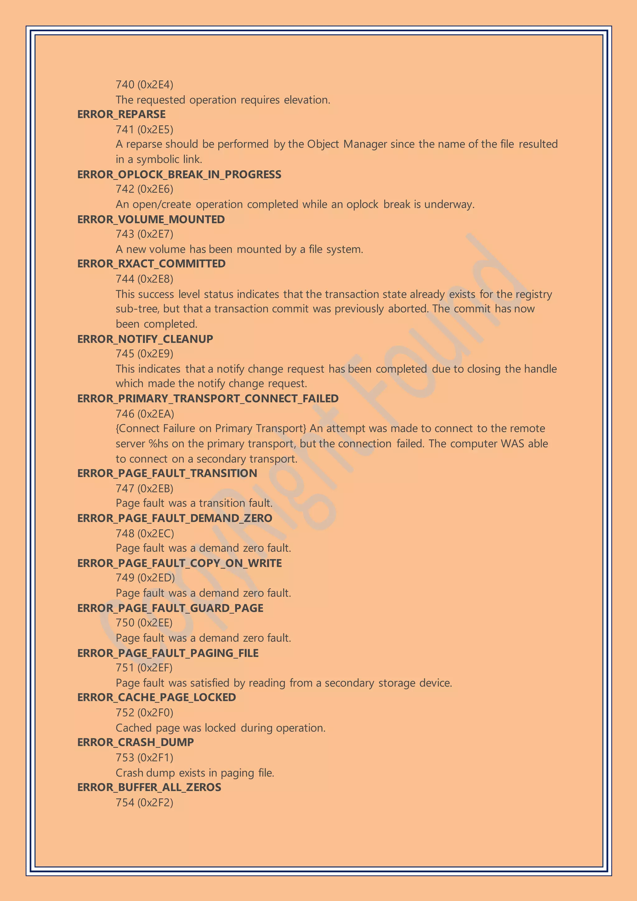 740 (0x2E4)
The requested operation requires elevation.
ERROR_REPARSE
741 (0x2E5)
A reparse should be performed by the Object Manager since the name of the file resulted
in a symbolic link.
ERROR_OPLOCK_BREAK_IN_PROGRESS
742 (0x2E6)
An open/create operation completed while an oplock break is underway.
ERROR_VOLUME_MOUNTED
743 (0x2E7)
A new volume has been mounted by a file system.
ERROR_RXACT_COMMITTED
744 (0x2E8)
This success level status indicates that the transaction state already exists for the registry
sub-tree, but that a transaction commit was previously aborted. The commit has now
been completed.
ERROR_NOTIFY_CLEANUP
745 (0x2E9)
This indicates that a notify change request has been completed due to closing the handle
which made the notify change request.
ERROR_PRIMARY_TRANSPORT_CONNECT_FAILED
746 (0x2EA)
{Connect Failure on Primary Transport} An attempt was made to connect to the remote
server %hs on the primary transport, but the connection failed. The computer WAS able
to connect on a secondary transport.
ERROR_PAGE_FAULT_TRANSITION
747 (0x2EB)
Page fault was a transition fault.
ERROR_PAGE_FAULT_DEMAND_ZERO
748 (0x2EC)
Page fault was a demand zero fault.
ERROR_PAGE_FAULT_COPY_ON_WRITE
749 (0x2ED)
Page fault was a demand zero fault.
ERROR_PAGE_FAULT_GUARD_PAGE
750 (0x2EE)
Page fault was a demand zero fault.
ERROR_PAGE_FAULT_PAGING_FILE
751 (0x2EF)
Page fault was satisfied by reading from a secondary storage device.
ERROR_CACHE_PAGE_LOCKED
752 (0x2F0)
Cached page was locked during operation.
ERROR_CRASH_DUMP
753 (0x2F1)
Crash dump exists in paging file.
ERROR_BUFFER_ALL_ZEROS
754 (0x2F2)
 
