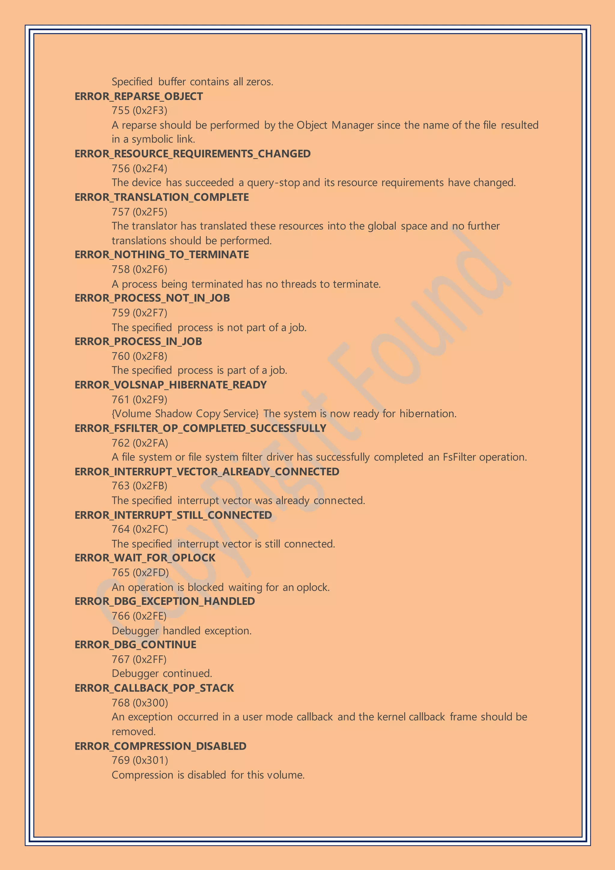 Specified buffer contains all zeros.
ERROR_REPARSE_OBJECT
755 (0x2F3)
A reparse should be performed by the Object Manager since the name of the file resulted
in a symbolic link.
ERROR_RESOURCE_REQUIREMENTS_CHANGED
756 (0x2F4)
The device has succeeded a query-stop and its resource requirements have changed.
ERROR_TRANSLATION_COMPLETE
757 (0x2F5)
The translator has translated these resources into the global space and no further
translations should be performed.
ERROR_NOTHING_TO_TERMINATE
758 (0x2F6)
A process being terminated has no threads to terminate.
ERROR_PROCESS_NOT_IN_JOB
759 (0x2F7)
The specified process is not part of a job.
ERROR_PROCESS_IN_JOB
760 (0x2F8)
The specified process is part of a job.
ERROR_VOLSNAP_HIBERNATE_READY
761 (0x2F9)
{Volume Shadow Copy Service} The system is now ready for hibernation.
ERROR_FSFILTER_OP_COMPLETED_SUCCESSFULLY
762 (0x2FA)
A file system or file system filter driver has successfully completed an FsFilter operation.
ERROR_INTERRUPT_VECTOR_ALREADY_CONNECTED
763 (0x2FB)
The specified interrupt vector was already connected.
ERROR_INTERRUPT_STILL_CONNECTED
764 (0x2FC)
The specified interrupt vector is still connected.
ERROR_WAIT_FOR_OPLOCK
765 (0x2FD)
An operation is blocked waiting for an oplock.
ERROR_DBG_EXCEPTION_HANDLED
766 (0x2FE)
Debugger handled exception.
ERROR_DBG_CONTINUE
767 (0x2FF)
Debugger continued.
ERROR_CALLBACK_POP_STACK
768 (0x300)
An exception occurred in a user mode callback and the kernel callback frame should be
removed.
ERROR_COMPRESSION_DISABLED
769 (0x301)
Compression is disabled for this volume.
 