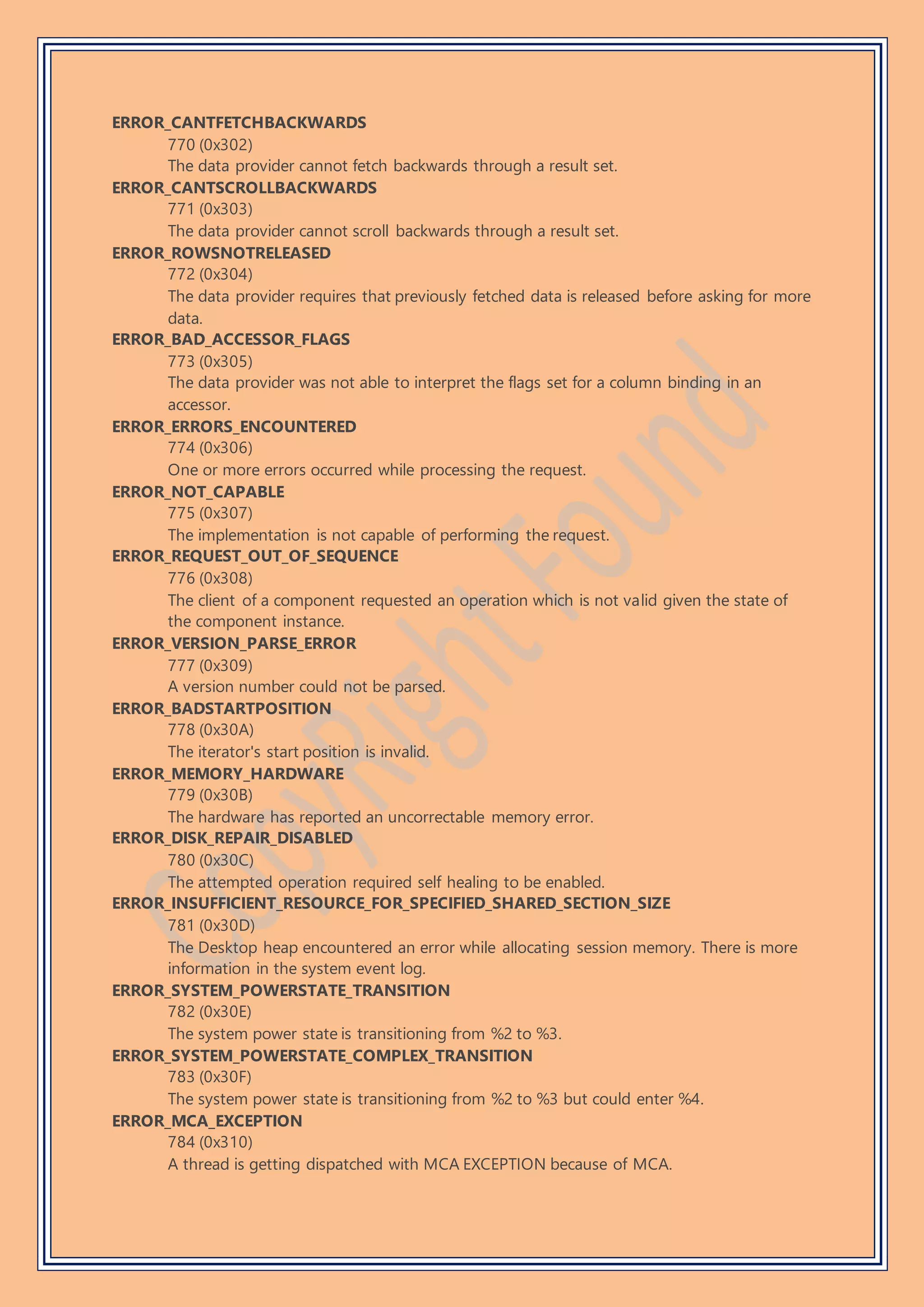 ERROR_CANTFETCHBACKWARDS
770 (0x302)
The data provider cannot fetch backwards through a result set.
ERROR_CANTSCROLLBACKWARDS
771 (0x303)
The data provider cannot scroll backwards through a result set.
ERROR_ROWSNOTRELEASED
772 (0x304)
The data provider requires that previously fetched data is released before asking for more
data.
ERROR_BAD_ACCESSOR_FLAGS
773 (0x305)
The data provider was not able to interpret the flags set for a column binding in an
accessor.
ERROR_ERRORS_ENCOUNTERED
774 (0x306)
One or more errors occurred while processing the request.
ERROR_NOT_CAPABLE
775 (0x307)
The implementation is not capable of performing the request.
ERROR_REQUEST_OUT_OF_SEQUENCE
776 (0x308)
The client of a component requested an operation which is not valid given the state of
the component instance.
ERROR_VERSION_PARSE_ERROR
777 (0x309)
A version number could not be parsed.
ERROR_BADSTARTPOSITION
778 (0x30A)
The iterator's start position is invalid.
ERROR_MEMORY_HARDWARE
779 (0x30B)
The hardware has reported an uncorrectable memory error.
ERROR_DISK_REPAIR_DISABLED
780 (0x30C)
The attempted operation required self healing to be enabled.
ERROR_INSUFFICIENT_RESOURCE_FOR_SPECIFIED_SHARED_SECTION_SIZE
781 (0x30D)
The Desktop heap encountered an error while allocating session memory. There is more
information in the system event log.
ERROR_SYSTEM_POWERSTATE_TRANSITION
782 (0x30E)
The system power state is transitioning from %2 to %3.
ERROR_SYSTEM_POWERSTATE_COMPLEX_TRANSITION
783 (0x30F)
The system power state is transitioning from %2 to %3 but could enter %4.
ERROR_MCA_EXCEPTION
784 (0x310)
A thread is getting dispatched with MCA EXCEPTION because of MCA.
 