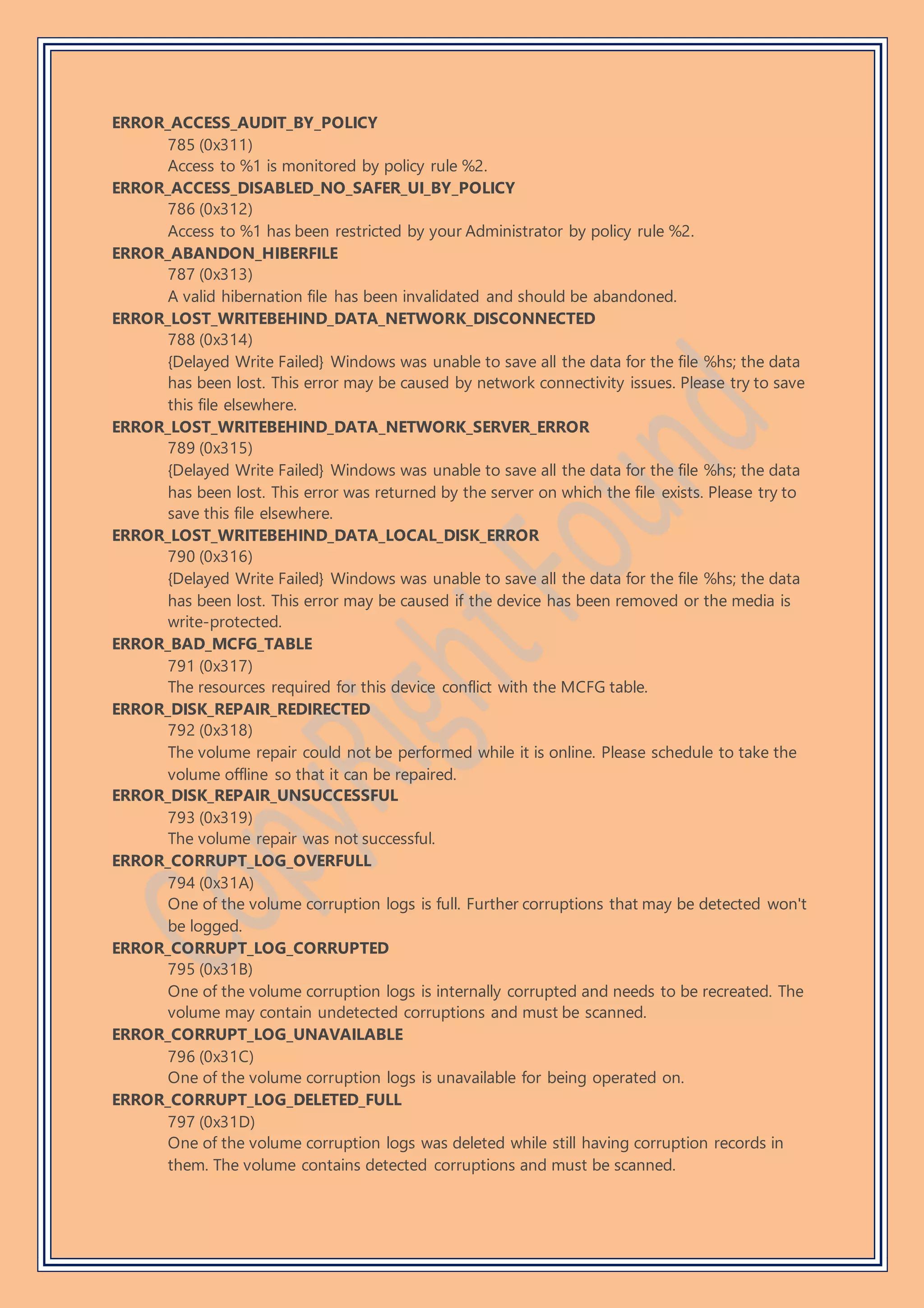 ERROR_ACCESS_AUDIT_BY_POLICY
785 (0x311)
Access to %1 is monitored by policy rule %2.
ERROR_ACCESS_DISABLED_NO_SAFER_UI_BY_POLICY
786 (0x312)
Access to %1 has been restricted by your Administrator by policy rule %2.
ERROR_ABANDON_HIBERFILE
787 (0x313)
A valid hibernation file has been invalidated and should be abandoned.
ERROR_LOST_WRITEBEHIND_DATA_NETWORK_DISCONNECTED
788 (0x314)
{Delayed Write Failed} Windows was unable to save all the data for the file %hs; the data
has been lost. This error may be caused by network connectivity issues. Please try to save
this file elsewhere.
ERROR_LOST_WRITEBEHIND_DATA_NETWORK_SERVER_ERROR
789 (0x315)
{Delayed Write Failed} Windows was unable to save all the data for the file %hs; the data
has been lost. This error was returned by the server on which the file exists. Please try to
save this file elsewhere.
ERROR_LOST_WRITEBEHIND_DATA_LOCAL_DISK_ERROR
790 (0x316)
{Delayed Write Failed} Windows was unable to save all the data for the file %hs; the data
has been lost. This error may be caused if the device has been removed or the media is
write-protected.
ERROR_BAD_MCFG_TABLE
791 (0x317)
The resources required for this device conflict with the MCFG table.
ERROR_DISK_REPAIR_REDIRECTED
792 (0x318)
The volume repair could not be performed while it is online. Please schedule to take the
volume offline so that it can be repaired.
ERROR_DISK_REPAIR_UNSUCCESSFUL
793 (0x319)
The volume repair was not successful.
ERROR_CORRUPT_LOG_OVERFULL
794 (0x31A)
One of the volume corruption logs is full. Further corruptions that may be detected won't
be logged.
ERROR_CORRUPT_LOG_CORRUPTED
795 (0x31B)
One of the volume corruption logs is internally corrupted and needs to be recreated. The
volume may contain undetected corruptions and must be scanned.
ERROR_CORRUPT_LOG_UNAVAILABLE
796 (0x31C)
One of the volume corruption logs is unavailable for being operated on.
ERROR_CORRUPT_LOG_DELETED_FULL
797 (0x31D)
One of the volume corruption logs was deleted while still having corruption records in
them. The volume contains detected corruptions and must be scanned.
 