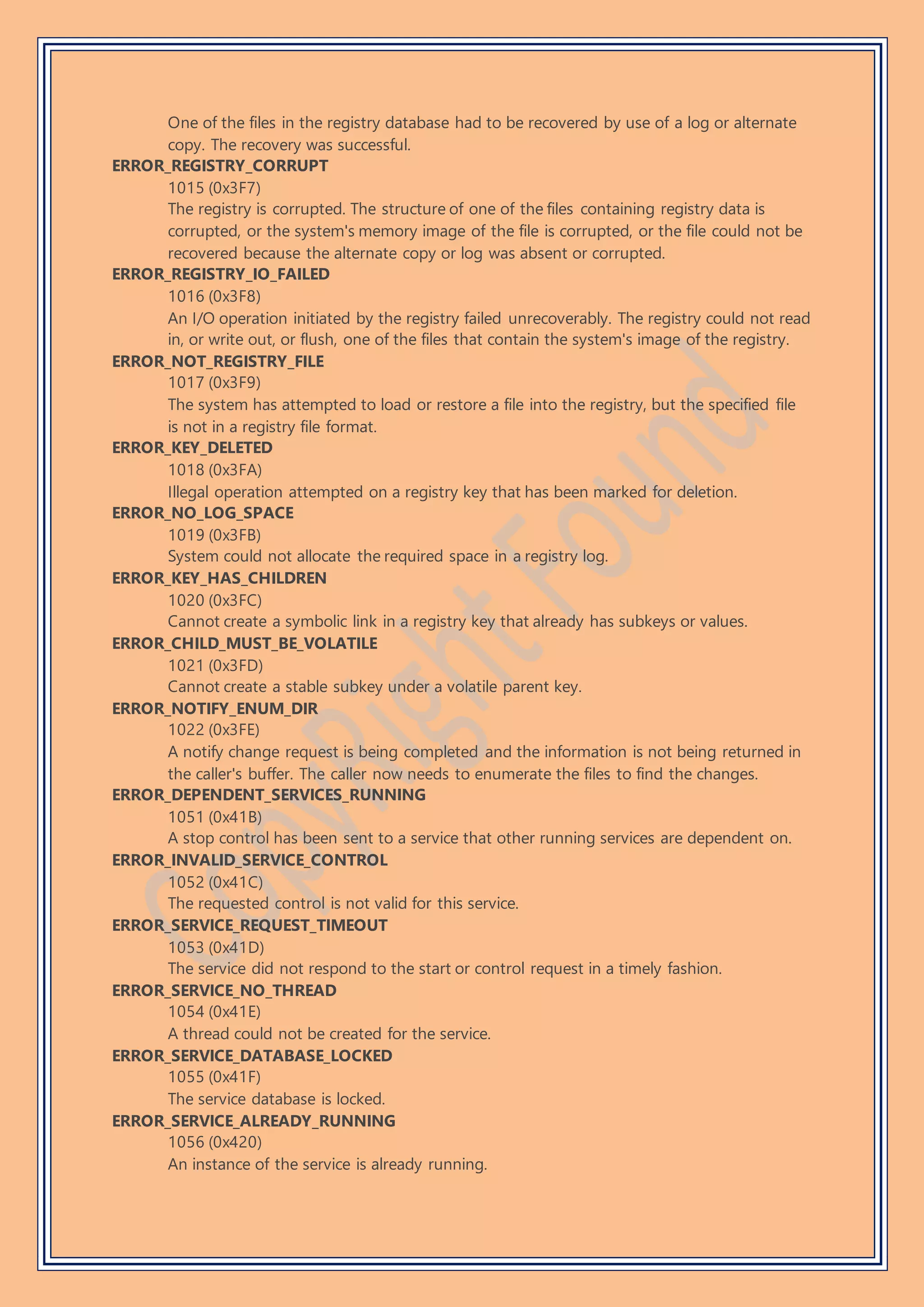 One of the files in the registry database had to be recovered by use of a log or alternate
copy. The recovery was successful.
ERROR_REGISTRY_CORRUPT
1015 (0x3F7)
The registry is corrupted. The structure of one of the files containing registry data is
corrupted, or the system's memory image of the file is corrupted, or the file could not be
recovered because the alternate copy or log was absent or corrupted.
ERROR_REGISTRY_IO_FAILED
1016 (0x3F8)
An I/O operation initiated by the registry failed unrecoverably. The registry could not read
in, or write out, or flush, one of the files that contain the system's image of the registry.
ERROR_NOT_REGISTRY_FILE
1017 (0x3F9)
The system has attempted to load or restore a file into the registry, but the specified file
is not in a registry file format.
ERROR_KEY_DELETED
1018 (0x3FA)
Illegal operation attempted on a registry key that has been marked for deletion.
ERROR_NO_LOG_SPACE
1019 (0x3FB)
System could not allocate the required space in a registry log.
ERROR_KEY_HAS_CHILDREN
1020 (0x3FC)
Cannot create a symbolic link in a registry key that already has subkeys or values.
ERROR_CHILD_MUST_BE_VOLATILE
1021 (0x3FD)
Cannot create a stable subkey under a volatile parent key.
ERROR_NOTIFY_ENUM_DIR
1022 (0x3FE)
A notify change request is being completed and the information is not being returned in
the caller's buffer. The caller now needs to enumerate the files to find the changes.
ERROR_DEPENDENT_SERVICES_RUNNING
1051 (0x41B)
A stop control has been sent to a service that other running services are dependent on.
ERROR_INVALID_SERVICE_CONTROL
1052 (0x41C)
The requested control is not valid for this service.
ERROR_SERVICE_REQUEST_TIMEOUT
1053 (0x41D)
The service did not respond to the start or control request in a timely fashion.
ERROR_SERVICE_NO_THREAD
1054 (0x41E)
A thread could not be created for the service.
ERROR_SERVICE_DATABASE_LOCKED
1055 (0x41F)
The service database is locked.
ERROR_SERVICE_ALREADY_RUNNING
1056 (0x420)
An instance of the service is already running.
 