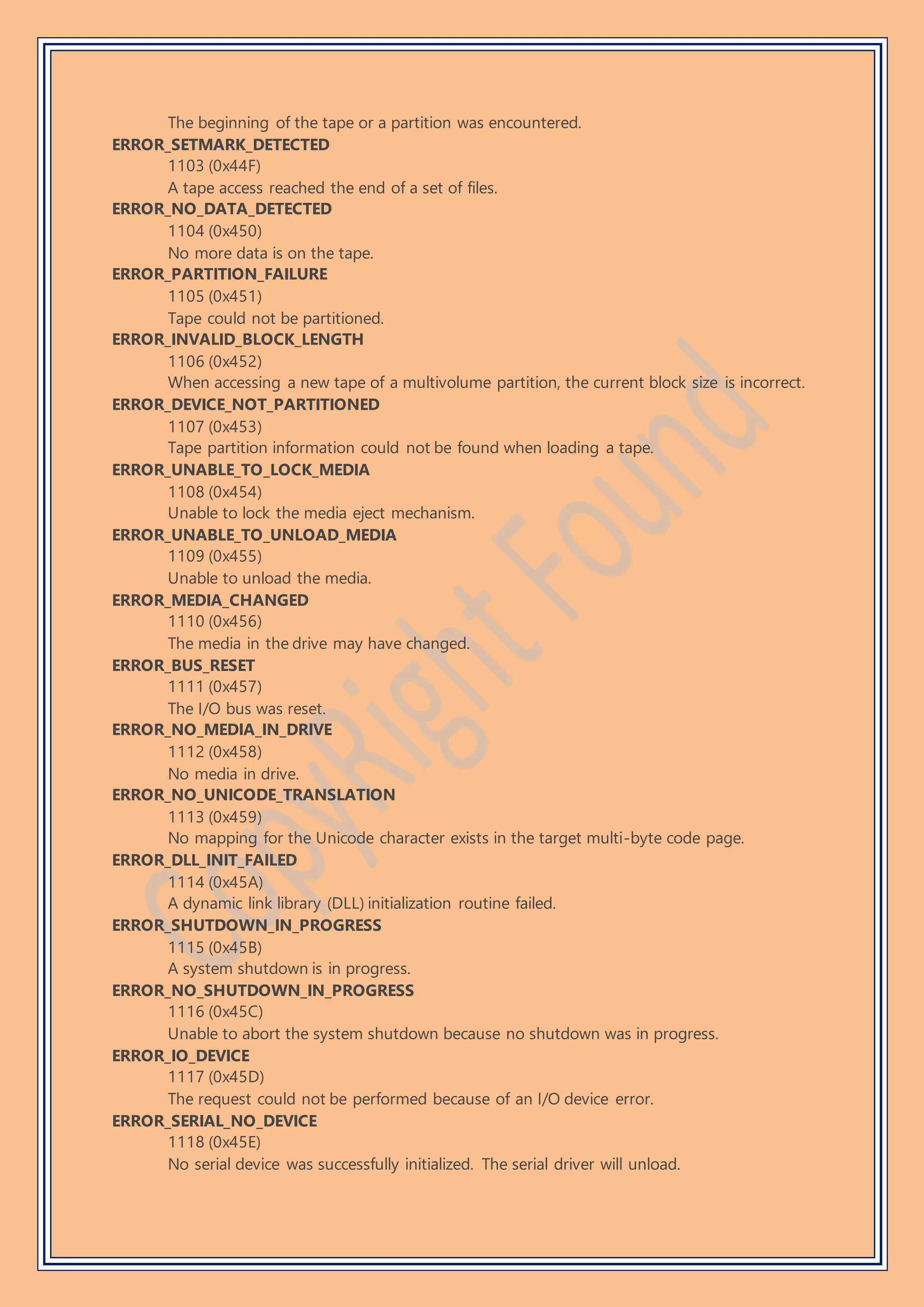 The beginning of the tape or a partition was encountered.
ERROR_SETMARK_DETECTED
1103 (0x44F)
A tape access reached the end of a set of files.
ERROR_NO_DATA_DETECTED
1104 (0x450)
No more data is on the tape.
ERROR_PARTITION_FAILURE
1105 (0x451)
Tape could not be partitioned.
ERROR_INVALID_BLOCK_LENGTH
1106 (0x452)
When accessing a new tape of a multivolume partition, the current block size is incorrect.
ERROR_DEVICE_NOT_PARTITIONED
1107 (0x453)
Tape partition information could not be found when loading a tape.
ERROR_UNABLE_TO_LOCK_MEDIA
1108 (0x454)
Unable to lock the media eject mechanism.
ERROR_UNABLE_TO_UNLOAD_MEDIA
1109 (0x455)
Unable to unload the media.
ERROR_MEDIA_CHANGED
1110 (0x456)
The media in the drive may have changed.
ERROR_BUS_RESET
1111 (0x457)
The I/O bus was reset.
ERROR_NO_MEDIA_IN_DRIVE
1112 (0x458)
No media in drive.
ERROR_NO_UNICODE_TRANSLATION
1113 (0x459)
No mapping for the Unicode character exists in the target multi-byte code page.
ERROR_DLL_INIT_FAILED
1114 (0x45A)
A dynamic link library (DLL) initialization routine failed.
ERROR_SHUTDOWN_IN_PROGRESS
1115 (0x45B)
A system shutdown is in progress.
ERROR_NO_SHUTDOWN_IN_PROGRESS
1116 (0x45C)
Unable to abort the system shutdown because no shutdown was in progress.
ERROR_IO_DEVICE
1117 (0x45D)
The request could not be performed because of an I/O device error.
ERROR_SERIAL_NO_DEVICE
1118 (0x45E)
No serial device was successfully initialized. The serial driver will unload.
 