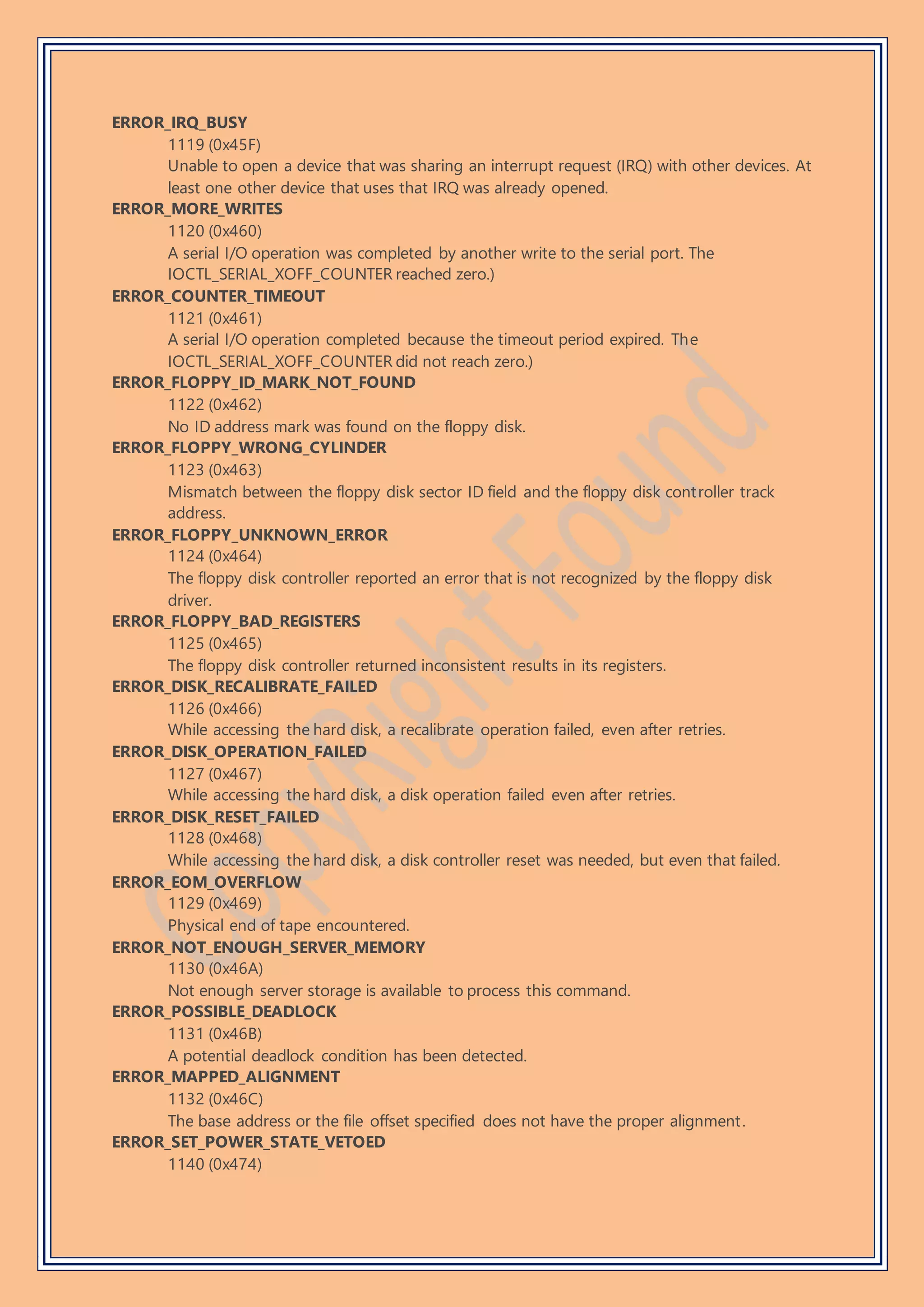 ERROR_IRQ_BUSY
1119 (0x45F)
Unable to open a device that was sharing an interrupt request (IRQ) with other devices. At
least one other device that uses that IRQ was already opened.
ERROR_MORE_WRITES
1120 (0x460)
A serial I/O operation was completed by another write to the serial port. The
IOCTL_SERIAL_XOFF_COUNTER reached zero.)
ERROR_COUNTER_TIMEOUT
1121 (0x461)
A serial I/O operation completed because the timeout period expired. The
IOCTL_SERIAL_XOFF_COUNTER did not reach zero.)
ERROR_FLOPPY_ID_MARK_NOT_FOUND
1122 (0x462)
No ID address mark was found on the floppy disk.
ERROR_FLOPPY_WRONG_CYLINDER
1123 (0x463)
Mismatch between the floppy disk sector ID field and the floppy disk controller track
address.
ERROR_FLOPPY_UNKNOWN_ERROR
1124 (0x464)
The floppy disk controller reported an error that is not recognized by the floppy disk
driver.
ERROR_FLOPPY_BAD_REGISTERS
1125 (0x465)
The floppy disk controller returned inconsistent results in its registers.
ERROR_DISK_RECALIBRATE_FAILED
1126 (0x466)
While accessing the hard disk, a recalibrate operation failed, even after retries.
ERROR_DISK_OPERATION_FAILED
1127 (0x467)
While accessing the hard disk, a disk operation failed even after retries.
ERROR_DISK_RESET_FAILED
1128 (0x468)
While accessing the hard disk, a disk controller reset was needed, but even that failed.
ERROR_EOM_OVERFLOW
1129 (0x469)
Physical end of tape encountered.
ERROR_NOT_ENOUGH_SERVER_MEMORY
1130 (0x46A)
Not enough server storage is available to process this command.
ERROR_POSSIBLE_DEADLOCK
1131 (0x46B)
A potential deadlock condition has been detected.
ERROR_MAPPED_ALIGNMENT
1132 (0x46C)
The base address or the file offset specified does not have the proper alignment.
ERROR_SET_POWER_STATE_VETOED
1140 (0x474)
 
