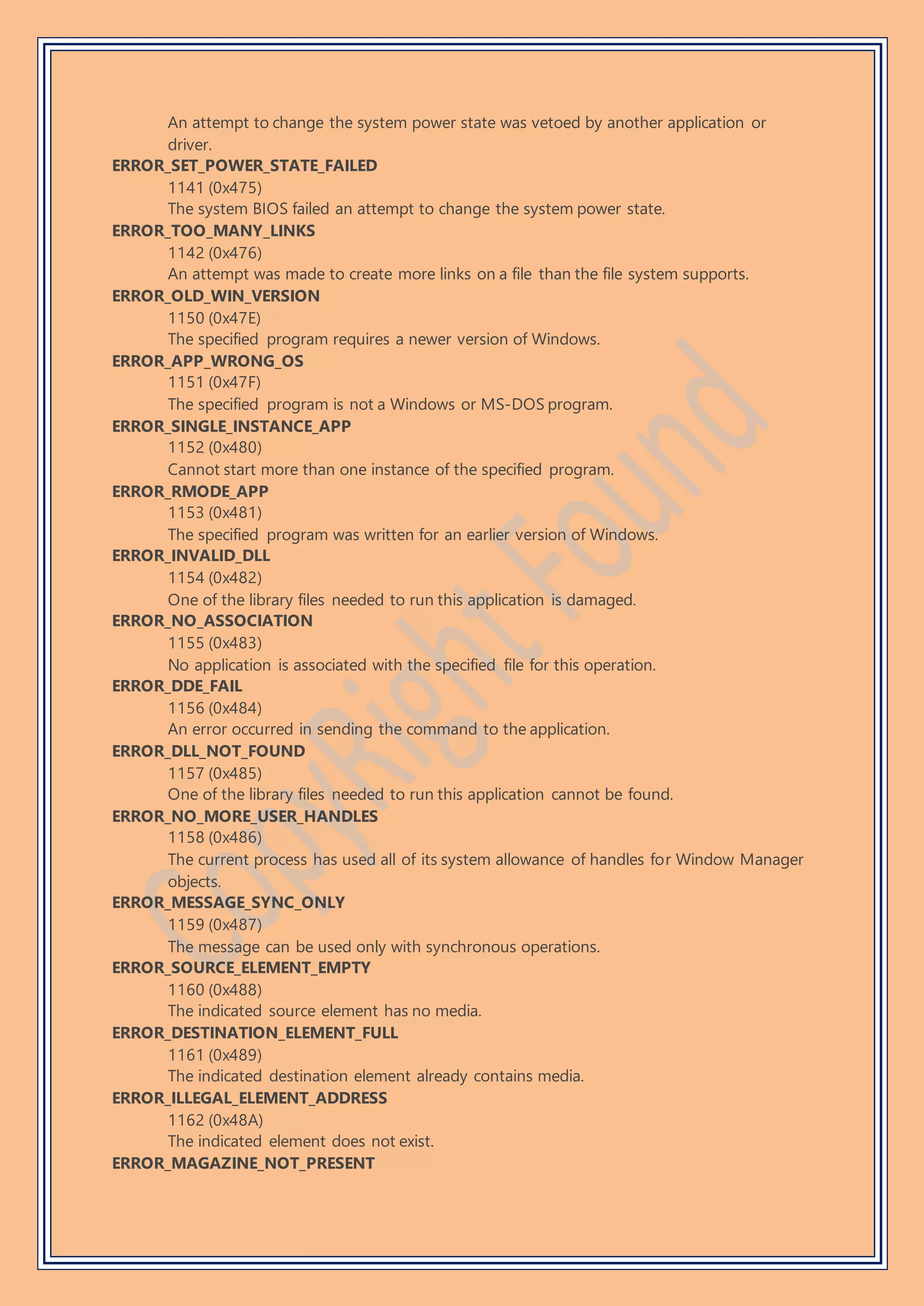 An attempt to change the system power state was vetoed by another application or
driver.
ERROR_SET_POWER_STATE_FAILED
1141 (0x475)
The system BIOS failed an attempt to change the system power state.
ERROR_TOO_MANY_LINKS
1142 (0x476)
An attempt was made to create more links on a file than the file system supports.
ERROR_OLD_WIN_VERSION
1150 (0x47E)
The specified program requires a newer version of Windows.
ERROR_APP_WRONG_OS
1151 (0x47F)
The specified program is not a Windows or MS-DOS program.
ERROR_SINGLE_INSTANCE_APP
1152 (0x480)
Cannot start more than one instance of the specified program.
ERROR_RMODE_APP
1153 (0x481)
The specified program was written for an earlier version of Windows.
ERROR_INVALID_DLL
1154 (0x482)
One of the library files needed to run this application is damaged.
ERROR_NO_ASSOCIATION
1155 (0x483)
No application is associated with the specified file for this operation.
ERROR_DDE_FAIL
1156 (0x484)
An error occurred in sending the command to the application.
ERROR_DLL_NOT_FOUND
1157 (0x485)
One of the library files needed to run this application cannot be found.
ERROR_NO_MORE_USER_HANDLES
1158 (0x486)
The current process has used all of its system allowance of handles for Window Manager
objects.
ERROR_MESSAGE_SYNC_ONLY
1159 (0x487)
The message can be used only with synchronous operations.
ERROR_SOURCE_ELEMENT_EMPTY
1160 (0x488)
The indicated source element has no media.
ERROR_DESTINATION_ELEMENT_FULL
1161 (0x489)
The indicated destination element already contains media.
ERROR_ILLEGAL_ELEMENT_ADDRESS
1162 (0x48A)
The indicated element does not exist.
ERROR_MAGAZINE_NOT_PRESENT
 