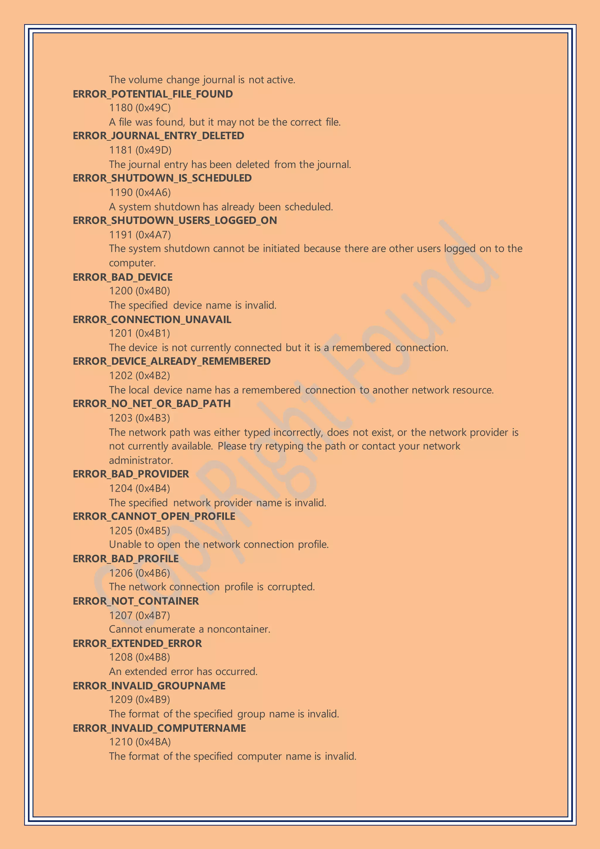 The volume change journal is not active.
ERROR_POTENTIAL_FILE_FOUND
1180 (0x49C)
A file was found, but it may not be the correct file.
ERROR_JOURNAL_ENTRY_DELETED
1181 (0x49D)
The journal entry has been deleted from the journal.
ERROR_SHUTDOWN_IS_SCHEDULED
1190 (0x4A6)
A system shutdown has already been scheduled.
ERROR_SHUTDOWN_USERS_LOGGED_ON
1191 (0x4A7)
The system shutdown cannot be initiated because there are other users logged on to the
computer.
ERROR_BAD_DEVICE
1200 (0x4B0)
The specified device name is invalid.
ERROR_CONNECTION_UNAVAIL
1201 (0x4B1)
The device is not currently connected but it is a remembered connection.
ERROR_DEVICE_ALREADY_REMEMBERED
1202 (0x4B2)
The local device name has a remembered connection to another network resource.
ERROR_NO_NET_OR_BAD_PATH
1203 (0x4B3)
The network path was either typed incorrectly, does not exist, or the network provider is
not currently available. Please try retyping the path or contact your network
administrator.
ERROR_BAD_PROVIDER
1204 (0x4B4)
The specified network provider name is invalid.
ERROR_CANNOT_OPEN_PROFILE
1205 (0x4B5)
Unable to open the network connection profile.
ERROR_BAD_PROFILE
1206 (0x4B6)
The network connection profile is corrupted.
ERROR_NOT_CONTAINER
1207 (0x4B7)
Cannot enumerate a noncontainer.
ERROR_EXTENDED_ERROR
1208 (0x4B8)
An extended error has occurred.
ERROR_INVALID_GROUPNAME
1209 (0x4B9)
The format of the specified group name is invalid.
ERROR_INVALID_COMPUTERNAME
1210 (0x4BA)
The format of the specified computer name is invalid.
 