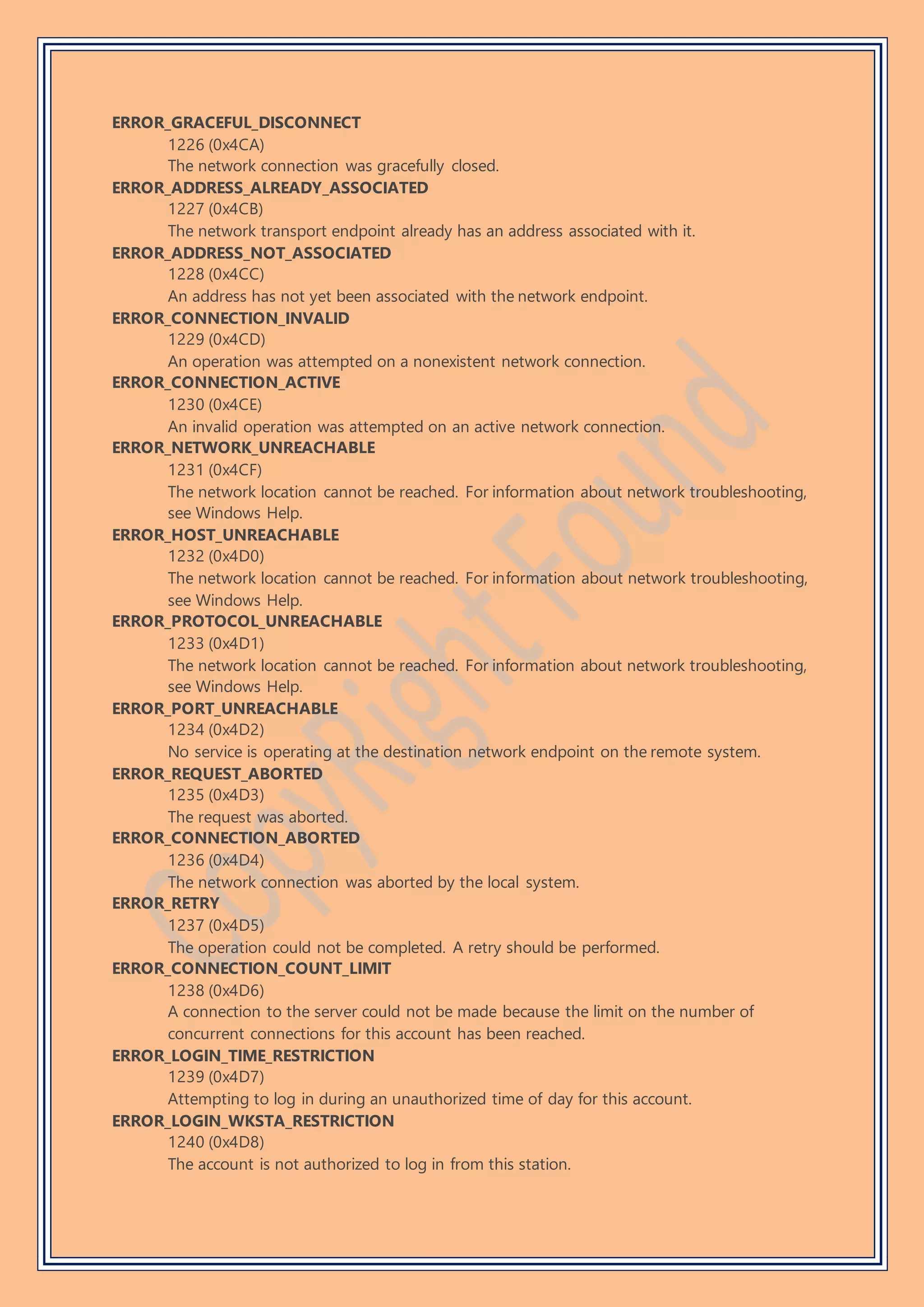 ERROR_GRACEFUL_DISCONNECT
1226 (0x4CA)
The network connection was gracefully closed.
ERROR_ADDRESS_ALREADY_ASSOCIATED
1227 (0x4CB)
The network transport endpoint already has an address associated with it.
ERROR_ADDRESS_NOT_ASSOCIATED
1228 (0x4CC)
An address has not yet been associated with the network endpoint.
ERROR_CONNECTION_INVALID
1229 (0x4CD)
An operation was attempted on a nonexistent network connection.
ERROR_CONNECTION_ACTIVE
1230 (0x4CE)
An invalid operation was attempted on an active network connection.
ERROR_NETWORK_UNREACHABLE
1231 (0x4CF)
The network location cannot be reached. For information about network troubleshooting,
see Windows Help.
ERROR_HOST_UNREACHABLE
1232 (0x4D0)
The network location cannot be reached. For information about network troubleshooting,
see Windows Help.
ERROR_PROTOCOL_UNREACHABLE
1233 (0x4D1)
The network location cannot be reached. For information about network troubleshooting,
see Windows Help.
ERROR_PORT_UNREACHABLE
1234 (0x4D2)
No service is operating at the destination network endpoint on the remote system.
ERROR_REQUEST_ABORTED
1235 (0x4D3)
The request was aborted.
ERROR_CONNECTION_ABORTED
1236 (0x4D4)
The network connection was aborted by the local system.
ERROR_RETRY
1237 (0x4D5)
The operation could not be completed. A retry should be performed.
ERROR_CONNECTION_COUNT_LIMIT
1238 (0x4D6)
A connection to the server could not be made because the limit on the number of
concurrent connections for this account has been reached.
ERROR_LOGIN_TIME_RESTRICTION
1239 (0x4D7)
Attempting to log in during an unauthorized time of day for this account.
ERROR_LOGIN_WKSTA_RESTRICTION
1240 (0x4D8)
The account is not authorized to log in from this station.
 