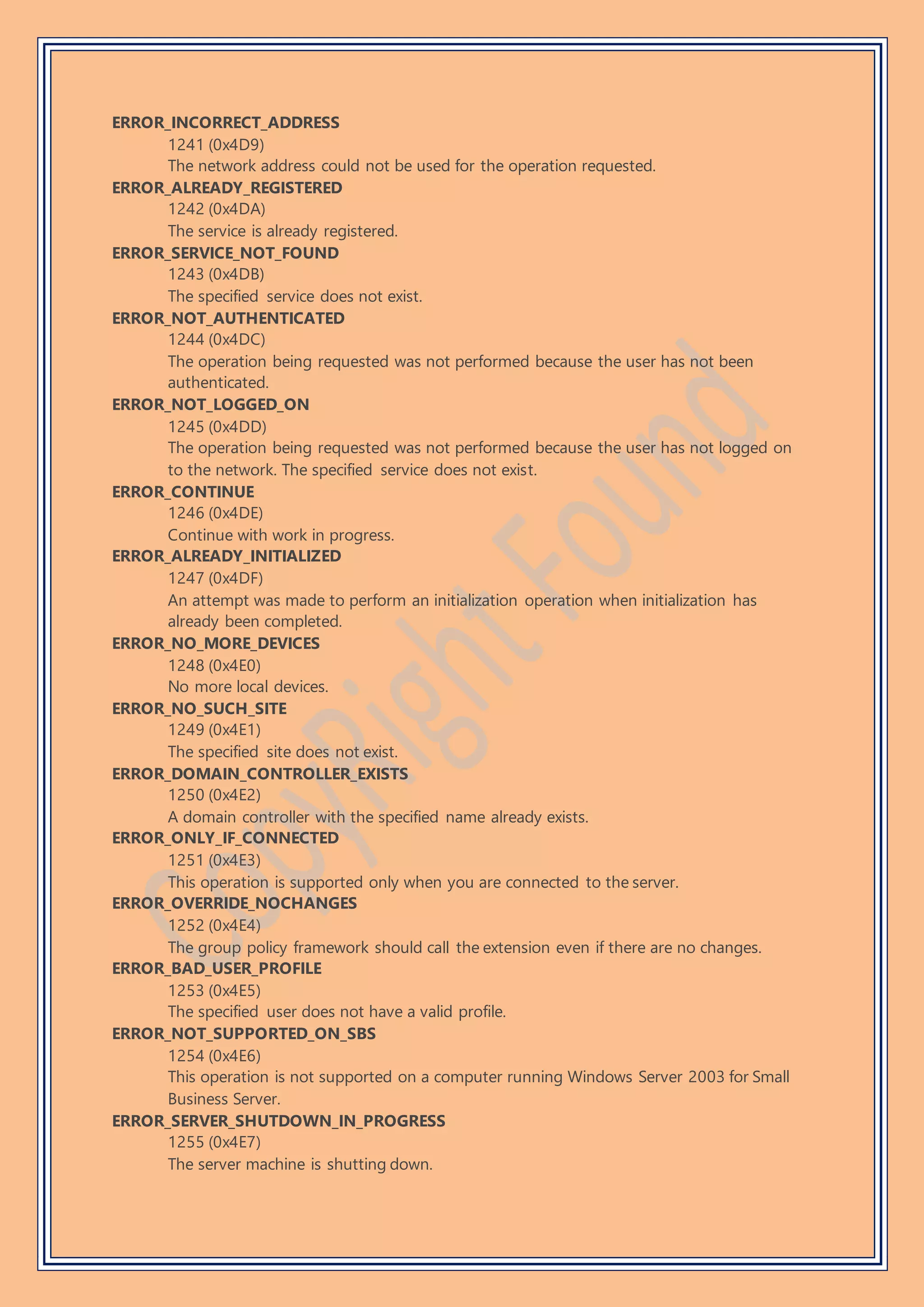 ERROR_INCORRECT_ADDRESS
1241 (0x4D9)
The network address could not be used for the operation requested.
ERROR_ALREADY_REGISTERED
1242 (0x4DA)
The service is already registered.
ERROR_SERVICE_NOT_FOUND
1243 (0x4DB)
The specified service does not exist.
ERROR_NOT_AUTHENTICATED
1244 (0x4DC)
The operation being requested was not performed because the user has not been
authenticated.
ERROR_NOT_LOGGED_ON
1245 (0x4DD)
The operation being requested was not performed because the user has not logged on
to the network. The specified service does not exist.
ERROR_CONTINUE
1246 (0x4DE)
Continue with work in progress.
ERROR_ALREADY_INITIALIZED
1247 (0x4DF)
An attempt was made to perform an initialization operation when initialization has
already been completed.
ERROR_NO_MORE_DEVICES
1248 (0x4E0)
No more local devices.
ERROR_NO_SUCH_SITE
1249 (0x4E1)
The specified site does not exist.
ERROR_DOMAIN_CONTROLLER_EXISTS
1250 (0x4E2)
A domain controller with the specified name already exists.
ERROR_ONLY_IF_CONNECTED
1251 (0x4E3)
This operation is supported only when you are connected to the server.
ERROR_OVERRIDE_NOCHANGES
1252 (0x4E4)
The group policy framework should call the extension even if there are no changes.
ERROR_BAD_USER_PROFILE
1253 (0x4E5)
The specified user does not have a valid profile.
ERROR_NOT_SUPPORTED_ON_SBS
1254 (0x4E6)
This operation is not supported on a computer running Windows Server 2003 for Small
Business Server.
ERROR_SERVER_SHUTDOWN_IN_PROGRESS
1255 (0x4E7)
The server machine is shutting down.
 