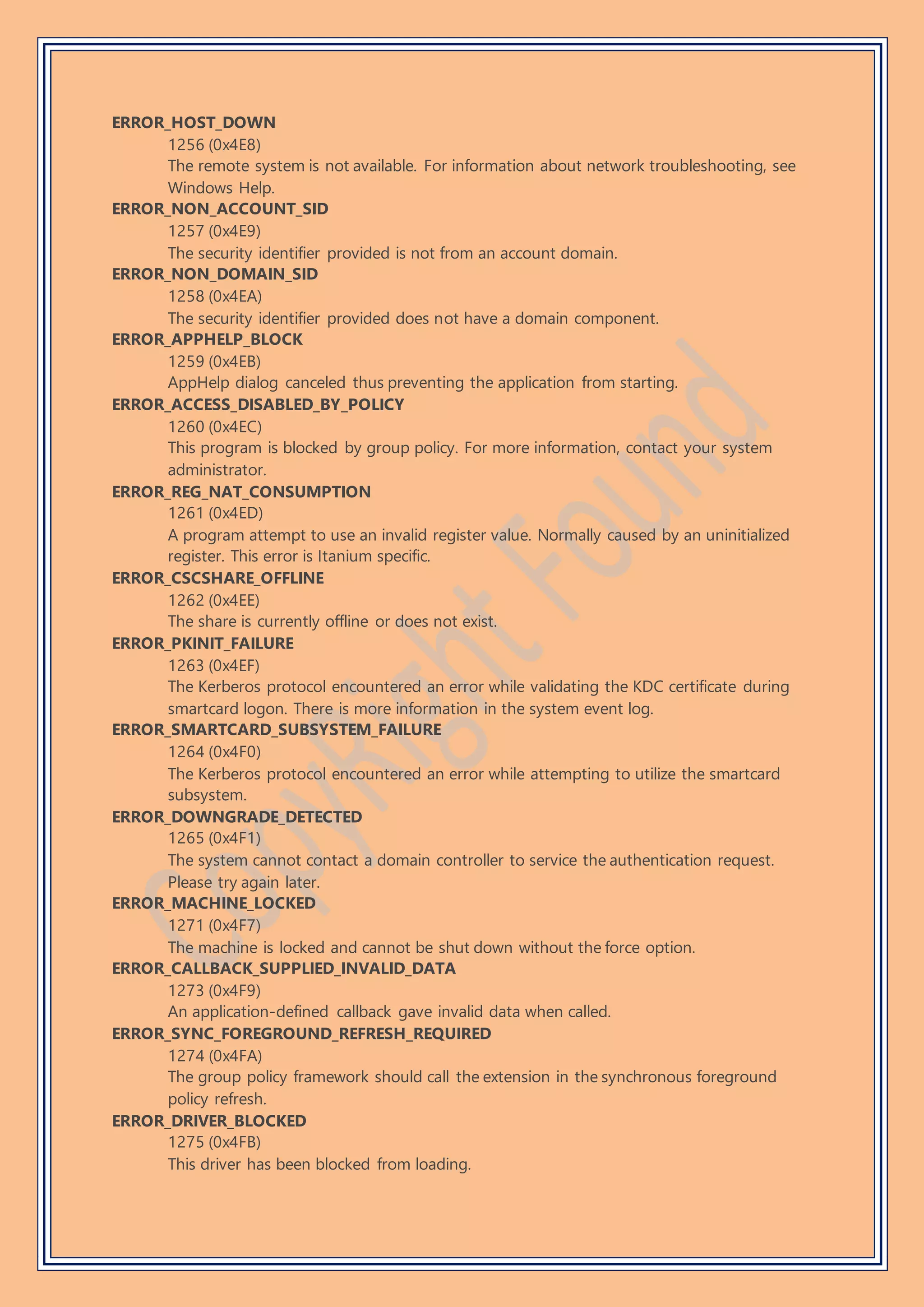 ERROR_HOST_DOWN
1256 (0x4E8)
The remote system is not available. For information about network troubleshooting, see
Windows Help.
ERROR_NON_ACCOUNT_SID
1257 (0x4E9)
The security identifier provided is not from an account domain.
ERROR_NON_DOMAIN_SID
1258 (0x4EA)
The security identifier provided does not have a domain component.
ERROR_APPHELP_BLOCK
1259 (0x4EB)
AppHelp dialog canceled thus preventing the application from starting.
ERROR_ACCESS_DISABLED_BY_POLICY
1260 (0x4EC)
This program is blocked by group policy. For more information, contact your system
administrator.
ERROR_REG_NAT_CONSUMPTION
1261 (0x4ED)
A program attempt to use an invalid register value. Normally caused by an uninitialized
register. This error is Itanium specific.
ERROR_CSCSHARE_OFFLINE
1262 (0x4EE)
The share is currently offline or does not exist.
ERROR_PKINIT_FAILURE
1263 (0x4EF)
The Kerberos protocol encountered an error while validating the KDC certificate during
smartcard logon. There is more information in the system event log.
ERROR_SMARTCARD_SUBSYSTEM_FAILURE
1264 (0x4F0)
The Kerberos protocol encountered an error while attempting to utilize the smartcard
subsystem.
ERROR_DOWNGRADE_DETECTED
1265 (0x4F1)
The system cannot contact a domain controller to service the authentication request.
Please try again later.
ERROR_MACHINE_LOCKED
1271 (0x4F7)
The machine is locked and cannot be shut down without the force option.
ERROR_CALLBACK_SUPPLIED_INVALID_DATA
1273 (0x4F9)
An application-defined callback gave invalid data when called.
ERROR_SYNC_FOREGROUND_REFRESH_REQUIRED
1274 (0x4FA)
The group policy framework should call the extension in the synchronous foreground
policy refresh.
ERROR_DRIVER_BLOCKED
1275 (0x4FB)
This driver has been blocked from loading.
 