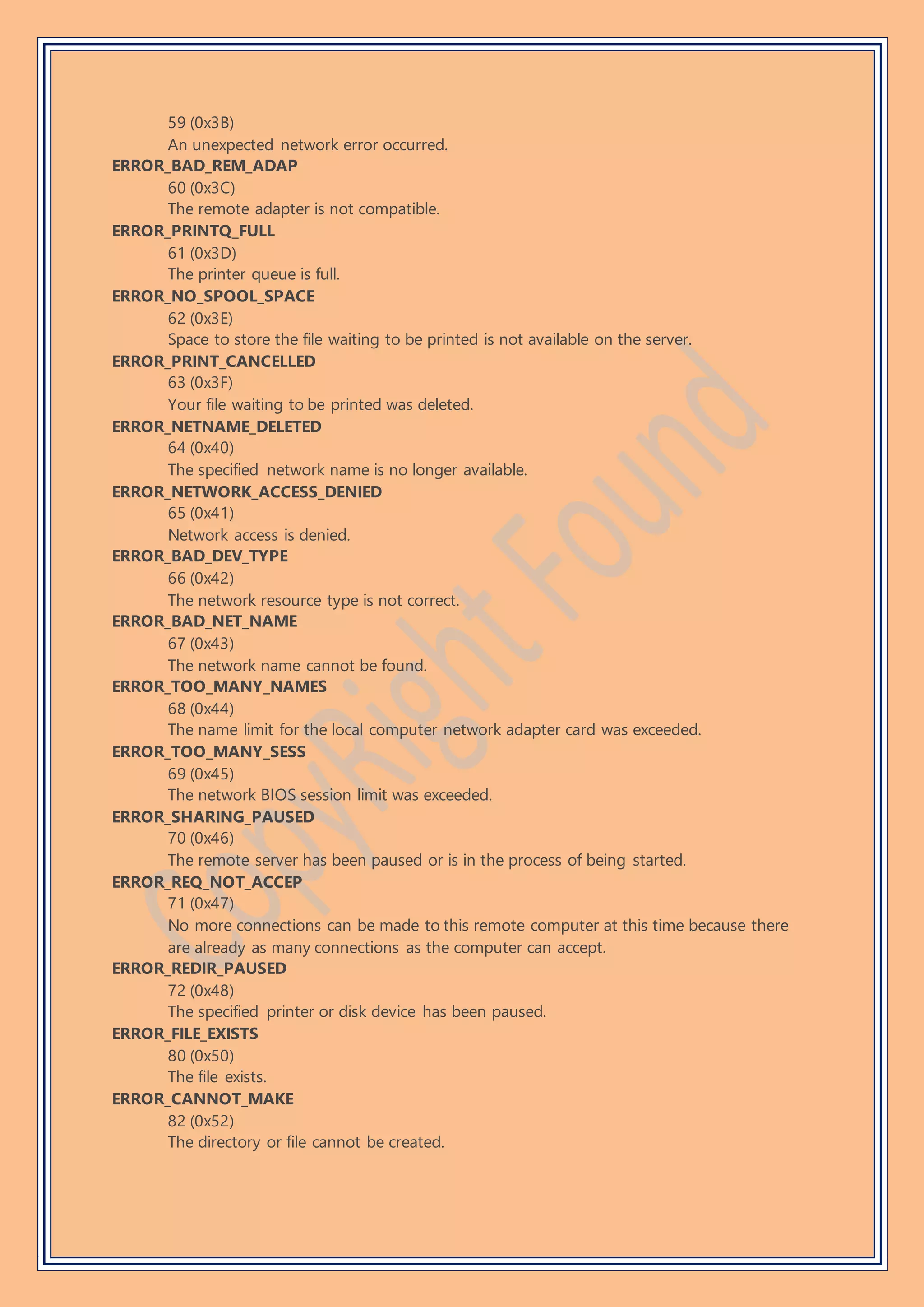 59 (0x3B)
An unexpected network error occurred.
ERROR_BAD_REM_ADAP
60 (0x3C)
The remote adapter is not compatible.
ERROR_PRINTQ_FULL
61 (0x3D)
The printer queue is full.
ERROR_NO_SPOOL_SPACE
62 (0x3E)
Space to store the file waiting to be printed is not available on the server.
ERROR_PRINT_CANCELLED
63 (0x3F)
Your file waiting to be printed was deleted.
ERROR_NETNAME_DELETED
64 (0x40)
The specified network name is no longer available.
ERROR_NETWORK_ACCESS_DENIED
65 (0x41)
Network access is denied.
ERROR_BAD_DEV_TYPE
66 (0x42)
The network resource type is not correct.
ERROR_BAD_NET_NAME
67 (0x43)
The network name cannot be found.
ERROR_TOO_MANY_NAMES
68 (0x44)
The name limit for the local computer network adapter card was exceeded.
ERROR_TOO_MANY_SESS
69 (0x45)
The network BIOS session limit was exceeded.
ERROR_SHARING_PAUSED
70 (0x46)
The remote server has been paused or is in the process of being started.
ERROR_REQ_NOT_ACCEP
71 (0x47)
No more connections can be made to this remote computer at this time because there
are already as many connections as the computer can accept.
ERROR_REDIR_PAUSED
72 (0x48)
The specified printer or disk device has been paused.
ERROR_FILE_EXISTS
80 (0x50)
The file exists.
ERROR_CANNOT_MAKE
82 (0x52)
The directory or file cannot be created.
 