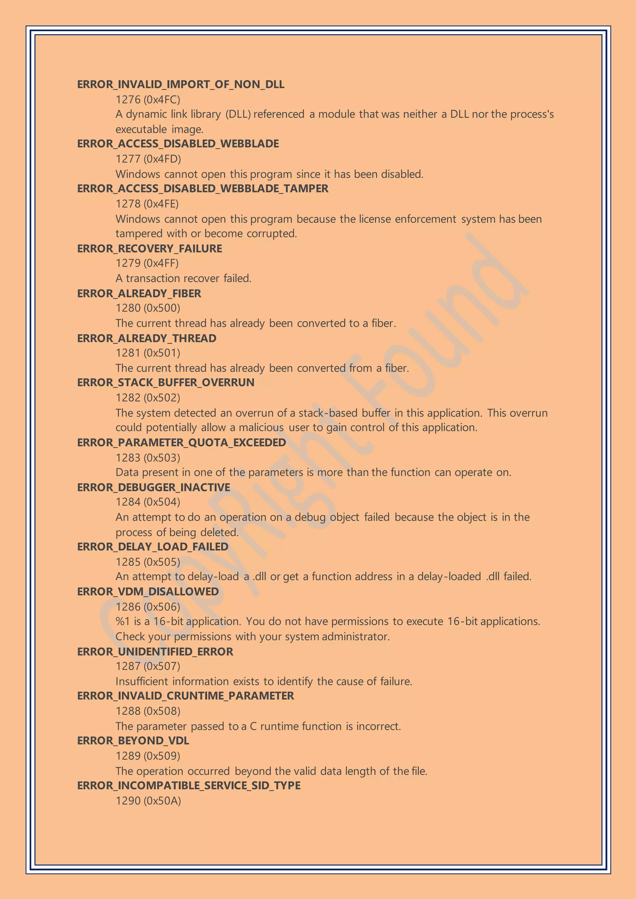 ERROR_INVALID_IMPORT_OF_NON_DLL
1276 (0x4FC)
A dynamic link library (DLL) referenced a module that was neither a DLL nor the process's
executable image.
ERROR_ACCESS_DISABLED_WEBBLADE
1277 (0x4FD)
Windows cannot open this program since it has been disabled.
ERROR_ACCESS_DISABLED_WEBBLADE_TAMPER
1278 (0x4FE)
Windows cannot open this program because the license enforcement system has been
tampered with or become corrupted.
ERROR_RECOVERY_FAILURE
1279 (0x4FF)
A transaction recover failed.
ERROR_ALREADY_FIBER
1280 (0x500)
The current thread has already been converted to a fiber.
ERROR_ALREADY_THREAD
1281 (0x501)
The current thread has already been converted from a fiber.
ERROR_STACK_BUFFER_OVERRUN
1282 (0x502)
The system detected an overrun of a stack-based buffer in this application. This overrun
could potentially allow a malicious user to gain control of this application.
ERROR_PARAMETER_QUOTA_EXCEEDED
1283 (0x503)
Data present in one of the parameters is more than the function can operate on.
ERROR_DEBUGGER_INACTIVE
1284 (0x504)
An attempt to do an operation on a debug object failed because the object is in the
process of being deleted.
ERROR_DELAY_LOAD_FAILED
1285 (0x505)
An attempt to delay-load a .dll or get a function address in a delay-loaded .dll failed.
ERROR_VDM_DISALLOWED
1286 (0x506)
%1 is a 16-bit application. You do not have permissions to execute 16-bit applications.
Check your permissions with your system administrator.
ERROR_UNIDENTIFIED_ERROR
1287 (0x507)
Insufficient information exists to identify the cause of failure.
ERROR_INVALID_CRUNTIME_PARAMETER
1288 (0x508)
The parameter passed to a C runtime function is incorrect.
ERROR_BEYOND_VDL
1289 (0x509)
The operation occurred beyond the valid data length of the file.
ERROR_INCOMPATIBLE_SERVICE_SID_TYPE
1290 (0x50A)
 