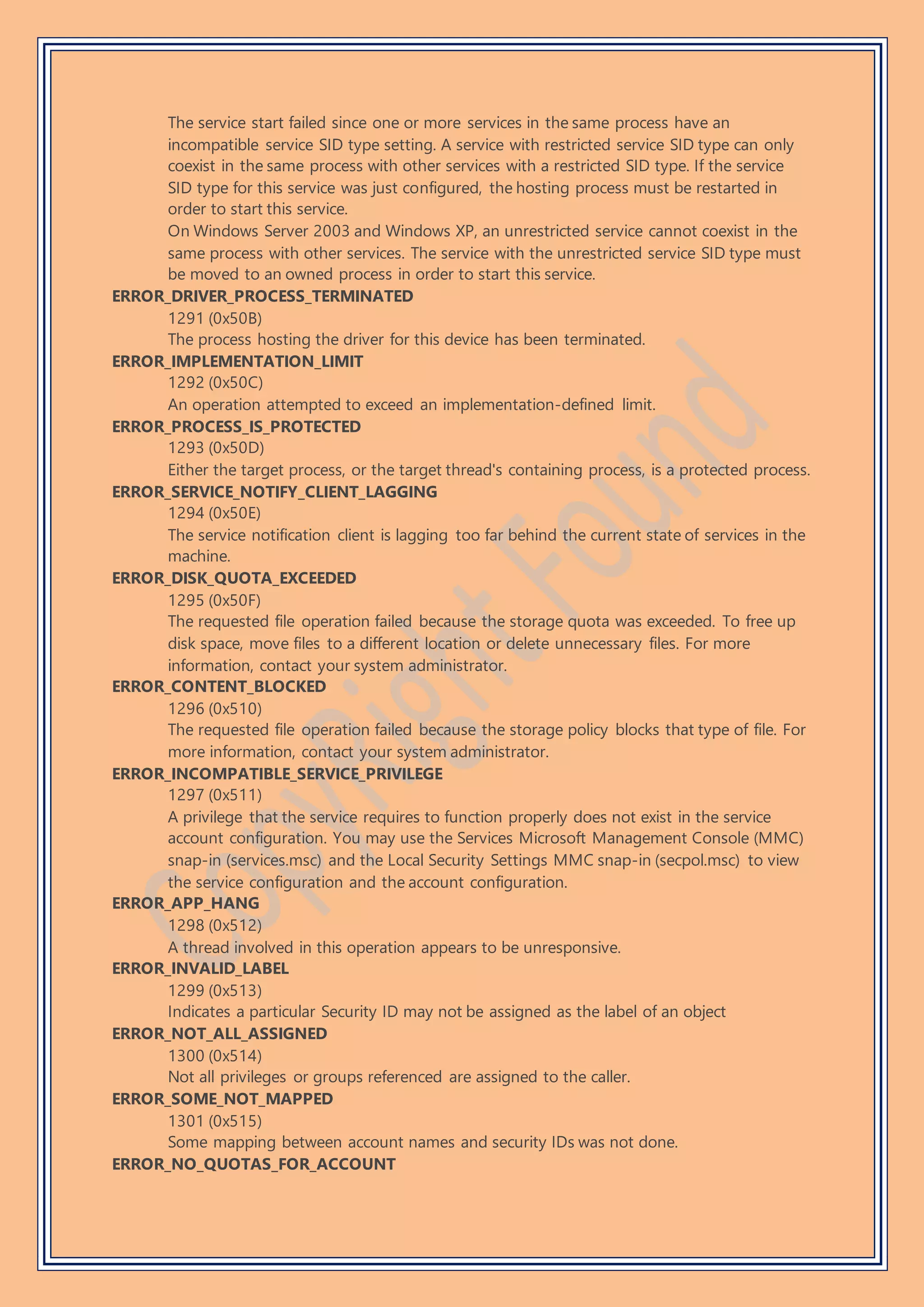 The service start failed since one or more services in the same process have an
incompatible service SID type setting. A service with restricted service SID type can only
coexist in the same process with other services with a restricted SID type. If the service
SID type for this service was just configured, the hosting process must be restarted in
order to start this service.
On Windows Server 2003 and Windows XP, an unrestricted service cannot coexist in the
same process with other services. The service with the unrestricted service SID type must
be moved to an owned process in order to start this service.
ERROR_DRIVER_PROCESS_TERMINATED
1291 (0x50B)
The process hosting the driver for this device has been terminated.
ERROR_IMPLEMENTATION_LIMIT
1292 (0x50C)
An operation attempted to exceed an implementation-defined limit.
ERROR_PROCESS_IS_PROTECTED
1293 (0x50D)
Either the target process, or the target thread's containing process, is a protected process.
ERROR_SERVICE_NOTIFY_CLIENT_LAGGING
1294 (0x50E)
The service notification client is lagging too far behind the current state of services in the
machine.
ERROR_DISK_QUOTA_EXCEEDED
1295 (0x50F)
The requested file operation failed because the storage quota was exceeded. To free up
disk space, move files to a different location or delete unnecessary files. For more
information, contact your system administrator.
ERROR_CONTENT_BLOCKED
1296 (0x510)
The requested file operation failed because the storage policy blocks that type of file. For
more information, contact your system administrator.
ERROR_INCOMPATIBLE_SERVICE_PRIVILEGE
1297 (0x511)
A privilege that the service requires to function properly does not exist in the service
account configuration. You may use the Services Microsoft Management Console (MMC)
snap-in (services.msc) and the Local Security Settings MMC snap-in (secpol.msc) to view
the service configuration and the account configuration.
ERROR_APP_HANG
1298 (0x512)
A thread involved in this operation appears to be unresponsive.
ERROR_INVALID_LABEL
1299 (0x513)
Indicates a particular Security ID may not be assigned as the label of an object
ERROR_NOT_ALL_ASSIGNED
1300 (0x514)
Not all privileges or groups referenced are assigned to the caller.
ERROR_SOME_NOT_MAPPED
1301 (0x515)
Some mapping between account names and security IDs was not done.
ERROR_NO_QUOTAS_FOR_ACCOUNT
 