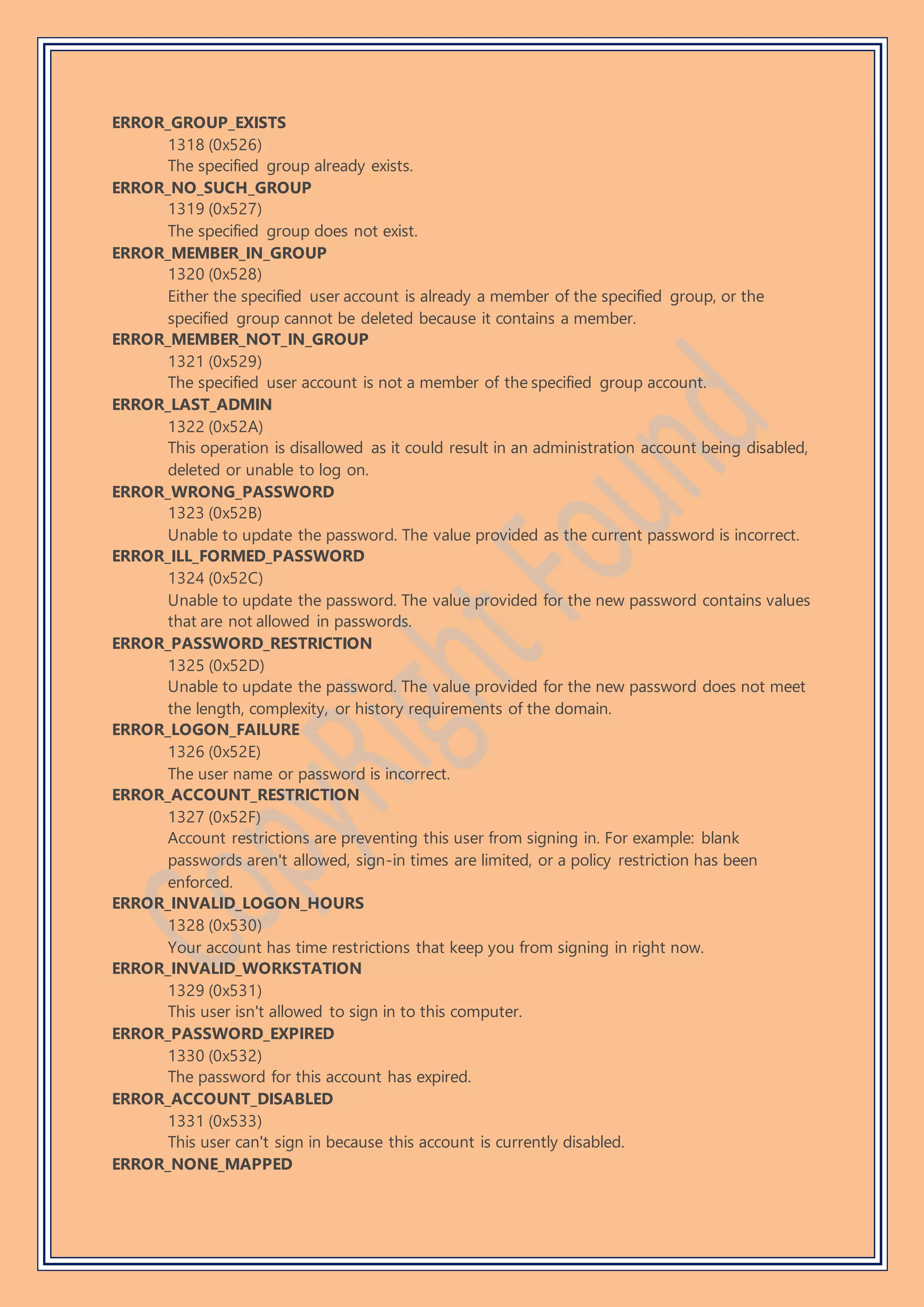 ERROR_GROUP_EXISTS
1318 (0x526)
The specified group already exists.
ERROR_NO_SUCH_GROUP
1319 (0x527)
The specified group does not exist.
ERROR_MEMBER_IN_GROUP
1320 (0x528)
Either the specified user account is already a member of the specified group, or the
specified group cannot be deleted because it contains a member.
ERROR_MEMBER_NOT_IN_GROUP
1321 (0x529)
The specified user account is not a member of the specified group account.
ERROR_LAST_ADMIN
1322 (0x52A)
This operation is disallowed as it could result in an administration account being disabled,
deleted or unable to log on.
ERROR_WRONG_PASSWORD
1323 (0x52B)
Unable to update the password. The value provided as the current password is incorrect.
ERROR_ILL_FORMED_PASSWORD
1324 (0x52C)
Unable to update the password. The value provided for the new password contains values
that are not allowed in passwords.
ERROR_PASSWORD_RESTRICTION
1325 (0x52D)
Unable to update the password. The value provided for the new password does not meet
the length, complexity, or history requirements of the domain.
ERROR_LOGON_FAILURE
1326 (0x52E)
The user name or password is incorrect.
ERROR_ACCOUNT_RESTRICTION
1327 (0x52F)
Account restrictions are preventing this user from signing in. For example: blank
passwords aren't allowed, sign-in times are limited, or a policy restriction has been
enforced.
ERROR_INVALID_LOGON_HOURS
1328 (0x530)
Your account has time restrictions that keep you from signing in right now.
ERROR_INVALID_WORKSTATION
1329 (0x531)
This user isn't allowed to sign in to this computer.
ERROR_PASSWORD_EXPIRED
1330 (0x532)
The password for this account has expired.
ERROR_ACCOUNT_DISABLED
1331 (0x533)
This user can't sign in because this account is currently disabled.
ERROR_NONE_MAPPED
 