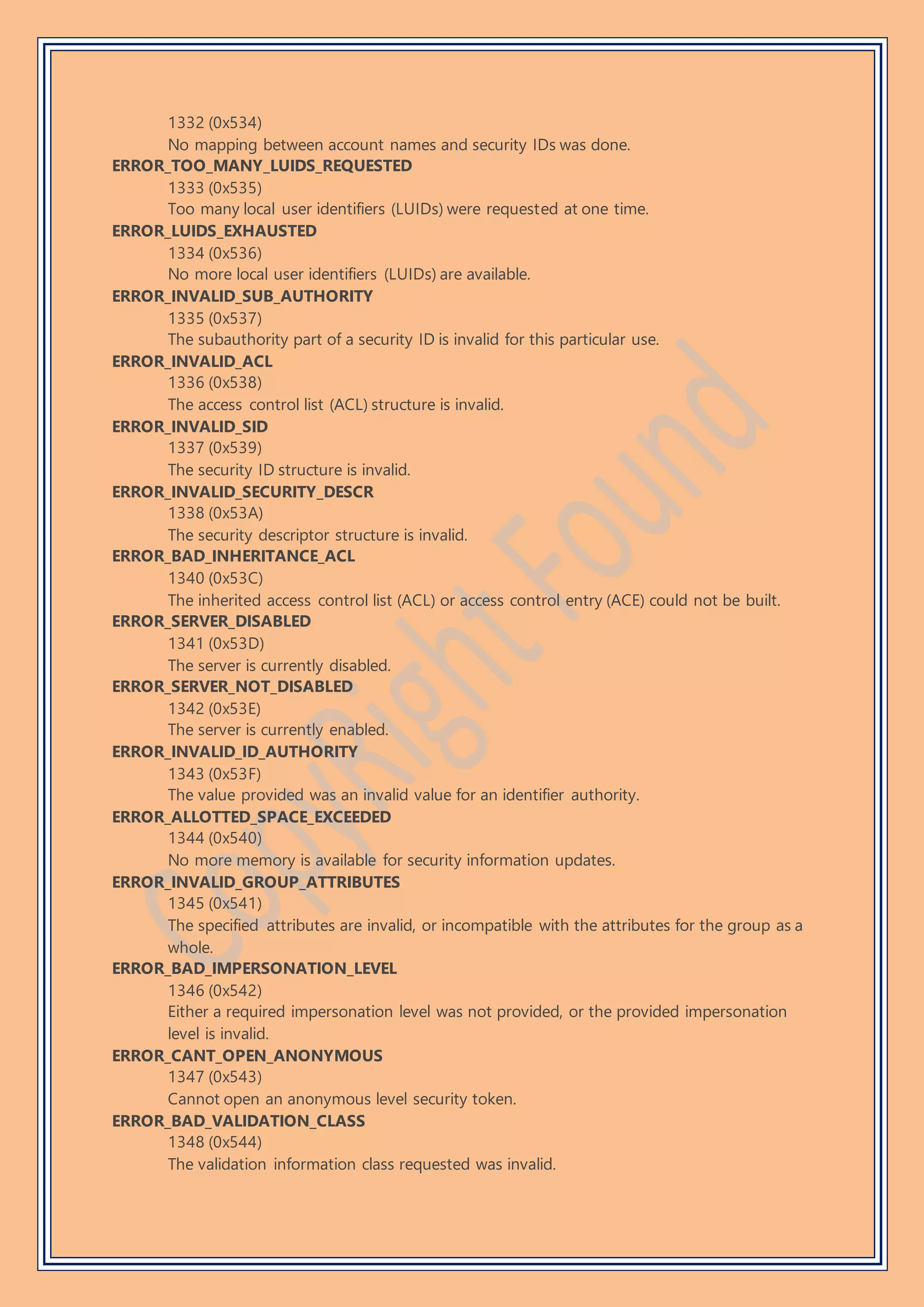 1332 (0x534)
No mapping between account names and security IDs was done.
ERROR_TOO_MANY_LUIDS_REQUESTED
1333 (0x535)
Too many local user identifiers (LUIDs) were requested at one time.
ERROR_LUIDS_EXHAUSTED
1334 (0x536)
No more local user identifiers (LUIDs) are available.
ERROR_INVALID_SUB_AUTHORITY
1335 (0x537)
The subauthority part of a security ID is invalid for this particular use.
ERROR_INVALID_ACL
1336 (0x538)
The access control list (ACL) structure is invalid.
ERROR_INVALID_SID
1337 (0x539)
The security ID structure is invalid.
ERROR_INVALID_SECURITY_DESCR
1338 (0x53A)
The security descriptor structure is invalid.
ERROR_BAD_INHERITANCE_ACL
1340 (0x53C)
The inherited access control list (ACL) or access control entry (ACE) could not be built.
ERROR_SERVER_DISABLED
1341 (0x53D)
The server is currently disabled.
ERROR_SERVER_NOT_DISABLED
1342 (0x53E)
The server is currently enabled.
ERROR_INVALID_ID_AUTHORITY
1343 (0x53F)
The value provided was an invalid value for an identifier authority.
ERROR_ALLOTTED_SPACE_EXCEEDED
1344 (0x540)
No more memory is available for security information updates.
ERROR_INVALID_GROUP_ATTRIBUTES
1345 (0x541)
The specified attributes are invalid, or incompatible with the attributes for the group as a
whole.
ERROR_BAD_IMPERSONATION_LEVEL
1346 (0x542)
Either a required impersonation level was not provided, or the provided impersonation
level is invalid.
ERROR_CANT_OPEN_ANONYMOUS
1347 (0x543)
Cannot open an anonymous level security token.
ERROR_BAD_VALIDATION_CLASS
1348 (0x544)
The validation information class requested was invalid.
 