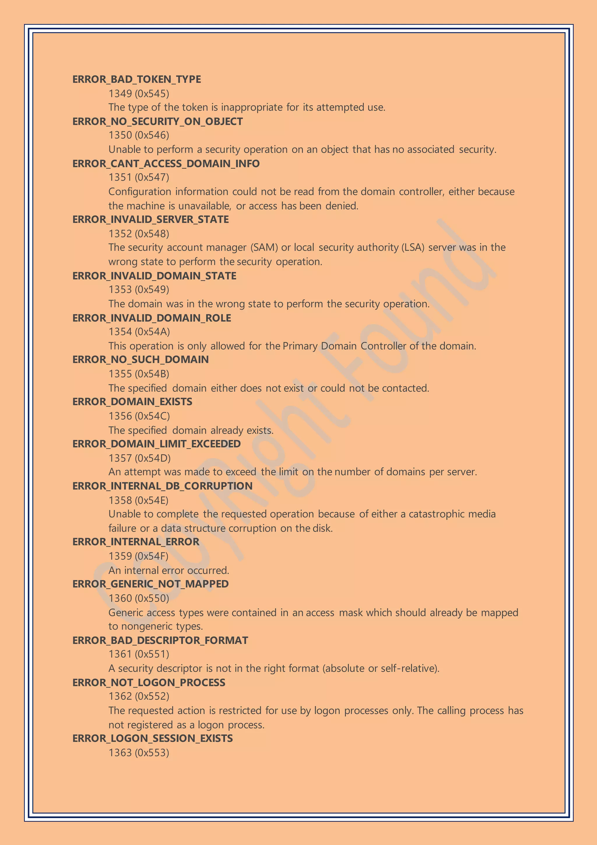 ERROR_BAD_TOKEN_TYPE
1349 (0x545)
The type of the token is inappropriate for its attempted use.
ERROR_NO_SECURITY_ON_OBJECT
1350 (0x546)
Unable to perform a security operation on an object that has no associated security.
ERROR_CANT_ACCESS_DOMAIN_INFO
1351 (0x547)
Configuration information could not be read from the domain controller, either because
the machine is unavailable, or access has been denied.
ERROR_INVALID_SERVER_STATE
1352 (0x548)
The security account manager (SAM) or local security authority (LSA) server was in the
wrong state to perform the security operation.
ERROR_INVALID_DOMAIN_STATE
1353 (0x549)
The domain was in the wrong state to perform the security operation.
ERROR_INVALID_DOMAIN_ROLE
1354 (0x54A)
This operation is only allowed for the Primary Domain Controller of the domain.
ERROR_NO_SUCH_DOMAIN
1355 (0x54B)
The specified domain either does not exist or could not be contacted.
ERROR_DOMAIN_EXISTS
1356 (0x54C)
The specified domain already exists.
ERROR_DOMAIN_LIMIT_EXCEEDED
1357 (0x54D)
An attempt was made to exceed the limit on the number of domains per server.
ERROR_INTERNAL_DB_CORRUPTION
1358 (0x54E)
Unable to complete the requested operation because of either a catastrophic media
failure or a data structure corruption on the disk.
ERROR_INTERNAL_ERROR
1359 (0x54F)
An internal error occurred.
ERROR_GENERIC_NOT_MAPPED
1360 (0x550)
Generic access types were contained in an access mask which should already be mapped
to nongeneric types.
ERROR_BAD_DESCRIPTOR_FORMAT
1361 (0x551)
A security descriptor is not in the right format (absolute or self-relative).
ERROR_NOT_LOGON_PROCESS
1362 (0x552)
The requested action is restricted for use by logon processes only. The calling process has
not registered as a logon process.
ERROR_LOGON_SESSION_EXISTS
1363 (0x553)
 