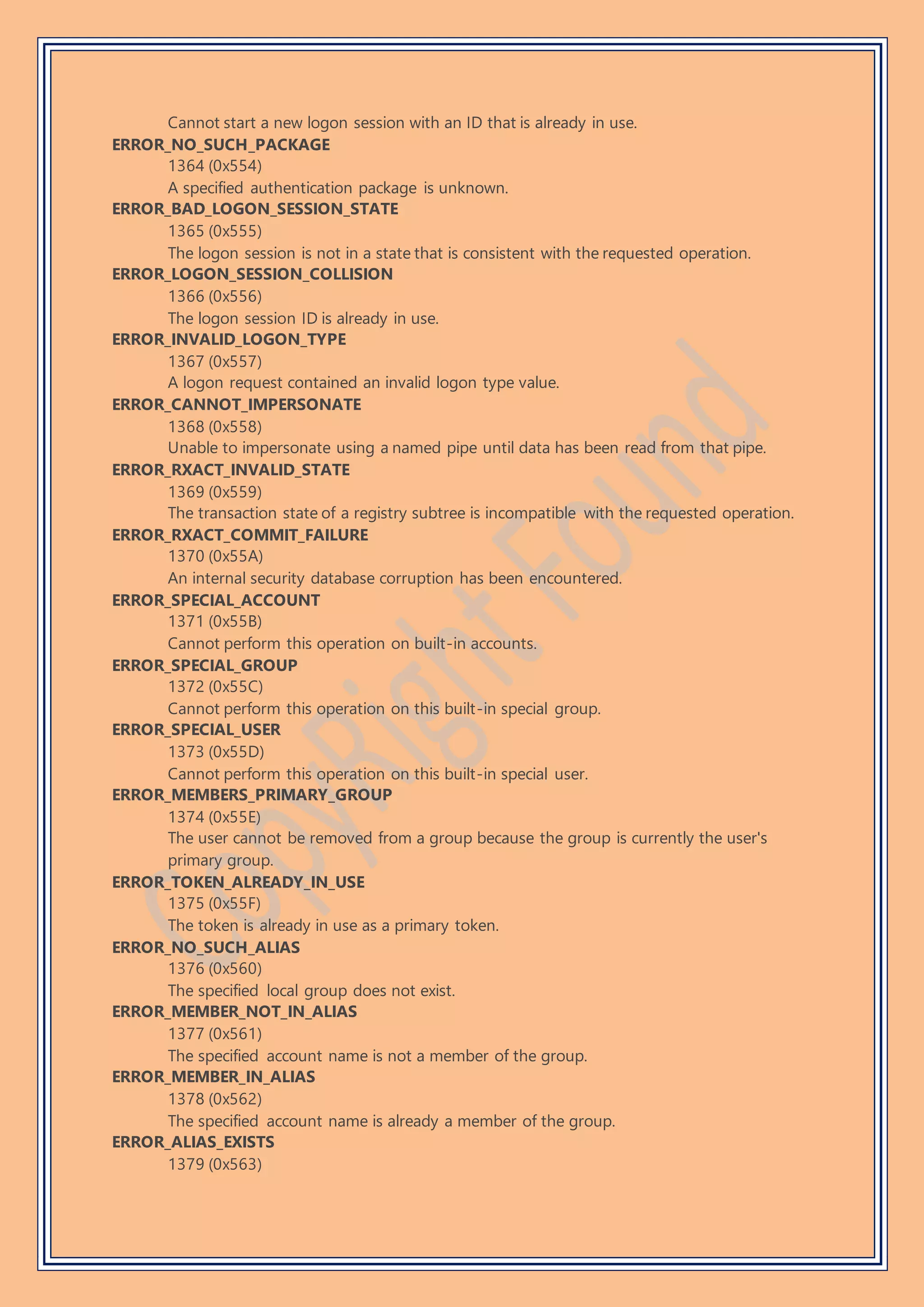 Cannot start a new logon session with an ID that is already in use.
ERROR_NO_SUCH_PACKAGE
1364 (0x554)
A specified authentication package is unknown.
ERROR_BAD_LOGON_SESSION_STATE
1365 (0x555)
The logon session is not in a state that is consistent with the requested operation.
ERROR_LOGON_SESSION_COLLISION
1366 (0x556)
The logon session ID is already in use.
ERROR_INVALID_LOGON_TYPE
1367 (0x557)
A logon request contained an invalid logon type value.
ERROR_CANNOT_IMPERSONATE
1368 (0x558)
Unable to impersonate using a named pipe until data has been read from that pipe.
ERROR_RXACT_INVALID_STATE
1369 (0x559)
The transaction state of a registry subtree is incompatible with the requested operation.
ERROR_RXACT_COMMIT_FAILURE
1370 (0x55A)
An internal security database corruption has been encountered.
ERROR_SPECIAL_ACCOUNT
1371 (0x55B)
Cannot perform this operation on built-in accounts.
ERROR_SPECIAL_GROUP
1372 (0x55C)
Cannot perform this operation on this built-in special group.
ERROR_SPECIAL_USER
1373 (0x55D)
Cannot perform this operation on this built-in special user.
ERROR_MEMBERS_PRIMARY_GROUP
1374 (0x55E)
The user cannot be removed from a group because the group is currently the user's
primary group.
ERROR_TOKEN_ALREADY_IN_USE
1375 (0x55F)
The token is already in use as a primary token.
ERROR_NO_SUCH_ALIAS
1376 (0x560)
The specified local group does not exist.
ERROR_MEMBER_NOT_IN_ALIAS
1377 (0x561)
The specified account name is not a member of the group.
ERROR_MEMBER_IN_ALIAS
1378 (0x562)
The specified account name is already a member of the group.
ERROR_ALIAS_EXISTS
1379 (0x563)
 