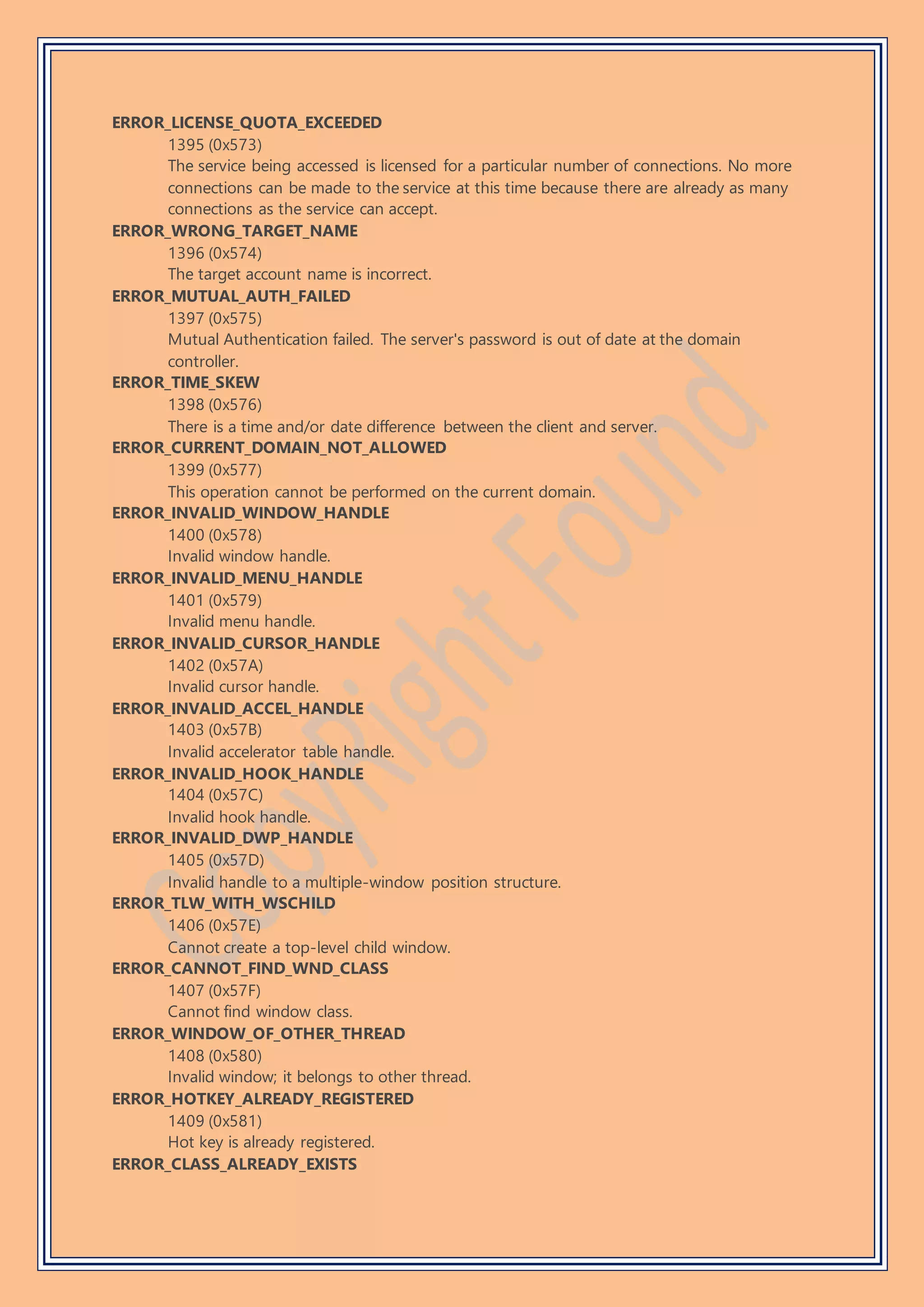 ERROR_LICENSE_QUOTA_EXCEEDED
1395 (0x573)
The service being accessed is licensed for a particular number of connections. No more
connections can be made to the service at this time because there are already as many
connections as the service can accept.
ERROR_WRONG_TARGET_NAME
1396 (0x574)
The target account name is incorrect.
ERROR_MUTUAL_AUTH_FAILED
1397 (0x575)
Mutual Authentication failed. The server's password is out of date at the domain
controller.
ERROR_TIME_SKEW
1398 (0x576)
There is a time and/or date difference between the client and server.
ERROR_CURRENT_DOMAIN_NOT_ALLOWED
1399 (0x577)
This operation cannot be performed on the current domain.
ERROR_INVALID_WINDOW_HANDLE
1400 (0x578)
Invalid window handle.
ERROR_INVALID_MENU_HANDLE
1401 (0x579)
Invalid menu handle.
ERROR_INVALID_CURSOR_HANDLE
1402 (0x57A)
Invalid cursor handle.
ERROR_INVALID_ACCEL_HANDLE
1403 (0x57B)
Invalid accelerator table handle.
ERROR_INVALID_HOOK_HANDLE
1404 (0x57C)
Invalid hook handle.
ERROR_INVALID_DWP_HANDLE
1405 (0x57D)
Invalid handle to a multiple-window position structure.
ERROR_TLW_WITH_WSCHILD
1406 (0x57E)
Cannot create a top-level child window.
ERROR_CANNOT_FIND_WND_CLASS
1407 (0x57F)
Cannot find window class.
ERROR_WINDOW_OF_OTHER_THREAD
1408 (0x580)
Invalid window; it belongs to other thread.
ERROR_HOTKEY_ALREADY_REGISTERED
1409 (0x581)
Hot key is already registered.
ERROR_CLASS_ALREADY_EXISTS
 