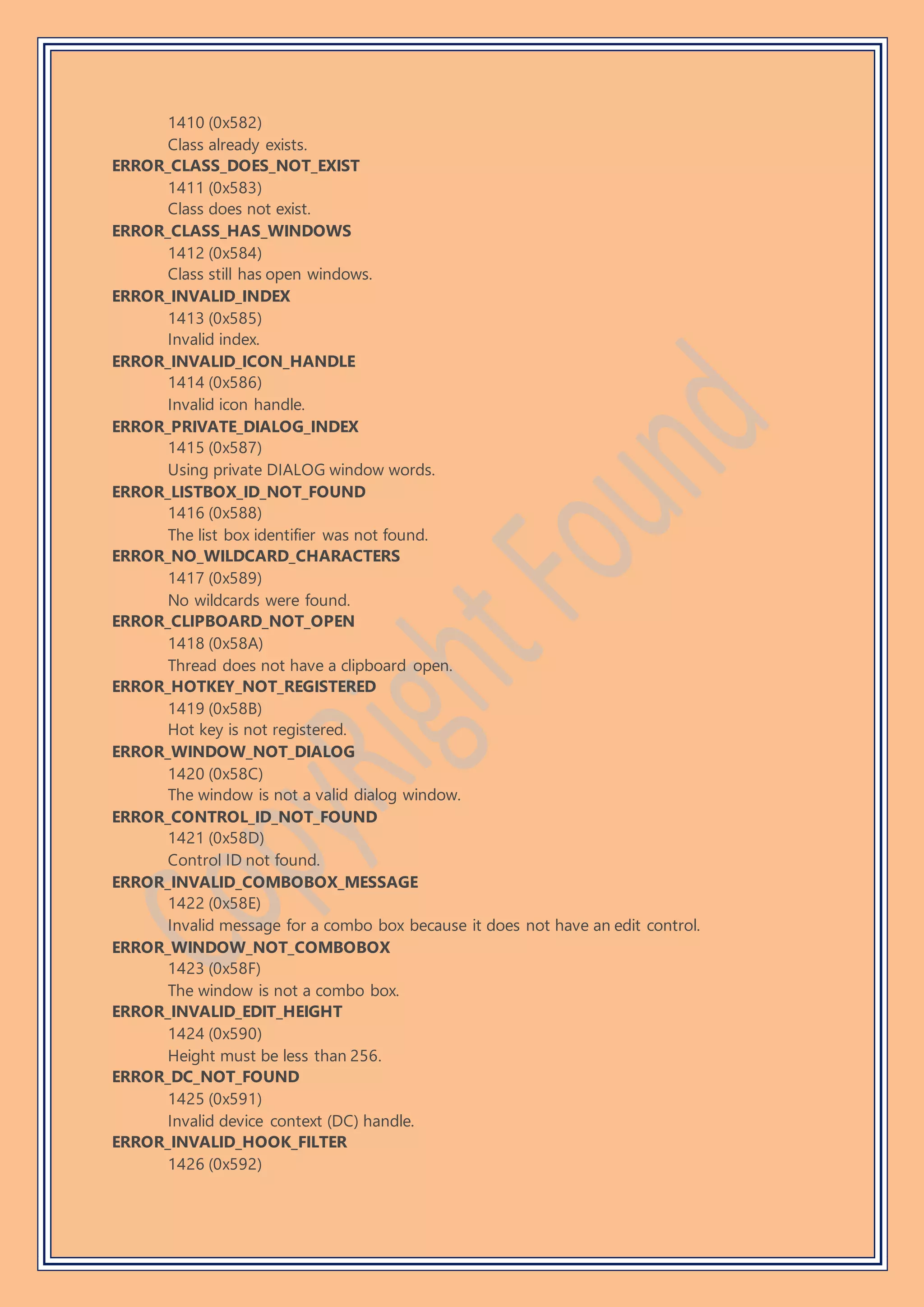 1410 (0x582)
Class already exists.
ERROR_CLASS_DOES_NOT_EXIST
1411 (0x583)
Class does not exist.
ERROR_CLASS_HAS_WINDOWS
1412 (0x584)
Class still has open windows.
ERROR_INVALID_INDEX
1413 (0x585)
Invalid index.
ERROR_INVALID_ICON_HANDLE
1414 (0x586)
Invalid icon handle.
ERROR_PRIVATE_DIALOG_INDEX
1415 (0x587)
Using private DIALOG window words.
ERROR_LISTBOX_ID_NOT_FOUND
1416 (0x588)
The list box identifier was not found.
ERROR_NO_WILDCARD_CHARACTERS
1417 (0x589)
No wildcards were found.
ERROR_CLIPBOARD_NOT_OPEN
1418 (0x58A)
Thread does not have a clipboard open.
ERROR_HOTKEY_NOT_REGISTERED
1419 (0x58B)
Hot key is not registered.
ERROR_WINDOW_NOT_DIALOG
1420 (0x58C)
The window is not a valid dialog window.
ERROR_CONTROL_ID_NOT_FOUND
1421 (0x58D)
Control ID not found.
ERROR_INVALID_COMBOBOX_MESSAGE
1422 (0x58E)
Invalid message for a combo box because it does not have an edit control.
ERROR_WINDOW_NOT_COMBOBOX
1423 (0x58F)
The window is not a combo box.
ERROR_INVALID_EDIT_HEIGHT
1424 (0x590)
Height must be less than 256.
ERROR_DC_NOT_FOUND
1425 (0x591)
Invalid device context (DC) handle.
ERROR_INVALID_HOOK_FILTER
1426 (0x592)
 
