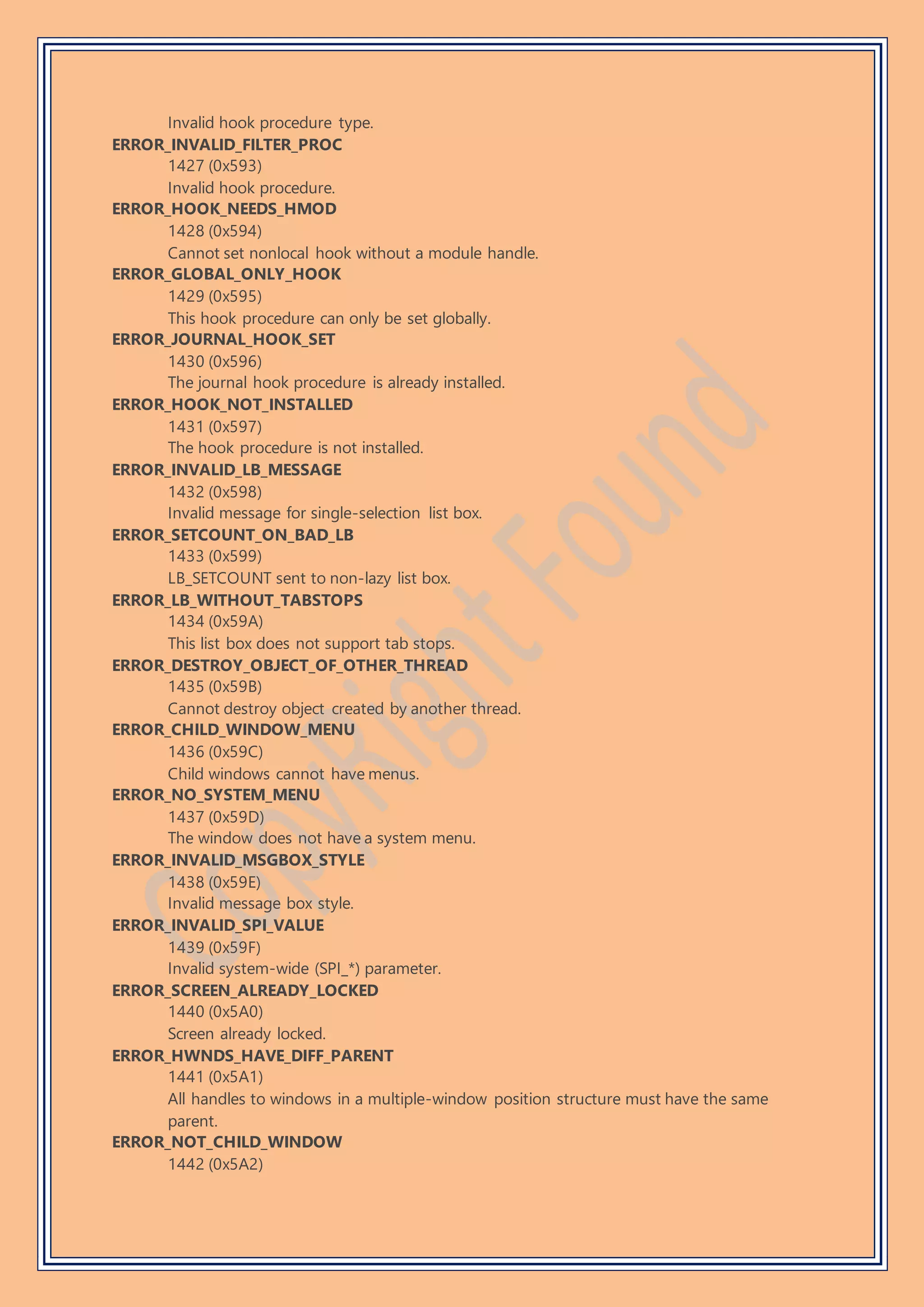 Invalid hook procedure type.
ERROR_INVALID_FILTER_PROC
1427 (0x593)
Invalid hook procedure.
ERROR_HOOK_NEEDS_HMOD
1428 (0x594)
Cannot set nonlocal hook without a module handle.
ERROR_GLOBAL_ONLY_HOOK
1429 (0x595)
This hook procedure can only be set globally.
ERROR_JOURNAL_HOOK_SET
1430 (0x596)
The journal hook procedure is already installed.
ERROR_HOOK_NOT_INSTALLED
1431 (0x597)
The hook procedure is not installed.
ERROR_INVALID_LB_MESSAGE
1432 (0x598)
Invalid message for single-selection list box.
ERROR_SETCOUNT_ON_BAD_LB
1433 (0x599)
LB_SETCOUNT sent to non-lazy list box.
ERROR_LB_WITHOUT_TABSTOPS
1434 (0x59A)
This list box does not support tab stops.
ERROR_DESTROY_OBJECT_OF_OTHER_THREAD
1435 (0x59B)
Cannot destroy object created by another thread.
ERROR_CHILD_WINDOW_MENU
1436 (0x59C)
Child windows cannot have menus.
ERROR_NO_SYSTEM_MENU
1437 (0x59D)
The window does not have a system menu.
ERROR_INVALID_MSGBOX_STYLE
1438 (0x59E)
Invalid message box style.
ERROR_INVALID_SPI_VALUE
1439 (0x59F)
Invalid system-wide (SPI_*) parameter.
ERROR_SCREEN_ALREADY_LOCKED
1440 (0x5A0)
Screen already locked.
ERROR_HWNDS_HAVE_DIFF_PARENT
1441 (0x5A1)
All handles to windows in a multiple-window position structure must have the same
parent.
ERROR_NOT_CHILD_WINDOW
1442 (0x5A2)
 