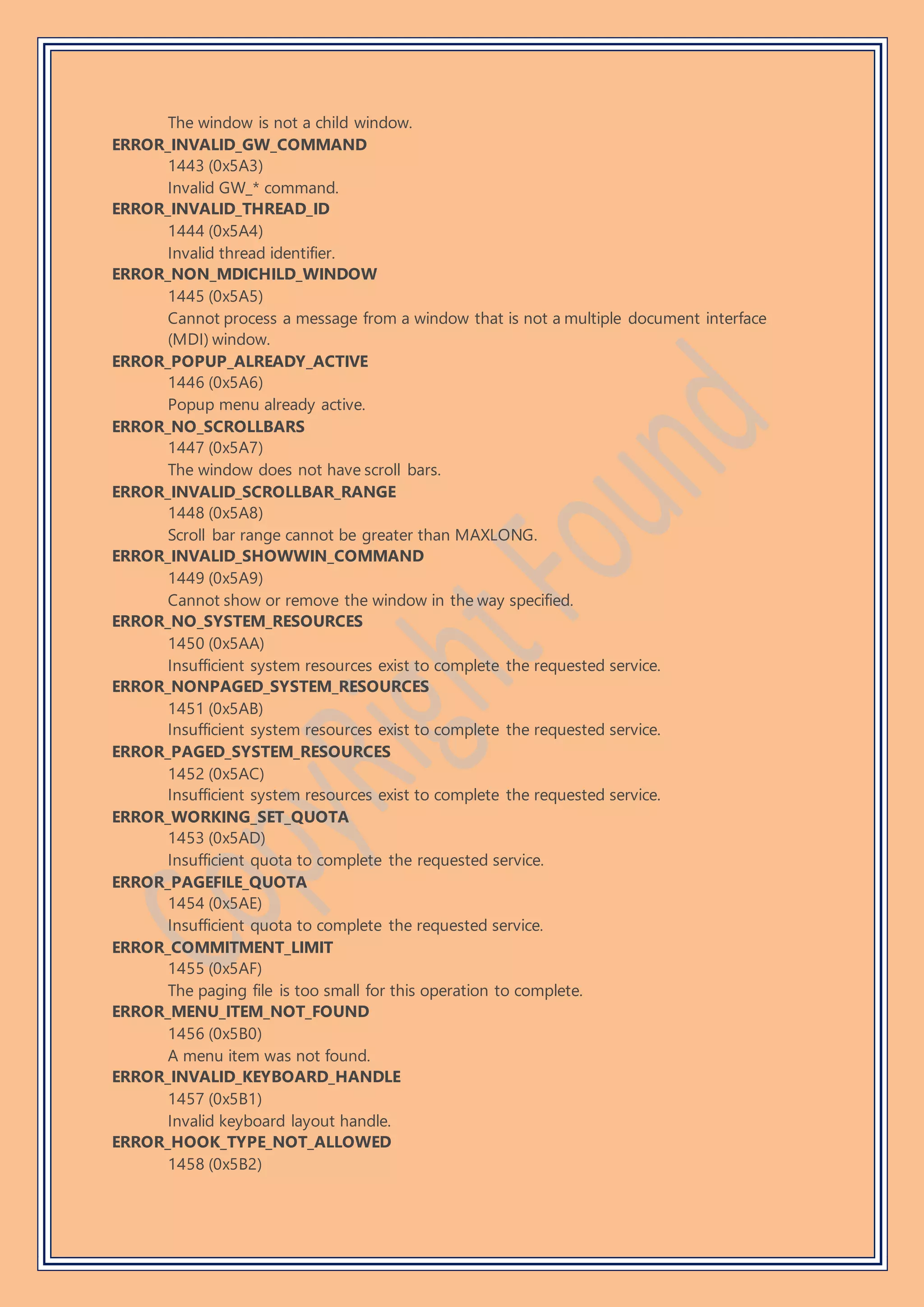 The window is not a child window.
ERROR_INVALID_GW_COMMAND
1443 (0x5A3)
Invalid GW_* command.
ERROR_INVALID_THREAD_ID
1444 (0x5A4)
Invalid thread identifier.
ERROR_NON_MDICHILD_WINDOW
1445 (0x5A5)
Cannot process a message from a window that is not a multiple document interface
(MDI) window.
ERROR_POPUP_ALREADY_ACTIVE
1446 (0x5A6)
Popup menu already active.
ERROR_NO_SCROLLBARS
1447 (0x5A7)
The window does not have scroll bars.
ERROR_INVALID_SCROLLBAR_RANGE
1448 (0x5A8)
Scroll bar range cannot be greater than MAXLONG.
ERROR_INVALID_SHOWWIN_COMMAND
1449 (0x5A9)
Cannot show or remove the window in the way specified.
ERROR_NO_SYSTEM_RESOURCES
1450 (0x5AA)
Insufficient system resources exist to complete the requested service.
ERROR_NONPAGED_SYSTEM_RESOURCES
1451 (0x5AB)
Insufficient system resources exist to complete the requested service.
ERROR_PAGED_SYSTEM_RESOURCES
1452 (0x5AC)
Insufficient system resources exist to complete the requested service.
ERROR_WORKING_SET_QUOTA
1453 (0x5AD)
Insufficient quota to complete the requested service.
ERROR_PAGEFILE_QUOTA
1454 (0x5AE)
Insufficient quota to complete the requested service.
ERROR_COMMITMENT_LIMIT
1455 (0x5AF)
The paging file is too small for this operation to complete.
ERROR_MENU_ITEM_NOT_FOUND
1456 (0x5B0)
A menu item was not found.
ERROR_INVALID_KEYBOARD_HANDLE
1457 (0x5B1)
Invalid keyboard layout handle.
ERROR_HOOK_TYPE_NOT_ALLOWED
1458 (0x5B2)
 