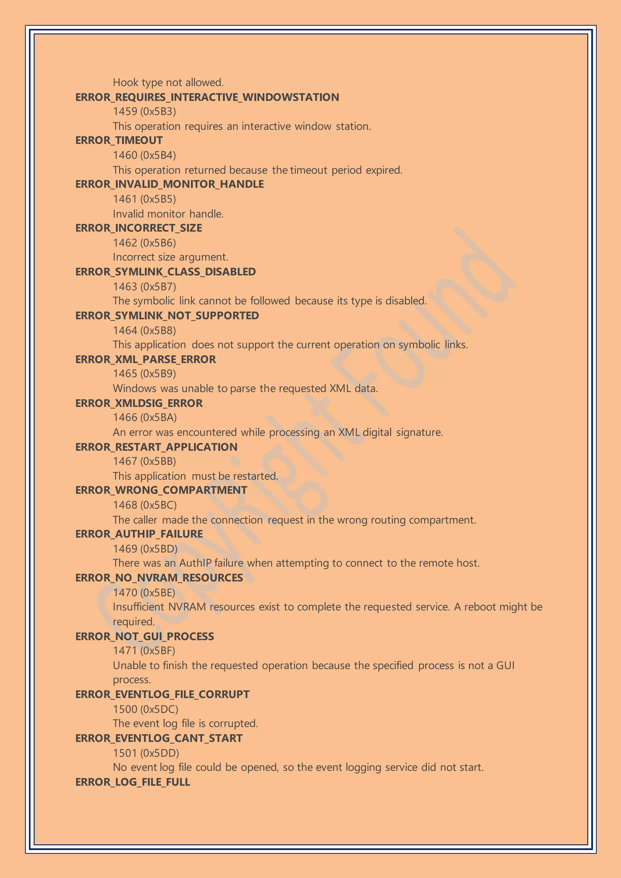 Hook type not allowed.
ERROR_REQUIRES_INTERACTIVE_WINDOWSTATION
1459 (0x5B3)
This operation requires an interactive window station.
ERROR_TIMEOUT
1460 (0x5B4)
This operation returned because the timeout period expired.
ERROR_INVALID_MONITOR_HANDLE
1461 (0x5B5)
Invalid monitor handle.
ERROR_INCORRECT_SIZE
1462 (0x5B6)
Incorrect size argument.
ERROR_SYMLINK_CLASS_DISABLED
1463 (0x5B7)
The symbolic link cannot be followed because its type is disabled.
ERROR_SYMLINK_NOT_SUPPORTED
1464 (0x5B8)
This application does not support the current operation on symbolic links.
ERROR_XML_PARSE_ERROR
1465 (0x5B9)
Windows was unable to parse the requested XML data.
ERROR_XMLDSIG_ERROR
1466 (0x5BA)
An error was encountered while processing an XML digital signature.
ERROR_RESTART_APPLICATION
1467 (0x5BB)
This application must be restarted.
ERROR_WRONG_COMPARTMENT
1468 (0x5BC)
The caller made the connection request in the wrong routing compartment.
ERROR_AUTHIP_FAILURE
1469 (0x5BD)
There was an AuthIP failure when attempting to connect to the remote host.
ERROR_NO_NVRAM_RESOURCES
1470 (0x5BE)
Insufficient NVRAM resources exist to complete the requested service. A reboot might be
required.
ERROR_NOT_GUI_PROCESS
1471 (0x5BF)
Unable to finish the requested operation because the specified process is not a GUI
process.
ERROR_EVENTLOG_FILE_CORRUPT
1500 (0x5DC)
The event log file is corrupted.
ERROR_EVENTLOG_CANT_START
1501 (0x5DD)
No event log file could be opened, so the event logging service did not start.
ERROR_LOG_FILE_FULL
 