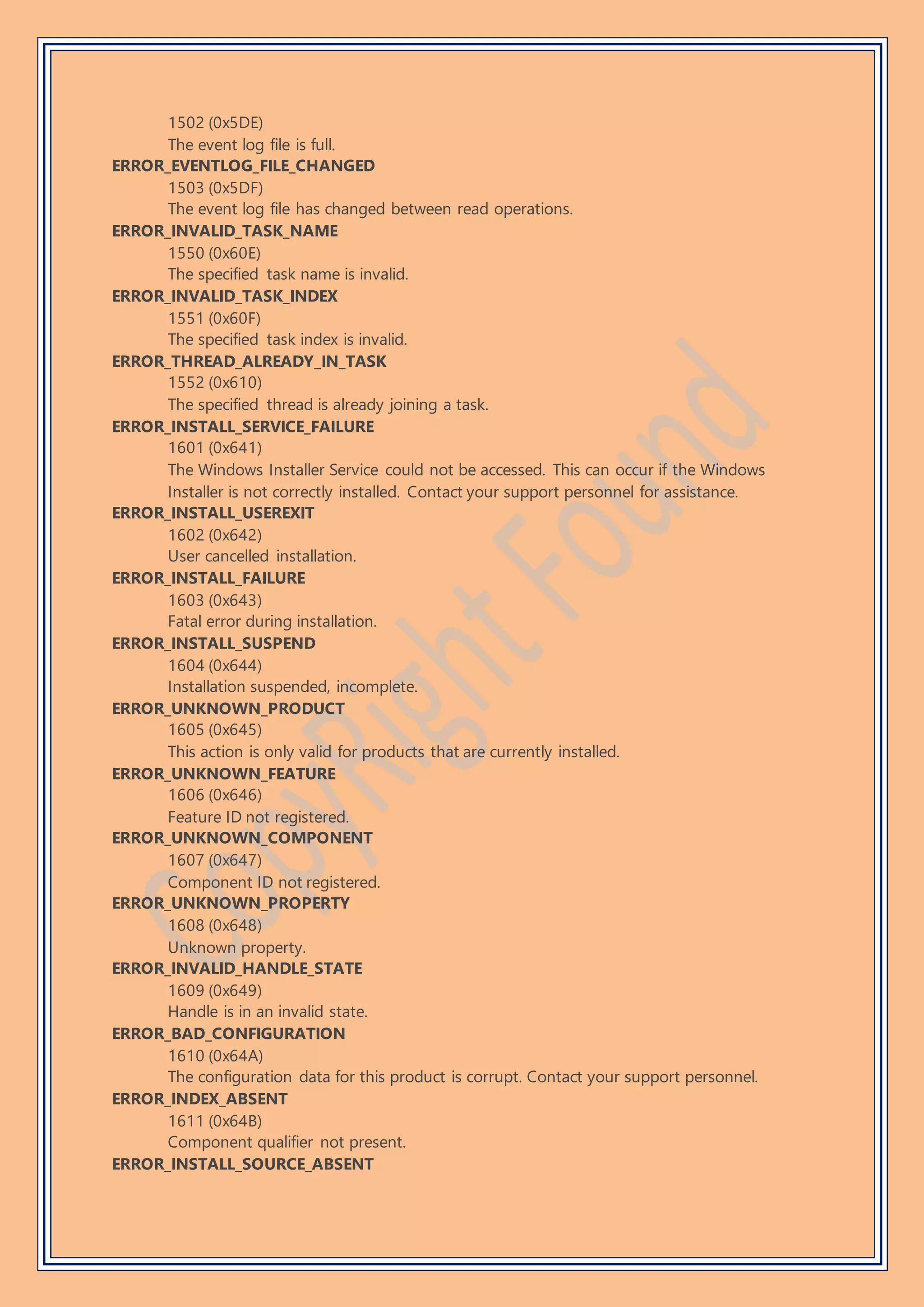 1502 (0x5DE)
The event log file is full.
ERROR_EVENTLOG_FILE_CHANGED
1503 (0x5DF)
The event log file has changed between read operations.
ERROR_INVALID_TASK_NAME
1550 (0x60E)
The specified task name is invalid.
ERROR_INVALID_TASK_INDEX
1551 (0x60F)
The specified task index is invalid.
ERROR_THREAD_ALREADY_IN_TASK
1552 (0x610)
The specified thread is already joining a task.
ERROR_INSTALL_SERVICE_FAILURE
1601 (0x641)
The Windows Installer Service could not be accessed. This can occur if the Windows
Installer is not correctly installed. Contact your support personnel for assistance.
ERROR_INSTALL_USEREXIT
1602 (0x642)
User cancelled installation.
ERROR_INSTALL_FAILURE
1603 (0x643)
Fatal error during installation.
ERROR_INSTALL_SUSPEND
1604 (0x644)
Installation suspended, incomplete.
ERROR_UNKNOWN_PRODUCT
1605 (0x645)
This action is only valid for products that are currently installed.
ERROR_UNKNOWN_FEATURE
1606 (0x646)
Feature ID not registered.
ERROR_UNKNOWN_COMPONENT
1607 (0x647)
Component ID not registered.
ERROR_UNKNOWN_PROPERTY
1608 (0x648)
Unknown property.
ERROR_INVALID_HANDLE_STATE
1609 (0x649)
Handle is in an invalid state.
ERROR_BAD_CONFIGURATION
1610 (0x64A)
The configuration data for this product is corrupt. Contact your support personnel.
ERROR_INDEX_ABSENT
1611 (0x64B)
Component qualifier not present.
ERROR_INSTALL_SOURCE_ABSENT
 