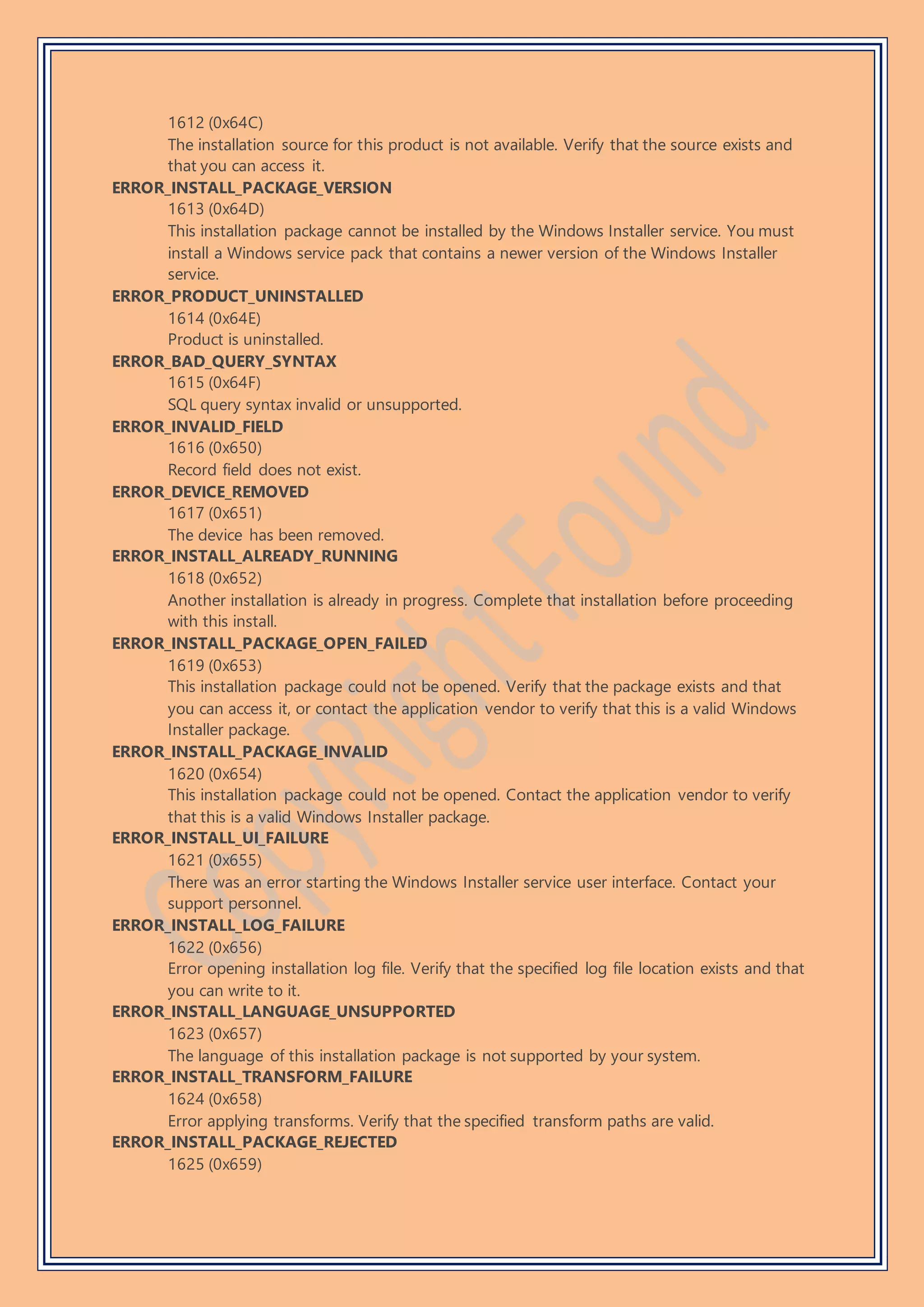 1612 (0x64C)
The installation source for this product is not available. Verify that the source exists and
that you can access it.
ERROR_INSTALL_PACKAGE_VERSION
1613 (0x64D)
This installation package cannot be installed by the Windows Installer service. You must
install a Windows service pack that contains a newer version of the Windows Installer
service.
ERROR_PRODUCT_UNINSTALLED
1614 (0x64E)
Product is uninstalled.
ERROR_BAD_QUERY_SYNTAX
1615 (0x64F)
SQL query syntax invalid or unsupported.
ERROR_INVALID_FIELD
1616 (0x650)
Record field does not exist.
ERROR_DEVICE_REMOVED
1617 (0x651)
The device has been removed.
ERROR_INSTALL_ALREADY_RUNNING
1618 (0x652)
Another installation is already in progress. Complete that installation before proceeding
with this install.
ERROR_INSTALL_PACKAGE_OPEN_FAILED
1619 (0x653)
This installation package could not be opened. Verify that the package exists and that
you can access it, or contact the application vendor to verify that this is a valid Windows
Installer package.
ERROR_INSTALL_PACKAGE_INVALID
1620 (0x654)
This installation package could not be opened. Contact the application vendor to verify
that this is a valid Windows Installer package.
ERROR_INSTALL_UI_FAILURE
1621 (0x655)
There was an error starting the Windows Installer service user interface. Contact your
support personnel.
ERROR_INSTALL_LOG_FAILURE
1622 (0x656)
Error opening installation log file. Verify that the specified log file location exists and that
you can write to it.
ERROR_INSTALL_LANGUAGE_UNSUPPORTED
1623 (0x657)
The language of this installation package is not supported by your system.
ERROR_INSTALL_TRANSFORM_FAILURE
1624 (0x658)
Error applying transforms. Verify that the specified transform paths are valid.
ERROR_INSTALL_PACKAGE_REJECTED
1625 (0x659)
 