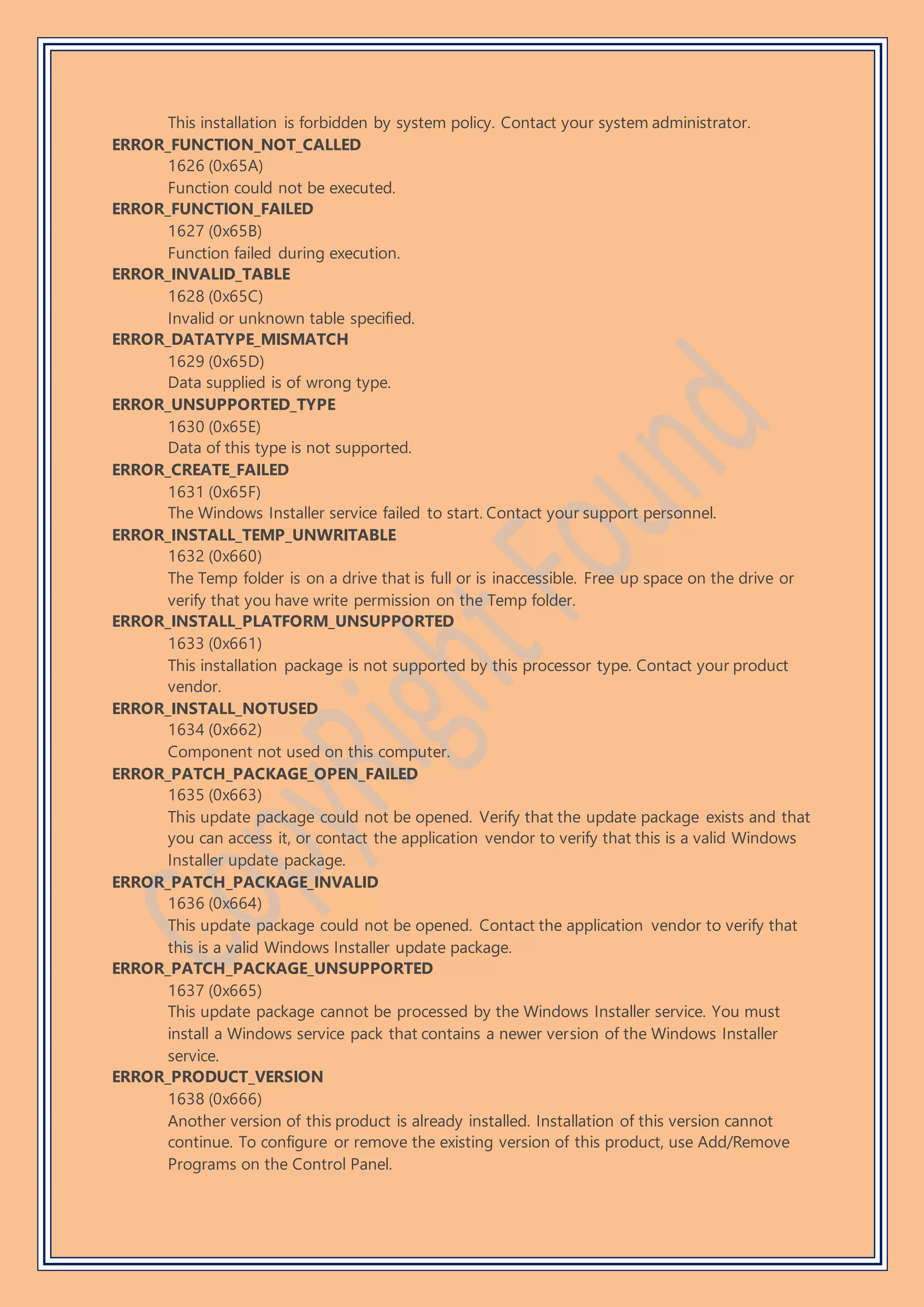 This installation is forbidden by system policy. Contact your system administrator.
ERROR_FUNCTION_NOT_CALLED
1626 (0x65A)
Function could not be executed.
ERROR_FUNCTION_FAILED
1627 (0x65B)
Function failed during execution.
ERROR_INVALID_TABLE
1628 (0x65C)
Invalid or unknown table specified.
ERROR_DATATYPE_MISMATCH
1629 (0x65D)
Data supplied is of wrong type.
ERROR_UNSUPPORTED_TYPE
1630 (0x65E)
Data of this type is not supported.
ERROR_CREATE_FAILED
1631 (0x65F)
The Windows Installer service failed to start. Contact your support personnel.
ERROR_INSTALL_TEMP_UNWRITABLE
1632 (0x660)
The Temp folder is on a drive that is full or is inaccessible. Free up space on the drive or
verify that you have write permission on the Temp folder.
ERROR_INSTALL_PLATFORM_UNSUPPORTED
1633 (0x661)
This installation package is not supported by this processor type. Contact your product
vendor.
ERROR_INSTALL_NOTUSED
1634 (0x662)
Component not used on this computer.
ERROR_PATCH_PACKAGE_OPEN_FAILED
1635 (0x663)
This update package could not be opened. Verify that the update package exists and that
you can access it, or contact the application vendor to verify that this is a valid Windows
Installer update package.
ERROR_PATCH_PACKAGE_INVALID
1636 (0x664)
This update package could not be opened. Contact the application vendor to verify that
this is a valid Windows Installer update package.
ERROR_PATCH_PACKAGE_UNSUPPORTED
1637 (0x665)
This update package cannot be processed by the Windows Installer service. You must
install a Windows service pack that contains a newer version of the Windows Installer
service.
ERROR_PRODUCT_VERSION
1638 (0x666)
Another version of this product is already installed. Installation of this version cannot
continue. To configure or remove the existing version of this product, use Add/Remove
Programs on the Control Panel.
 