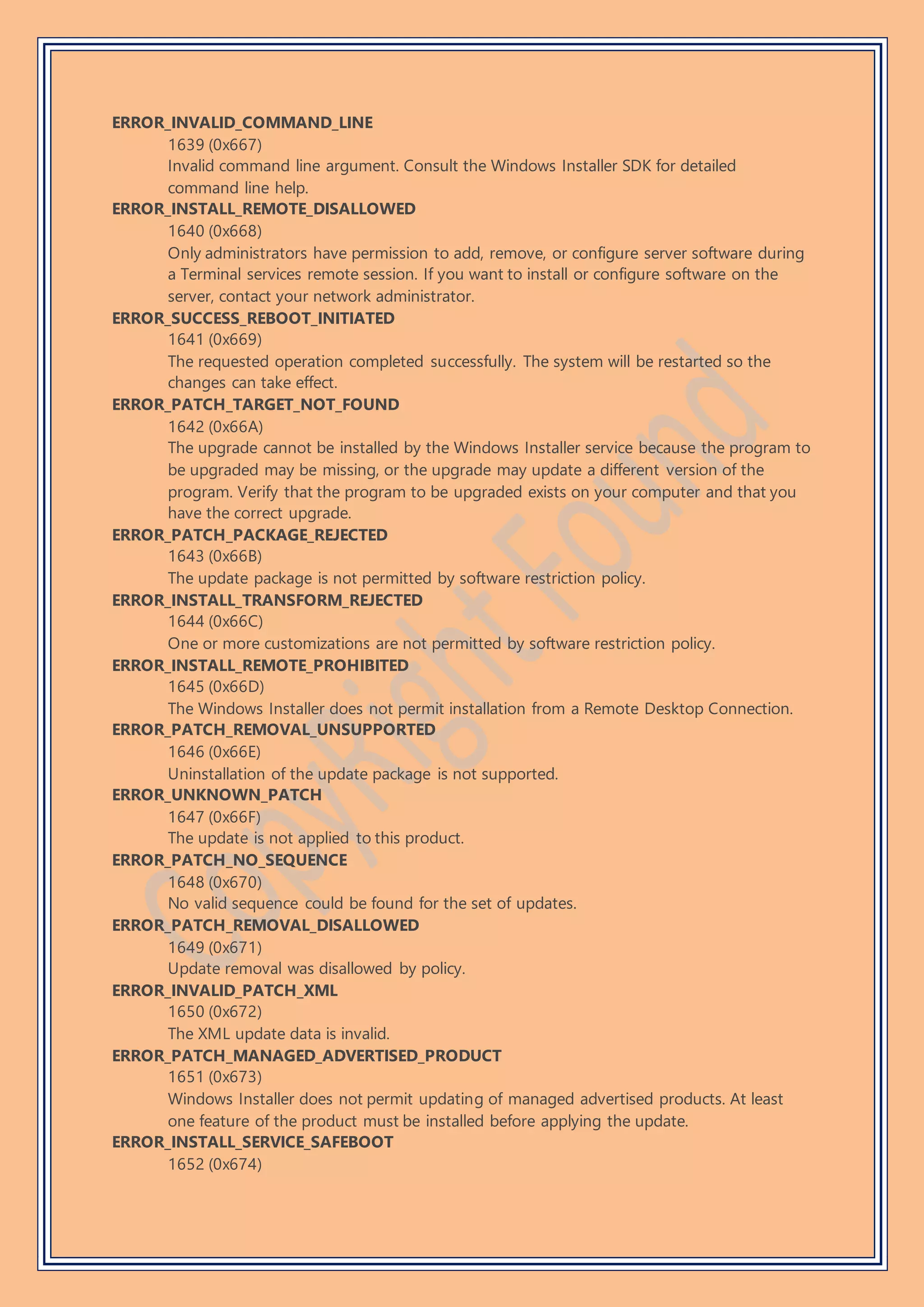 ERROR_INVALID_COMMAND_LINE
1639 (0x667)
Invalid command line argument. Consult the Windows Installer SDK for detailed
command line help.
ERROR_INSTALL_REMOTE_DISALLOWED
1640 (0x668)
Only administrators have permission to add, remove, or configure server software during
a Terminal services remote session. If you want to install or configure software on the
server, contact your network administrator.
ERROR_SUCCESS_REBOOT_INITIATED
1641 (0x669)
The requested operation completed successfully. The system will be restarted so the
changes can take effect.
ERROR_PATCH_TARGET_NOT_FOUND
1642 (0x66A)
The upgrade cannot be installed by the Windows Installer service because the program to
be upgraded may be missing, or the upgrade may update a different version of the
program. Verify that the program to be upgraded exists on your computer and that you
have the correct upgrade.
ERROR_PATCH_PACKAGE_REJECTED
1643 (0x66B)
The update package is not permitted by software restriction policy.
ERROR_INSTALL_TRANSFORM_REJECTED
1644 (0x66C)
One or more customizations are not permitted by software restriction policy.
ERROR_INSTALL_REMOTE_PROHIBITED
1645 (0x66D)
The Windows Installer does not permit installation from a Remote Desktop Connection.
ERROR_PATCH_REMOVAL_UNSUPPORTED
1646 (0x66E)
Uninstallation of the update package is not supported.
ERROR_UNKNOWN_PATCH
1647 (0x66F)
The update is not applied to this product.
ERROR_PATCH_NO_SEQUENCE
1648 (0x670)
No valid sequence could be found for the set of updates.
ERROR_PATCH_REMOVAL_DISALLOWED
1649 (0x671)
Update removal was disallowed by policy.
ERROR_INVALID_PATCH_XML
1650 (0x672)
The XML update data is invalid.
ERROR_PATCH_MANAGED_ADVERTISED_PRODUCT
1651 (0x673)
Windows Installer does not permit updating of managed advertised products. At least
one feature of the product must be installed before applying the update.
ERROR_INSTALL_SERVICE_SAFEBOOT
1652 (0x674)
 