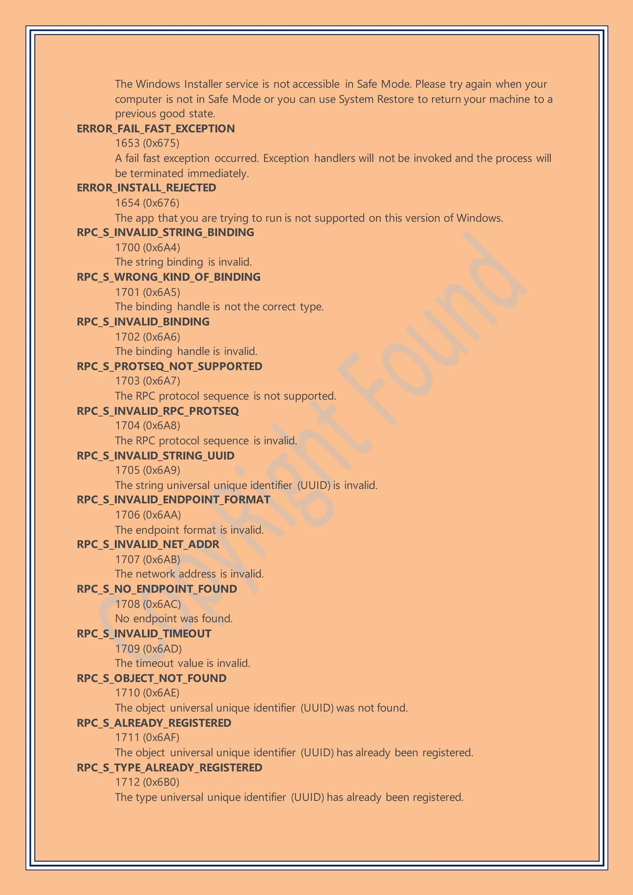 The Windows Installer service is not accessible in Safe Mode. Please try again when your
computer is not in Safe Mode or you can use System Restore to return your machine to a
previous good state.
ERROR_FAIL_FAST_EXCEPTION
1653 (0x675)
A fail fast exception occurred. Exception handlers will not be invoked and the process will
be terminated immediately.
ERROR_INSTALL_REJECTED
1654 (0x676)
The app that you are trying to run is not supported on this version of Windows.
RPC_S_INVALID_STRING_BINDING
1700 (0x6A4)
The string binding is invalid.
RPC_S_WRONG_KIND_OF_BINDING
1701 (0x6A5)
The binding handle is not the correct type.
RPC_S_INVALID_BINDING
1702 (0x6A6)
The binding handle is invalid.
RPC_S_PROTSEQ_NOT_SUPPORTED
1703 (0x6A7)
The RPC protocol sequence is not supported.
RPC_S_INVALID_RPC_PROTSEQ
1704 (0x6A8)
The RPC protocol sequence is invalid.
RPC_S_INVALID_STRING_UUID
1705 (0x6A9)
The string universal unique identifier (UUID) is invalid.
RPC_S_INVALID_ENDPOINT_FORMAT
1706 (0x6AA)
The endpoint format is invalid.
RPC_S_INVALID_NET_ADDR
1707 (0x6AB)
The network address is invalid.
RPC_S_NO_ENDPOINT_FOUND
1708 (0x6AC)
No endpoint was found.
RPC_S_INVALID_TIMEOUT
1709 (0x6AD)
The timeout value is invalid.
RPC_S_OBJECT_NOT_FOUND
1710 (0x6AE)
The object universal unique identifier (UUID) was not found.
RPC_S_ALREADY_REGISTERED
1711 (0x6AF)
The object universal unique identifier (UUID) has already been registered.
RPC_S_TYPE_ALREADY_REGISTERED
1712 (0x6B0)
The type universal unique identifier (UUID) has already been registered.
 