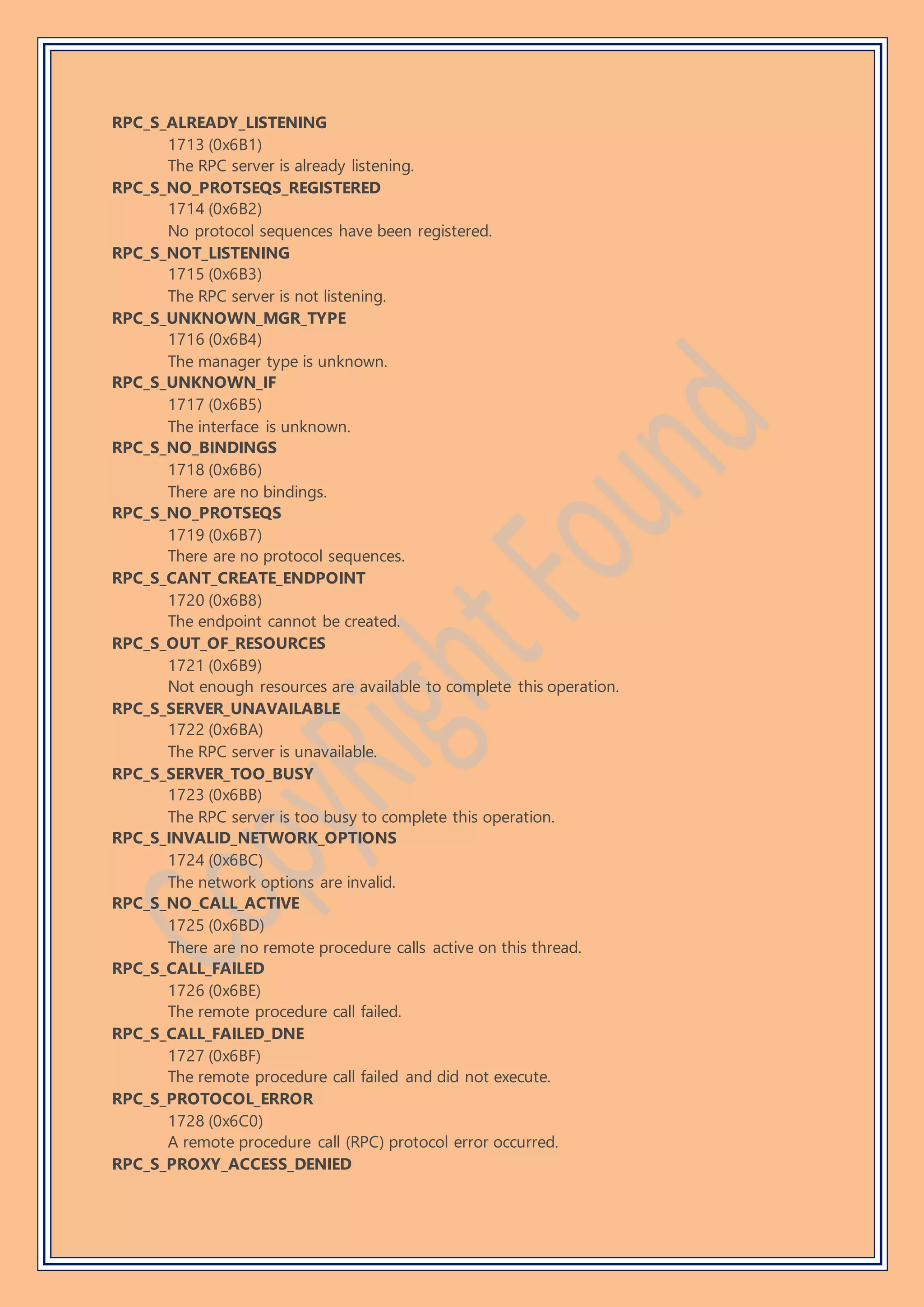 RPC_S_ALREADY_LISTENING
1713 (0x6B1)
The RPC server is already listening.
RPC_S_NO_PROTSEQS_REGISTERED
1714 (0x6B2)
No protocol sequences have been registered.
RPC_S_NOT_LISTENING
1715 (0x6B3)
The RPC server is not listening.
RPC_S_UNKNOWN_MGR_TYPE
1716 (0x6B4)
The manager type is unknown.
RPC_S_UNKNOWN_IF
1717 (0x6B5)
The interface is unknown.
RPC_S_NO_BINDINGS
1718 (0x6B6)
There are no bindings.
RPC_S_NO_PROTSEQS
1719 (0x6B7)
There are no protocol sequences.
RPC_S_CANT_CREATE_ENDPOINT
1720 (0x6B8)
The endpoint cannot be created.
RPC_S_OUT_OF_RESOURCES
1721 (0x6B9)
Not enough resources are available to complete this operation.
RPC_S_SERVER_UNAVAILABLE
1722 (0x6BA)
The RPC server is unavailable.
RPC_S_SERVER_TOO_BUSY
1723 (0x6BB)
The RPC server is too busy to complete this operation.
RPC_S_INVALID_NETWORK_OPTIONS
1724 (0x6BC)
The network options are invalid.
RPC_S_NO_CALL_ACTIVE
1725 (0x6BD)
There are no remote procedure calls active on this thread.
RPC_S_CALL_FAILED
1726 (0x6BE)
The remote procedure call failed.
RPC_S_CALL_FAILED_DNE
1727 (0x6BF)
The remote procedure call failed and did not execute.
RPC_S_PROTOCOL_ERROR
1728 (0x6C0)
A remote procedure call (RPC) protocol error occurred.
RPC_S_PROXY_ACCESS_DENIED
 