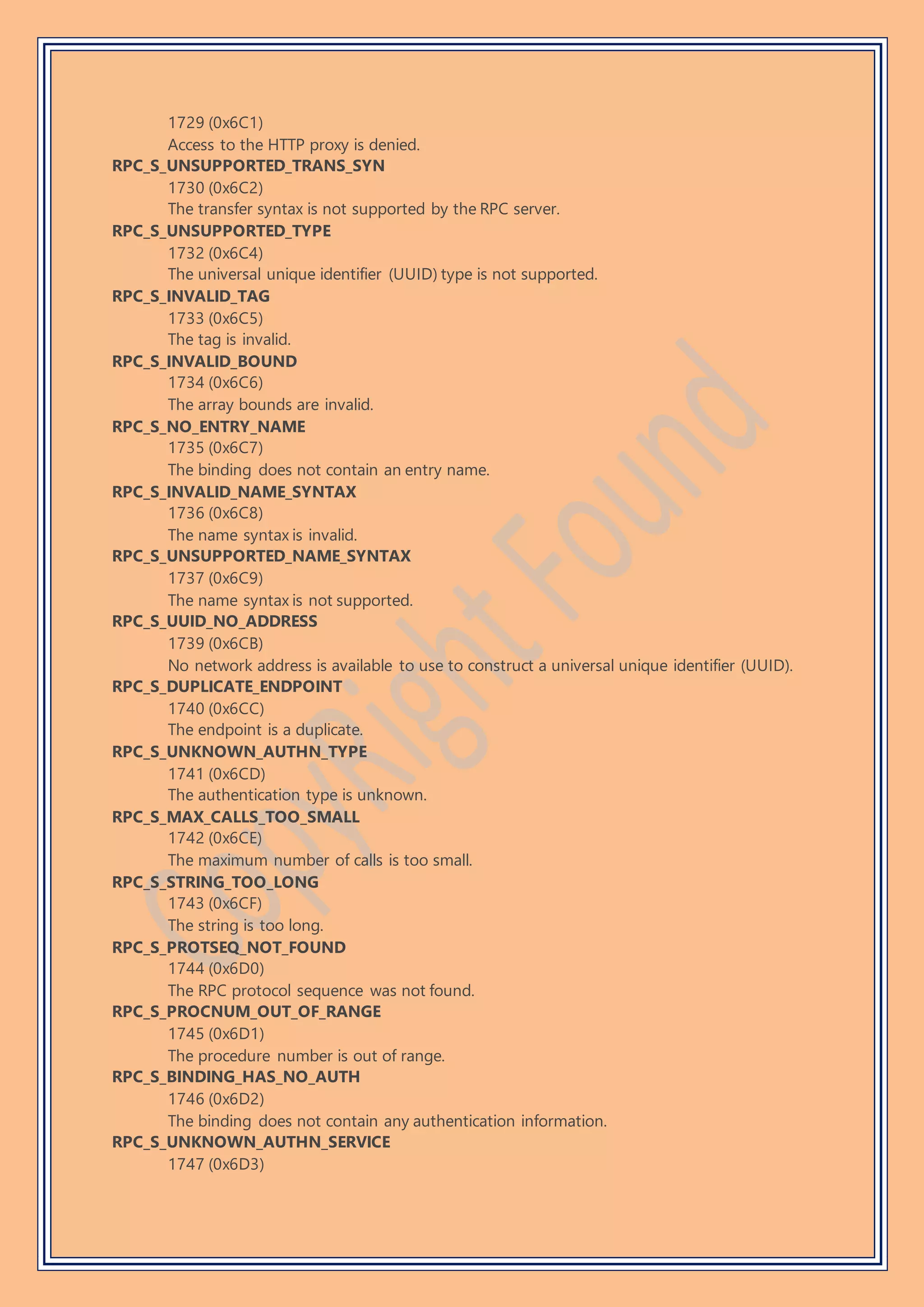 1729 (0x6C1)
Access to the HTTP proxy is denied.
RPC_S_UNSUPPORTED_TRANS_SYN
1730 (0x6C2)
The transfer syntax is not supported by the RPC server.
RPC_S_UNSUPPORTED_TYPE
1732 (0x6C4)
The universal unique identifier (UUID) type is not supported.
RPC_S_INVALID_TAG
1733 (0x6C5)
The tag is invalid.
RPC_S_INVALID_BOUND
1734 (0x6C6)
The array bounds are invalid.
RPC_S_NO_ENTRY_NAME
1735 (0x6C7)
The binding does not contain an entry name.
RPC_S_INVALID_NAME_SYNTAX
1736 (0x6C8)
The name syntax is invalid.
RPC_S_UNSUPPORTED_NAME_SYNTAX
1737 (0x6C9)
The name syntax is not supported.
RPC_S_UUID_NO_ADDRESS
1739 (0x6CB)
No network address is available to use to construct a universal unique identifier (UUID).
RPC_S_DUPLICATE_ENDPOINT
1740 (0x6CC)
The endpoint is a duplicate.
RPC_S_UNKNOWN_AUTHN_TYPE
1741 (0x6CD)
The authentication type is unknown.
RPC_S_MAX_CALLS_TOO_SMALL
1742 (0x6CE)
The maximum number of calls is too small.
RPC_S_STRING_TOO_LONG
1743 (0x6CF)
The string is too long.
RPC_S_PROTSEQ_NOT_FOUND
1744 (0x6D0)
The RPC protocol sequence was not found.
RPC_S_PROCNUM_OUT_OF_RANGE
1745 (0x6D1)
The procedure number is out of range.
RPC_S_BINDING_HAS_NO_AUTH
1746 (0x6D2)
The binding does not contain any authentication information.
RPC_S_UNKNOWN_AUTHN_SERVICE
1747 (0x6D3)
 