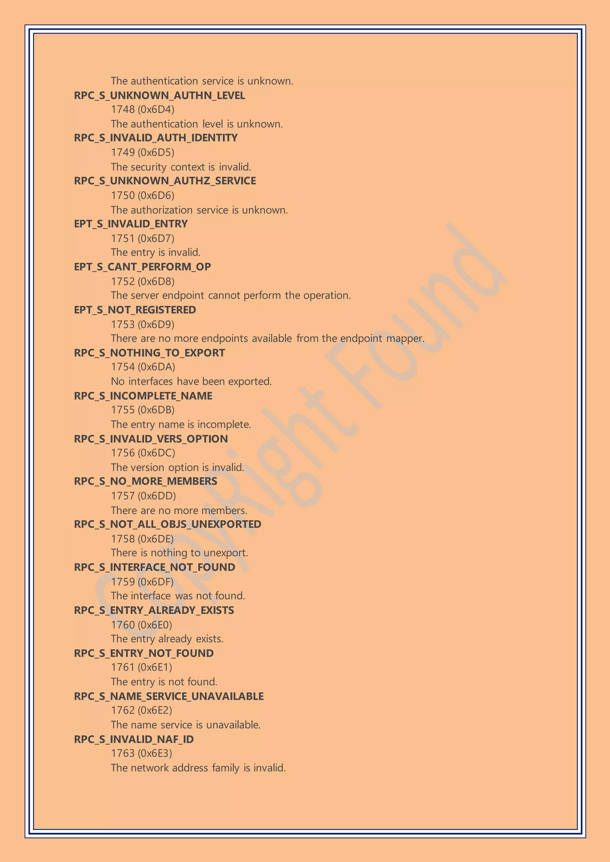 The authentication service is unknown.
RPC_S_UNKNOWN_AUTHN_LEVEL
1748 (0x6D4)
The authentication level is unknown.
RPC_S_INVALID_AUTH_IDENTITY
1749 (0x6D5)
The security context is invalid.
RPC_S_UNKNOWN_AUTHZ_SERVICE
1750 (0x6D6)
The authorization service is unknown.
EPT_S_INVALID_ENTRY
1751 (0x6D7)
The entry is invalid.
EPT_S_CANT_PERFORM_OP
1752 (0x6D8)
The server endpoint cannot perform the operation.
EPT_S_NOT_REGISTERED
1753 (0x6D9)
There are no more endpoints available from the endpoint mapper.
RPC_S_NOTHING_TO_EXPORT
1754 (0x6DA)
No interfaces have been exported.
RPC_S_INCOMPLETE_NAME
1755 (0x6DB)
The entry name is incomplete.
RPC_S_INVALID_VERS_OPTION
1756 (0x6DC)
The version option is invalid.
RPC_S_NO_MORE_MEMBERS
1757 (0x6DD)
There are no more members.
RPC_S_NOT_ALL_OBJS_UNEXPORTED
1758 (0x6DE)
There is nothing to unexport.
RPC_S_INTERFACE_NOT_FOUND
1759 (0x6DF)
The interface was not found.
RPC_S_ENTRY_ALREADY_EXISTS
1760 (0x6E0)
The entry already exists.
RPC_S_ENTRY_NOT_FOUND
1761 (0x6E1)
The entry is not found.
RPC_S_NAME_SERVICE_UNAVAILABLE
1762 (0x6E2)
The name service is unavailable.
RPC_S_INVALID_NAF_ID
1763 (0x6E3)
The network address family is invalid.
 