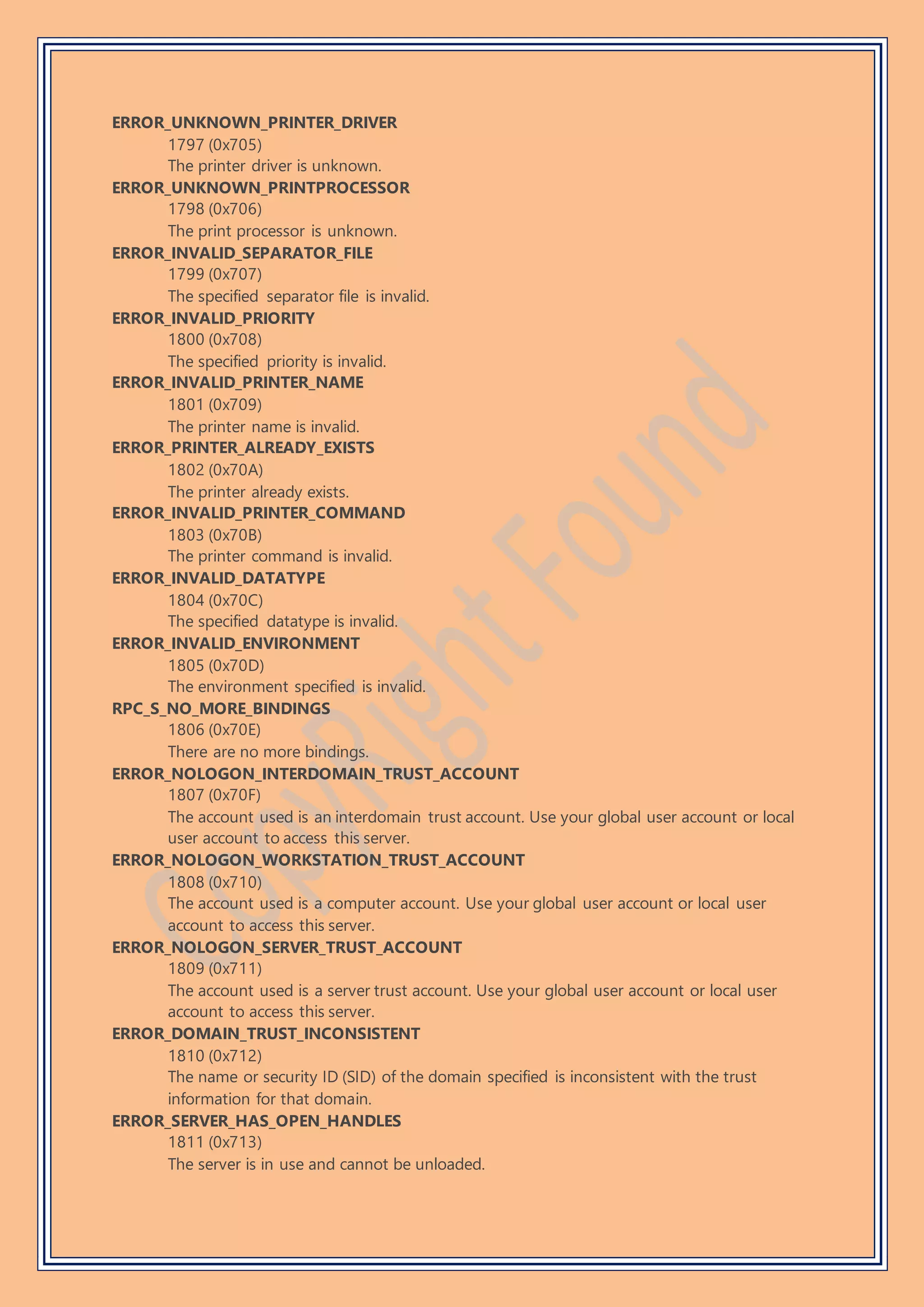 ERROR_UNKNOWN_PRINTER_DRIVER
1797 (0x705)
The printer driver is unknown.
ERROR_UNKNOWN_PRINTPROCESSOR
1798 (0x706)
The print processor is unknown.
ERROR_INVALID_SEPARATOR_FILE
1799 (0x707)
The specified separator file is invalid.
ERROR_INVALID_PRIORITY
1800 (0x708)
The specified priority is invalid.
ERROR_INVALID_PRINTER_NAME
1801 (0x709)
The printer name is invalid.
ERROR_PRINTER_ALREADY_EXISTS
1802 (0x70A)
The printer already exists.
ERROR_INVALID_PRINTER_COMMAND
1803 (0x70B)
The printer command is invalid.
ERROR_INVALID_DATATYPE
1804 (0x70C)
The specified datatype is invalid.
ERROR_INVALID_ENVIRONMENT
1805 (0x70D)
The environment specified is invalid.
RPC_S_NO_MORE_BINDINGS
1806 (0x70E)
There are no more bindings.
ERROR_NOLOGON_INTERDOMAIN_TRUST_ACCOUNT
1807 (0x70F)
The account used is an interdomain trust account. Use your global user account or local
user account to access this server.
ERROR_NOLOGON_WORKSTATION_TRUST_ACCOUNT
1808 (0x710)
The account used is a computer account. Use your global user account or local user
account to access this server.
ERROR_NOLOGON_SERVER_TRUST_ACCOUNT
1809 (0x711)
The account used is a server trust account. Use your global user account or local user
account to access this server.
ERROR_DOMAIN_TRUST_INCONSISTENT
1810 (0x712)
The name or security ID (SID) of the domain specified is inconsistent with the trust
information for that domain.
ERROR_SERVER_HAS_OPEN_HANDLES
1811 (0x713)
The server is in use and cannot be unloaded.
 