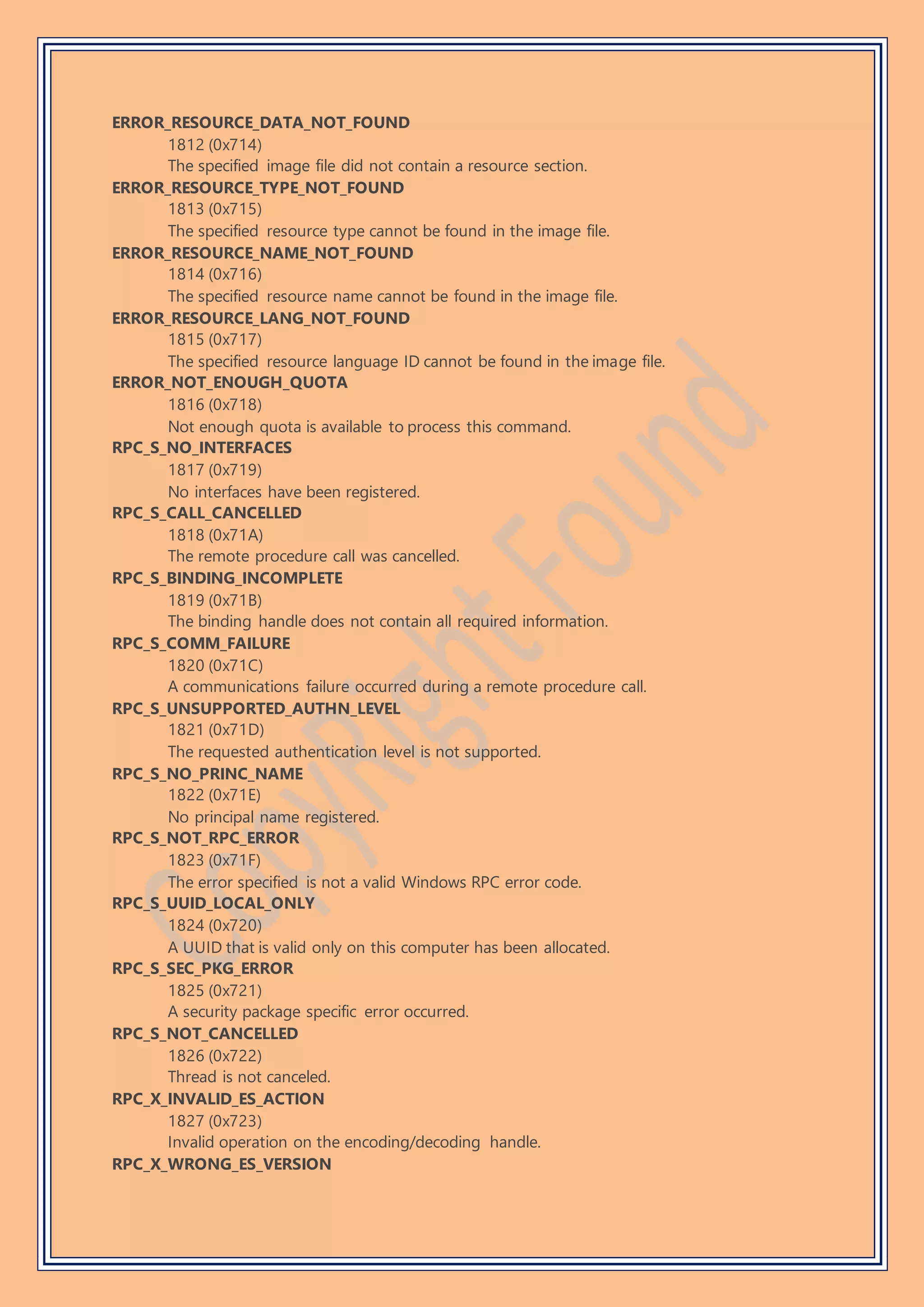 ERROR_RESOURCE_DATA_NOT_FOUND
1812 (0x714)
The specified image file did not contain a resource section.
ERROR_RESOURCE_TYPE_NOT_FOUND
1813 (0x715)
The specified resource type cannot be found in the image file.
ERROR_RESOURCE_NAME_NOT_FOUND
1814 (0x716)
The specified resource name cannot be found in the image file.
ERROR_RESOURCE_LANG_NOT_FOUND
1815 (0x717)
The specified resource language ID cannot be found in the image file.
ERROR_NOT_ENOUGH_QUOTA
1816 (0x718)
Not enough quota is available to process this command.
RPC_S_NO_INTERFACES
1817 (0x719)
No interfaces have been registered.
RPC_S_CALL_CANCELLED
1818 (0x71A)
The remote procedure call was cancelled.
RPC_S_BINDING_INCOMPLETE
1819 (0x71B)
The binding handle does not contain all required information.
RPC_S_COMM_FAILURE
1820 (0x71C)
A communications failure occurred during a remote procedure call.
RPC_S_UNSUPPORTED_AUTHN_LEVEL
1821 (0x71D)
The requested authentication level is not supported.
RPC_S_NO_PRINC_NAME
1822 (0x71E)
No principal name registered.
RPC_S_NOT_RPC_ERROR
1823 (0x71F)
The error specified is not a valid Windows RPC error code.
RPC_S_UUID_LOCAL_ONLY
1824 (0x720)
A UUID that is valid only on this computer has been allocated.
RPC_S_SEC_PKG_ERROR
1825 (0x721)
A security package specific error occurred.
RPC_S_NOT_CANCELLED
1826 (0x722)
Thread is not canceled.
RPC_X_INVALID_ES_ACTION
1827 (0x723)
Invalid operation on the encoding/decoding handle.
RPC_X_WRONG_ES_VERSION
 