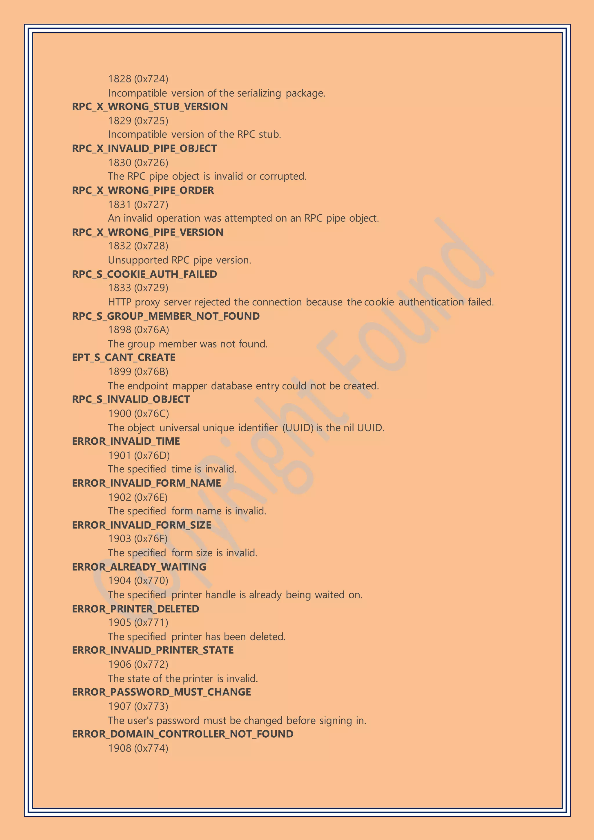 1828 (0x724)
Incompatible version of the serializing package.
RPC_X_WRONG_STUB_VERSION
1829 (0x725)
Incompatible version of the RPC stub.
RPC_X_INVALID_PIPE_OBJECT
1830 (0x726)
The RPC pipe object is invalid or corrupted.
RPC_X_WRONG_PIPE_ORDER
1831 (0x727)
An invalid operation was attempted on an RPC pipe object.
RPC_X_WRONG_PIPE_VERSION
1832 (0x728)
Unsupported RPC pipe version.
RPC_S_COOKIE_AUTH_FAILED
1833 (0x729)
HTTP proxy server rejected the connection because the cookie authentication failed.
RPC_S_GROUP_MEMBER_NOT_FOUND
1898 (0x76A)
The group member was not found.
EPT_S_CANT_CREATE
1899 (0x76B)
The endpoint mapper database entry could not be created.
RPC_S_INVALID_OBJECT
1900 (0x76C)
The object universal unique identifier (UUID) is the nil UUID.
ERROR_INVALID_TIME
1901 (0x76D)
The specified time is invalid.
ERROR_INVALID_FORM_NAME
1902 (0x76E)
The specified form name is invalid.
ERROR_INVALID_FORM_SIZE
1903 (0x76F)
The specified form size is invalid.
ERROR_ALREADY_WAITING
1904 (0x770)
The specified printer handle is already being waited on.
ERROR_PRINTER_DELETED
1905 (0x771)
The specified printer has been deleted.
ERROR_INVALID_PRINTER_STATE
1906 (0x772)
The state of the printer is invalid.
ERROR_PASSWORD_MUST_CHANGE
1907 (0x773)
The user's password must be changed before signing in.
ERROR_DOMAIN_CONTROLLER_NOT_FOUND
1908 (0x774)
 