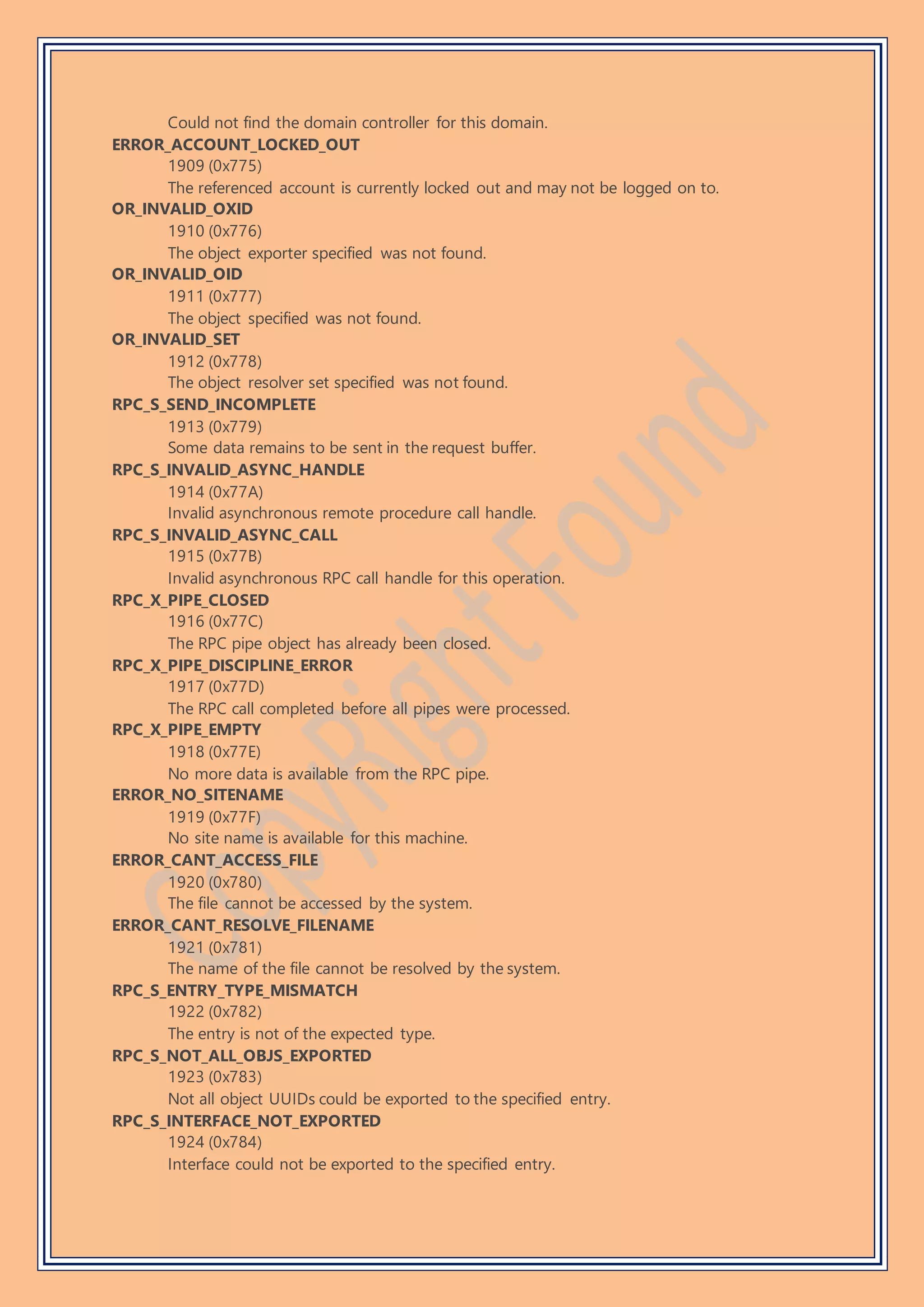 Could not find the domain controller for this domain.
ERROR_ACCOUNT_LOCKED_OUT
1909 (0x775)
The referenced account is currently locked out and may not be logged on to.
OR_INVALID_OXID
1910 (0x776)
The object exporter specified was not found.
OR_INVALID_OID
1911 (0x777)
The object specified was not found.
OR_INVALID_SET
1912 (0x778)
The object resolver set specified was not found.
RPC_S_SEND_INCOMPLETE
1913 (0x779)
Some data remains to be sent in the request buffer.
RPC_S_INVALID_ASYNC_HANDLE
1914 (0x77A)
Invalid asynchronous remote procedure call handle.
RPC_S_INVALID_ASYNC_CALL
1915 (0x77B)
Invalid asynchronous RPC call handle for this operation.
RPC_X_PIPE_CLOSED
1916 (0x77C)
The RPC pipe object has already been closed.
RPC_X_PIPE_DISCIPLINE_ERROR
1917 (0x77D)
The RPC call completed before all pipes were processed.
RPC_X_PIPE_EMPTY
1918 (0x77E)
No more data is available from the RPC pipe.
ERROR_NO_SITENAME
1919 (0x77F)
No site name is available for this machine.
ERROR_CANT_ACCESS_FILE
1920 (0x780)
The file cannot be accessed by the system.
ERROR_CANT_RESOLVE_FILENAME
1921 (0x781)
The name of the file cannot be resolved by the system.
RPC_S_ENTRY_TYPE_MISMATCH
1922 (0x782)
The entry is not of the expected type.
RPC_S_NOT_ALL_OBJS_EXPORTED
1923 (0x783)
Not all object UUIDs could be exported to the specified entry.
RPC_S_INTERFACE_NOT_EXPORTED
1924 (0x784)
Interface could not be exported to the specified entry.
 